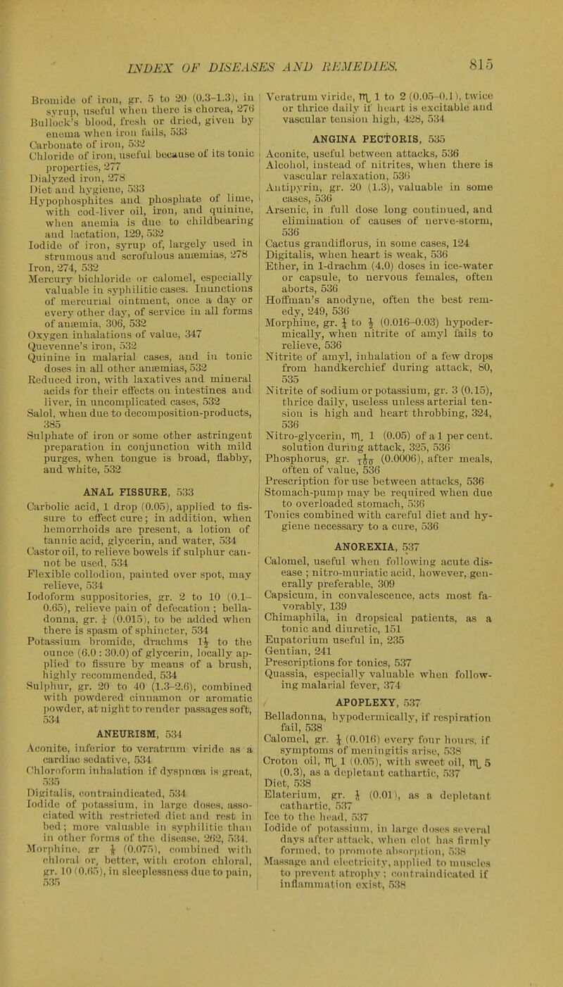 Bromide of iron, gr. 5 to 20 (0.3-1.3). in synii), nsolul when tlioro is chorea, 271) liiillofk's blooil, IVl'sIi or dried, giveu by enema wlicii iron tails, 533 Carbonate of iron, 532 C!lilorido of iron, useful because of its touic properties, 277 Dialyzod iron, 278 1 )iet and livgieno, 533 >Iypopliosphitcs and phosphate of lime, I with cod-liver oil, iron, and quinine, when anemia is due to childbeariug and lactation, 129, 532 Iodide of iron, syrup of, largely used in strumous and scrofulous ansemias, 278 Iron, 274, 532 Mercury bichloride or calomel, especially valuable in syphilitic cases. Inunctions of mercurial ointment, once a day or every other day, of service in all forms of amemia. 306, 532 Oxygen inhalations of value, 347 Quevenne's iron, 532 Quinine in malarial cases, and in touic doses in all other anismias, 532 Reduced iron, with laxatives and mineral acids for their efiects on intestines and liver, in uncomplicated cases, 532 Salol, when due to decomposition-products, 385 Sulphate of iron or some other astringent preparation in conjunction with mild purges, when tongue is broad, flabby, aud white, 532 ANAL FISSURE, 533 Carbolic acid, 1 drop (0.05), applied to fis- sure to effect cure; in addition, when hemorrhoids are present, a lotion of tannic acid, glycerin, aud water, 534 Castor oil, to relieve bowels if sulphur can- not be used, 534 Flexible collodion, painted over spot, may relieve, 534 Iodoform suppositories, gr. 2 to 10 (0.1- 0.65), relieve pain of defecation ; bella- donna, gr. i (0.015), to be added when there is spasm of sphincter, 534 Potassium bromide, drachms IJ to the ounce (6.0 : 30.0) of glycerin, locally ap- plied to fissure by means of a brush, highlv recommended, 534 Sulphur,' gr. 20 to 40 (1.3-2.6), combined with powdered cinnamon or aromatic iwwder, at night to render pas.sages soft, 534 ANEURISM, 534 .Aconite, inferior to voratrum virido as a cardiac sedative, .534 (Ihloroforin inhalation if dyspncea is great, 535 Digitalis, contraindicated, .534 Iodide of pota.ssiuni, in large doses, asso- (!iated with restrietod diet and rest in bod; more valuable in syphilitic than in other forms of the disease, 262, 531. Mor])hino. gr J- (0.075), Odinbincd with e'.hloral or, bettor, with croton chloral, gr. 10 (0.65), ill sleeplessness due to pain, 5.35 Veratrum viride, TTL 1 to 2 (0.05-0.1), twice or thrice daily if heart is excitable and vascular toiusion high, 428, 534 ANGINA PECTORIS, 535 Aconite, useful between attacks, 536 Alcohol, instead of nitrites, when there is vascular relaxation, .53(3 Antipyrin, gr. 20 (1.3), valuable in some cases, 530 Arsenic, in full dose long continued, and elimination of causes of nerve-storm, 536 Cactus grandiflorus, in some cases, 124 Digitalis, when heart is weak, 536 Ether, in 1-drachm (4.0) doses in ice-water or capsule, to nervous females, often aborts, 536 Hoffman's anodyne, often the best rem- edy, 249, 536 Morphine, gr. J to J (0.016-0.03) bypoder- mically, vv'hen nitrite of amyl fails to relieve, 536 Nitrite of amyl, inhalation of a few drops from handkerchief during attack, 80, 535 Nitrite of sodium or potassium, gr. 3 (0.15), thrice daily, useless unless arterial ten- sion is high and heart throbbing, 324, 536 Nitro-glycerin, ITl, 1 (0.05) of a 1 percent. solution during attack, 325, 536 Phosphorus, gr. ^J^^ (0.0006), after meals, often of value, 536 Prescription for use between attacks, 536 Stomach-pump may be required when due to overloaded stomach, .536 Tonics combined with careful diet and hy- giene necessary to a cure, .536 ANOREXIA, 537 j Calomel, useful when following acute dis- ease ; nitro-muriatic acid, however, gen- j erally preferable, 309 i Capsicum, in convalescence, acts most fa- 1 vorably, 139 Chimaphila, in dropsical patients, as a tonic and diuretic, 151 Eupatorium useful in, 235 Gentian, 241 Prescriptions for tonics, 537 Quassia, especially valuable when follow- ing malarial fever, 374 APOPLEXY, 537 Belladonna, hypodermicallv, if respiration fail, 538 Calomel, gr. \ (0.016) every four hours, if symptoms of meningitis arise, .538 Croton oil, 1TL 1 (0.05), with sweet oil, ITL 5 (0.3), as a depletant cathartic, ,537 Diet, 538 I Elaterium, gr. J (0.01), as a depletant cathartic, 537 Ice to the head, ,537 Iodide of ])otassium, in large doses several days after attack, when clot has firmly formed, to promote altsovption, 538 , Miissage and electricity, applied to nniseles I to prevent atropliy ; (Contraindicated if I inflammation exist. 53H