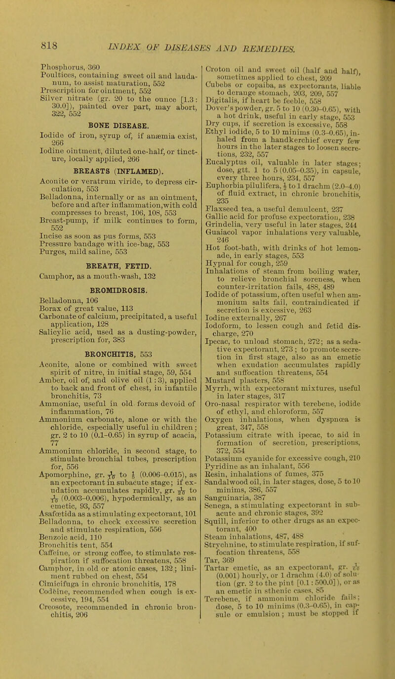 Phosjilionis, 3(i0 Poultices, coiitaiiiiug svvcot oil and lauda- num, to assist uiaturatiou, 552 Prescription for ointment, 552 Silver nitrate (gr. 20 to the ounce [1.3: 30.0]), painted over part, may abort, 322, 552 BONE DISEASE. Iodide of iron, syrup of, if aneemia exist, 266 Iodine ointment, diluted one-half, or tinct- ure, locally applied, 206 BREASTS (INFLAMED). Aconite or veratrum viride, to depress cir- culation, 553 Belladonna, internally or as an ointment, before and after inflammation,with cold compresses to breast, 106, 108, 553 Breast-pump, if milk continues to form, 552 Incise as soon as pus forms, 553 Pressure bandage with ice-bag, 553 Purges, mild saline, 553 BREATH, FETID. Camphor, as a mouth-wash, 132 BROMIDROSIS. Belladonna, 106 Borax of great value, 113 Carbonate of calcium, precipitated, a useful application, 128 Salicylic acid, used as a dusting-powder, prescription for, 383 BRONCHITIS, 553 Aconite, alone or combined with sweet spirit of nitre, in initial stage, 59, 554 Amber, oil of, and olive oil (1: 3), applied to back and front of chest, in infantile bronchitis, 73 Ammoniac, useful in old forms devoid of inflammation, 76 Ammonium carbonate, alone or with the chloride, especially useful iu children ; gr. 2 to 10 (0.1-0.65) in syrup of acacia, 77 Ammonium chloride, in second stage, to stimulate bronchial tubes, prescription for, 556 Apomorphine, gr. ^ to ^ (0.006-0.015), as an expectorant iu subacute stage; if ex- udation accumulates rapidly, gr. ^ to (0.003-0.006), hypodermically, as an emetic, 93, 557 Asafoetida as a stimulating expectorant, 101 Belladonna, to check excessive secretion and stimulate respiration, 556 Benzoic acid, 110 Bronchitis tent, 554 Caffeine, or strong coffee, to stimulate res- piration if suffocation threatens, 558 Camphor, in old or atonic cases, 132; lini- ment rnbbi'd on chest, .5.54 Cimicifuga in chronic bronchitis, 178 Codfcinc, recommended when cough is ex- cessive, 194, .5.54 Creosote, recommended in chronic bron- chitis, 206 Croton oil and sweet oil (half and half), sometimes applied to ciiest, 209 Cubebs or copaiba, as exiiectorants, liable to derange stomach, 203, 209, 557 Digitalis, if heart be feeble, 558 Dover's powder, gr. 5 to 10 (0.30-0.65), with a hot drink, useful in early stage, 553 Dry cups, if secretion is excessive, 553 Ethyl iodide, 5 to 10 minims (0..3-0.65), in- haled from a handkerchief every few hours in the later stages to loosen secre- tions, 232, 557 Eucalyptus oil, valuable in later stages; dose, gtt. 1 to 5 (0.05-0.35), in capsule,' every three hours, 234, 557 Euphorbia pilulifcra, i to 1 drachm (2.0-4.0) of fluid extract, in chronic bronchitis, 235 Flaxseed tea, a useful demulcent, 2.37 Gallic acid for profuse expectoration, 238 Grindelia, very useful in later stages, 244 Guaiacol vapor inhalations very valuable, 246 Hot foot-bath, with drinks of hot lemon- ade, in early stages, 553 Hypnal for cough, 259 Inhalations of steam from boiling water, to relieve bronchial soreness, when counter-irritation fails, 488, 489 Iodide of potassium, often useful when am- monium salts fail, contraindicated if secretion is excessive, 263 Iodine externally, 267 Iodoform, to lessen cough and fetid dis- charge, 270 Ipecac, to unload stomach, 272; as a seda- tive expectorant, 273 ; to promote secre- tion iu first stage, also as an emetic when exudation accumulates rapidly and suflbcation threatens, 554 Mustard plasters, 558 Myrrh, with expectorant mixtures, useful in later stages, 317 Oro-nasal respirator with terebene, iodide of ethyl, and chloroform, 557 Oxygen inhalations, when dyspuoea is great, 347, 558 Potassium citrate with ipecac, to aid iu formation of secretion, prescriptions, 372, 554 Potassium cyanide for excessive cough, 210 Pyridine as an inhalant, 556 Eesiu, inhalations of fumes, 375 Sandalwood oil, in later stages, dose, 5 to 10 minims, 386, 557 Sanguiuaria, 387 Senega, a stimulating expectorant iu sub- acute and chronic stages, 392 Squill, inferior to other drugs as an expec- torant, 400 Steam inhalations, 487, 488 Strychnine, to stimulate respiration, if suf- focation threatens, 558 Tar, 369 Tartar emetic, as an expectorant, gr. s'o (0.001) hourlv, or 1 drachm (4.0) of solu- tion (gr. 2 to the pint [0.1: 500.0]), or as an emetic in sthenic cases. 85 Terebene, if ammonium chloride fails; dose, 5 to 10 minims (0..3-O.65), in cap- sule or emulsion ; must be stopped if