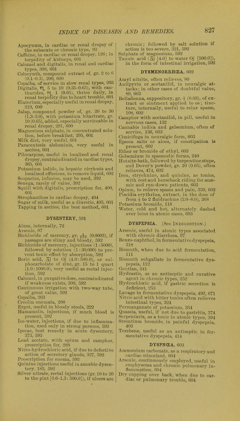 Apocynum, in cardiac or renal dropsy of the subacute or chronic type, CaS'oine, in cardiac or renal drojisy, l:it)'; in torpidity of kidneys, (jOl Calomel and difjitalis, in renal and cardiac types, 308, (301 Colo'cyuth, compound extract of, gr. 2 to (i (0.l-0.3), 200, 600 Copaiba, of service in slow reual types, 203 Digitalis, n\, 5 to 10 (0.35-0.65), with can- tharides, m 1 (0.05), thrice daily, in renal torpidity due to heart trouble, 601 Elaterium, especially useful iu reual dropsy, 219, 600 Jalap, compound powder of, gr. 20 to 30 (1.3-2.0), with potassium bitartrate, gr. 10 (0.65), added, especially serviceable in renal dropsy, 281, 600 Magnesium sulphate, iu couceutrated solu- tion, before breakfast, 295, 601 Milk diet, very useful, 601 Paracentesis abdominis, very useful in ascites, 601 Pilocarpine, useful in localized and renal dropsy, contraindicated iu cardiac types, 365, 601 Potassium iodide, in hepatic cirrhosis aud localized eflfusious, to remove liquid, 602 Scoparius, infusiou, may be used, 392 Senega, rarely of value, 392 Squill with digitalis, prescription for, 400, 601 Strophanthus iu cardiac dropsy, 404 Sugar of milk, useful as a diuretic, 405, 601 Tapping in ascites, the best method, 601 DYSENTERY, 591 Alum, internally, 72 Arsenic, 97 Bichloride of mercury, gr. 5^ (0.0003), if passages are slimy aud bloody, 592 Bichloride of mercury, injections (1:5000), followed by solution (1:30,000) to pre- vent toxic effect by absorption, 592 Boric acid, .^j to Oj (4.0:500.0), or sul- phocarbolate of zinc, gr. 15 to 1 quart (1.0:1000.0), very useful as rectal injec- tion, 592 Calomel, in purgative dose, contraindicated if weakness exists, ,308, 592 Continuous irrigation with two-way tube, of great value, 592 Copaiba, 203 Creolin enemata, 208 Ergot, u.seful in bloody stools, 222 Hamamelis, injections, if much blood is present, 592 Ice-water, injections, if duo to inflamma- tion, used only in strong persons, .592 Ipecac, best remedy in acute dysentery, 273, 592 Lead acetate, with opium and camphor, prescription for, 288 Nitro-hydrochloric acid, if due to defective action of secretory glands, 327, 592 Prescription for enema, 592 Quinine injections useful in amcebic dysen- tery, 183, 592 Silver nitrate, rectal injections (gr. 10 to 20 to the pint [0.6-1.3: 500.0]), if ulcers are chronic; followed by salt solution if action is too severe, 321, 592 Sulphate of magnesium, 592 Tannic acid (5j [4.0J to water Oj [500.0]), in the form of intestinal irrigation, 592 DYSMENORRHOEA, 602 Amyl nitrite, often relieves, 80 Autipyriu or acetanilid, in neuralgic at- tacks; iu other cases of doubtful value, 89, 603 Belladonna, suppository, gr. \ (0.03), of ex- tract or ointment applied to os ; tinc- ture, iuterually, useful to relax spasm, 108, 602 Camphor with acetanilid, in pill, useful in nervous cases, 132 Cannabis iudica and gelsemium, often of service, 136, 603 Cimicifuga in neuralgic form, 603 Epsom salts or aloes, if constipation is present, 602 Ether or bromide of ethyl, 603 Gelsemium in spasmodic forms, 240 Hotsitz-bath, followed by turpentine stupe, and Dover's powder, gr. 10 (0.65), often relieves, 474, 602 Iron, strychnine, and quinine, as tonics, with rest aud horseback riding for anae- mic and run-down patients, 603 Opium, to relieve spasm and pain, 339, 602 Pisoidia erythrina, extract, iu the dose of from i to 2 fluidrachms (2.0-8.0), 368 Potassium bromide, 118 Water, cold and hot, alternately dashed over loins in atonic cases, 603 DYSPEPSIA. (See Indigkstion.) Arsenic, useful in atonic types associated with chronic diarrhoea, 97 Benzo-naphthol, in fermentative dyspepsia, 318 Bismuth, when due to acid fermentation, 111 Bismuth subgallate iu fermentative dys- pepsia, 112 Gentian, 241 Hydrastis, as an antiseptic and curative agent in chronic types, 252 Hydrochloric acid, if gastric secretion is deficient, 253 Lavage in fermentative dyspe]isia, 492, 671 Nitric acid with bitter tonics often relieves intestinal types, 324 Permanganate of potassium, 3.54 Quassia, useful, if not due to ga.stritis, 374 Serpentaria, as a tonic iu atonic types. 394 Strontium bromide, iu painful dVsnensia. 403 .IP. Terebene, useful as an anti.septic in fer- mentative dyspepsia, 414 DYSPN(EA, 603 Ammonium carbonate, as a respiratory and cardiac stimulant, 604 Arsenic, continuously employed, useful in empliysema and clironic juilmonarv in- flammation, 601 Dry cupping over back, when due to car- diac or pulmonary trouble, 604