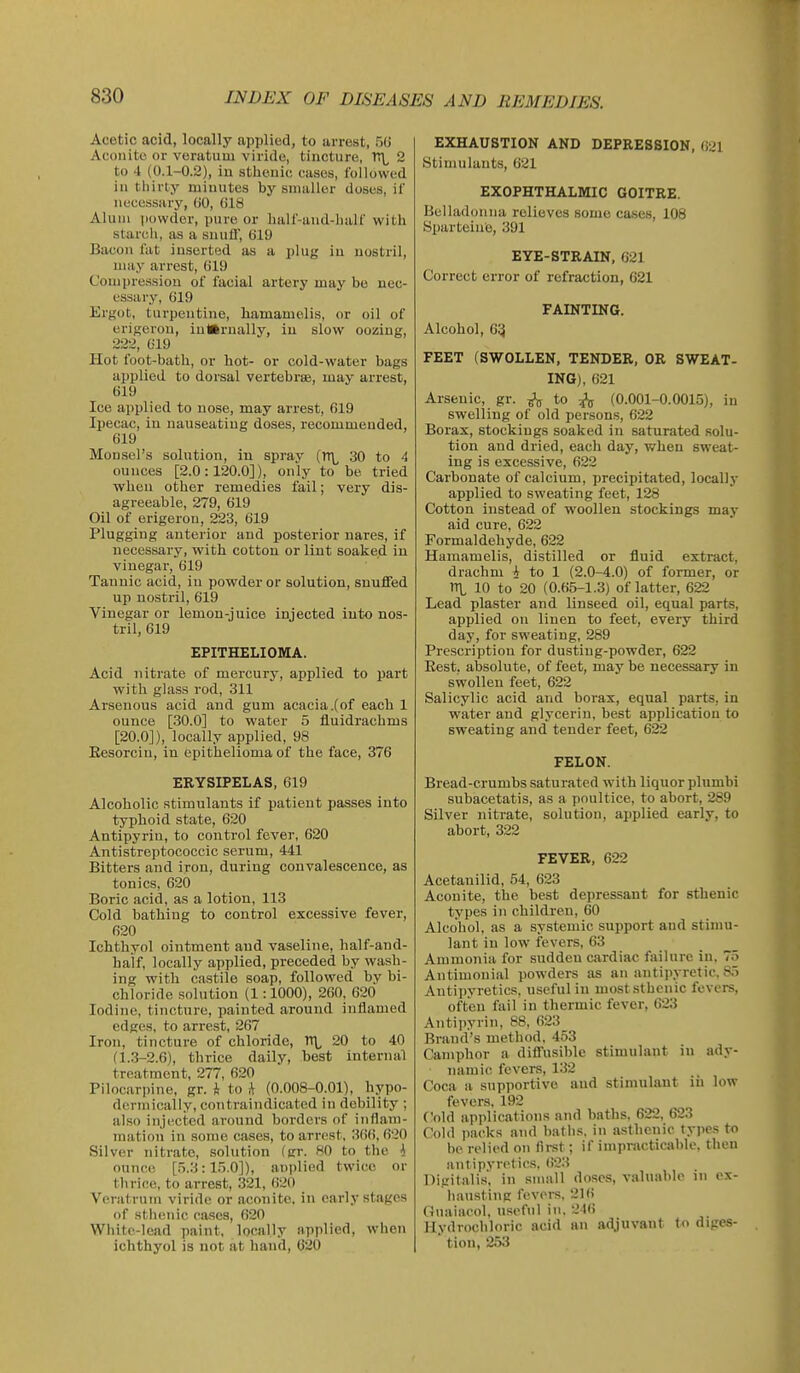 Acetic acid, locally applied, to arrest, 50 Aconite or veratuiu viride, tincture, T!\^ 2 to 4 (0.1-0.2), iu sthenic cases, followed in tiiirty minutes by smaller doses, iC necessary, (JO, (J18 Alum iiowder, pure or half-and-lialf with starch, as a snuli', (jl9 Bacon fat inserted as a plug iu nostril, may arrest, 619 Compression of facial artery may be nec- essary, G19 Erfjot, turpentine, liamamelis, or oil of erifjerou, iu»rnally, iu slow oozing, 222, 019 Hot foot-bath, or hot- or cold-water bags applied to dorsal vertebrse, may arrest, 019 Ice applied to nose, may arrest, 619 Ipecac, iu nauseating doses, recommended, 619 Moufjel's solution, in spray (TTL 30 to 4 ounces [2.0:120.0]), only to be tried when other remedies fail; very dis- agreeable, 279, 619 Oil of erigerou, 223, 019 Plugging anterior and posterior nares, if necessary, with cotton or lint soaked in vinegar, 619 Tannic acid, in powder or solution, snufiFed up nostril, 019 Vinegar or lemon-juice injected into nos- tril, 619 EPITHELIOMA. Acid nitrate of mercury, applied to part with glass rod, 311 Arsenous acid and gum acacia .(of each 1 ounce [30.0] to water 5 fluidrachms [20.0]), locally applied, 98 Eesorciu, in epithelioma of the face, 376 ERYSIPELAS, 619 Alcoholic stimulants if patient passes into typhoid state, 620 Antipyrin, to control fever, 620 Antistreptococcic serum, 441 Bitters and iron, during convalescence, as tonics, 620 Boric acid, as a lotion, 113 Cold bathing to control excessive fever, 020 Ichthyol ointment and vaseline, half-and- half, locally applied, preceded by wash- ing with castile soap, followed by bi- chloride solution (1:1000), 260, 620 Iodine, tincture, painted around inflamed edges, to arrest, 207 Iron, tincture of chloride, TT\, 20 to 40 (1.3-2.0), thrice daily, best internal treatment, 277, 620 Pilocarpine, gr. i to A (0.008-0.01), hypo- derniically, contraindicated in debility ; also injected around borders of inflam- mation in some cases, to arrest, 306, 620 Silver nitrate, solution (gr. 80 to the A ounce [5.3:15.0]), anplied twice or thrice, to arrest, 321, 620 Veratrum viride or aconite, in early stages of sthenic cases, 620 Wliitc-lead paint, locally applied, when ichthyol is not at hand, 620 EXHAUSTION AND DEPRESSION, (i21 Stimulants, 621 EXOPHTHALMIC GOITRE. Belladonna relieves some ca.ses, 108 Sparteine, 391 EYE-STRAIN, 621 Correct error of refraction, 621 FAINTING. Alcohol, 65 FEET (SWOLLEN, TENDER, OR SWEAT- ING), 621 Arsenic, gr. ^ to 3^ (0.001-0.0015), in swelling of old persons, 622 Borax, stockings soaked in saturated solu- tion and dried, each day, when sweat- ing is excessive, 622 Carbonate of calcium, precipitated, locally applied to sweating feet, 128 Cotton instead of woollen stockings may aid cure, 622 Formaldehyde, 622 Hamamelis, distilled or fluid extract, drachm i to 1 (2.0-4.0) of former, or n\, 10 to 20 (0.65-1.3) of latter, 622 Lead plaster and linseed oil, equal parts, applied on linen to feet, every third day, for sweating, 289 Prescription for dusting-powder, 622 Rest, absolute, of feet, may be necessary in swollen feet, 622 Salicylic acid and borax, equal parts, in water and glycerin, best application to sweating and tender feet, 622 FELON. Bread-crumbs saturated with liquor plumbi subacetatis, as a poultice, to abort, 289 Silver nitrate, solution, applied early, to abort, 322 FEVER, 622 Acetanilid, 54, 623 Aconite, the best depressant for sthenic types in children, 60 Alcohol, as a systemic support and stimu- lant iu low fevers, 63 Ammonia for sudden cardiac failure iu. 75 Antimonial powders as an antipyretic, 85 Antipyretics, useful in most sthenic fevers, often fail in thermic fever, 623 Antijiyrin, 88, 623 Brand's method. 453 Camphor a difi'usible stimulant in ady- namic fevers, 132 Coca a siipportive aud stimulant in low fevers, 192 Vn\A applications and baths, 622, 623 Cold i)acks and baths, in asthenic types to bo relied on first; if impracticable, then antipyretics, (i23 Digitalis', in small doses, valuable in ex- hausting fevers. 210 Guaiacol, useful in. 246 Hydrochloric acid an adjuvant to diges- tion, 253