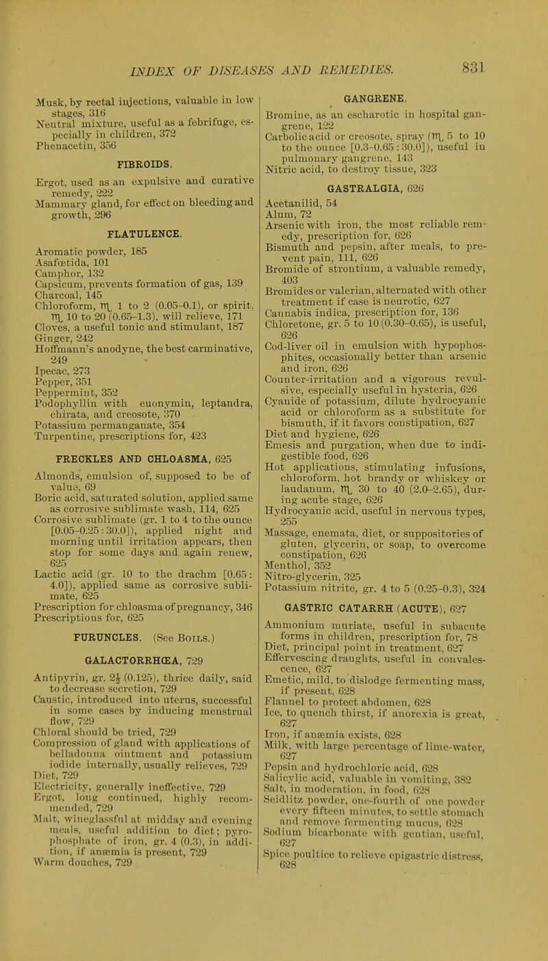 Musk, by rectal injections, valuable in low stages, 316 Neutral mixture, useful as a febrifuge, es- pecially in ehildreu, 372 Phcnacetiu, 356 FIBROIDS. Ergot, used as au expulsive and curative remedy, 222 Mamauiry gland, for eflecton bleeding and growth, 296 FLATULENCE. Aromatic powder, 185 Asafcetida, 101 Camphor, 132 Capsicum, prevents formation of gas, 139 Charcoal, 145 Chloroform, TTL 1 to 2 (0.05-0.1), or spirit. ITL 10 to 20 (0.65-1.3), will relieve, 171 Cloves, a useful tonic and stimulant, 187 Ginger, 242 Hoffmann's anodyne, the best carminative, 249 Ipecac, 273 Pepper, 351 Peppermint, 352 Podophyllin with euonymin, leptandra, chirata, and creosote, 370 Potassium permanganate, 354 Turpentine, prescriptions for, 423 FRECKLES AND CHLOASMA, 625 Almonds, emulsion of, supposed to be of value, 69 Boric acid, saturated solution, applied same as corrosive sublimate wash, 114, 625 Corrosive sublimate (gr. 1 to 4 to the ounce [0.05-0.25:.30.0J), applied night and morning until irritation appears, then stop for some days and again renew, 625 Lactic acid (gr. 10 to the drachm [0.65: 4.0]), applied same as corrosive subli- mate, 625 Prescription for chloasma of pregnancy, 346 Prescriptions for, 625 FURUNCLES. (See Boils.) GALACTORRHCEA, 729 Antipyrin, gr. 2^.(0.125), thrice daily, said to decrease secretion, 729 Caustic, introduced into uterus, successful in some cases by inducing menstrual flow, 729 Chloral should be tried, 729 Compression of gland with applications of belladonna ointment and potasssium iodide internally, usually relievos, 729 Diet, 729 Electricity, generally ineffective, 729 Ergot, long continued, highly recom- mended, 729 Malt, wineglassful at midday and evening meals, u.seful addition to diet; pyro liliosi)liate of iron, gr. 4 (0.3), in addi- tion, if anasmia is present, 729 Warm douches, 729 GANGRENE. Bromine, as au escharotic in hospital gan- grene, 122 Carbolic acid or creosote, spray (n\, 5 to 10 to the ouuce [0.3-0.65:30.0]), useful in pulmonary gangrene, 143 Nitric acid, to destroy tissue, 323 GASTRALGIA, 626 Acetanilid, 54 Alum, 72 Arsenic with iron, the most reliable rem- edy, prescription for, 626 Bismuth and pepsin, after meals, to pre- vent pain. 111, 626 Bromide of strontium, a valuable remedy, 403 Bromides or valerian, alternated with other treatment if case is neurotic, 627 Cannabis indica, prescription for, 136 Chloretone, gr. 5 to 10 (0.30-0.65), is useful, 626 Cod-liver oil in emulsion with hypophos- phites, occasionally better thau arsenic and iron, 626 Counter-irritation and a vigorous revul- sive, especially useful in hysteria, 626 Cyanide of potassium, dilute hydrocyanic acid or chloroform as a substitute for bismuth, if it favors constipation, 627 Diet and hygiene, 626 Emesis and purgation, when due to indi- gestible food, 626 Hot applications, stimulating iiifusions, chloroform, hot brandy or whiskey or laudanum, X 30 to 40 (2.0-2.65), dur- ing acute stage, 626 Hydrocyanic acid, useful in nervous types, 255 Massage, enemata, diet, or suppositories of gluten, glycerin, or soap, to overcome constipation, 626 Menthol, 352 Nitro-glycerin, 325 Potassium nitrite, gr. 4 to 5 (0.25-0.3), 324 GASTRIC CATARRH (ACUTE), 627 Ammonium muriate, useful in subacute forms in children, prescription foi-, 78 Diet, principal point in treatment, 627 Effervescing draughts, useful in convales- cence, 627 Emetic, mild, to dislodge fermenting mass, if present, 628 Flannel to protect abdomen, 628 Ice, to quench thirst, if anorexia is great, 627 Iron, if amemia exists, 628 Milk, with large percentage of lime-water. 627 Pepsin and hydrochloric acid, 628 Salicylic acid, valuable in vomiting, 382 Salt, in moderation, in fond, 628 Seidlitz powder, one-fourth of one powder every fifteen minutes, to settle stomach and remove fernienling mucus, 628 Sodium bicarbonate with gentian, useful 627 Spice poultice to relieve epigastric distress,