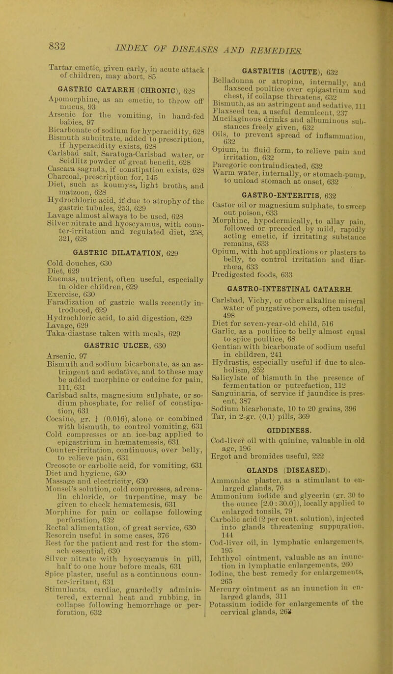 Tartar emetic, givcu early, in acute attack of cliildreii, may abort, Sf) GASTRIC CATARRH (CHRONIC), (i28 Apomorpliiiie, as au ciiietic, lo tlirow oil mucus, 1)3 Arsenic for the vomiting, in liaud-f'od babies, 97 Bicarbonate of sodium for bypcracidi ty, (i;i8 Bismuth subnitrate, added'to prescription, if liypcracidity exists, 628 Carlsbad salt, Saratoga-Carlsl)ad water, or Seidlitz powder of great benefit, 028 Cascara sagrada, if constipation exists, 028 Charcoal, prescription for, 145 Diet, such as koumyss, light broths, and matzoon, 628 Hydrochloric acid, if due to atrophy of the gastric tubules, 253, 029 Lavage almost always to be used, 628 Silver nitrate and hyoscyamus, with coun- ter-irritation and regulated diet, 258, 321, 628 GASTRIC DILATATION, 629 Cold douches, 630 Diet, 629 Enemas, nutrient, often useful, especially in older children, 629 Exercise, 630 Faradization of gastric walls recently in- troduced, 629 Hydrochloric acid, to aid digestion, 629 Lavage, 629 Taka-diastasc taken with meals, 629 GASTRIC ULCER, 630 Arsenic, 97 Bismuth and sodium bicarbonate, as an as- tringent and sedative, and to these may be added morphine or codeine for pain, 111, 631 Carlsbad salts, magnesium sulphate, or so- dium phosphate, for relief of constipa- tion, 631 Cocaine, gr. } (0.016), alone or combined with bismuth, to control vomiting, 631 Cold compresses or an ice-bag applied to epigastrium in hfematemesis, 631 Counter-irritation, continuous, over belly, to relieve pain, 631 Creosote or carbolic acid, for vomiting, 631 Diet and hygiene, 630 Massage and electricity, 630 Monscl's solution, cold compresses, adrena- lin chloride, or turpentine, may be given to check hematemesis, 631 Mor[)hinc for pain or collapse following perforation, 632 Rectal alimentation, of great service, 630 Rcsorcin useful in some cases, 376 Rest for the patient and rest for the stom- ach essential, 630 Silver nitrate with hyoscyamus in pill, half to one hour before meals, 631 Spice plaster, useful as a continuous coun- ter-irritant, 631 Stimulants, cardiac, guardedly adminis- tered, external heat and ruhbing, in collapse following hemorrhage or per- foration, 632 GASTRITIS fACUTEj. 632 Belhuhmna or atropine, internally, and flaxseed poultice over epigastrium and chest, if collapse threatens, 032 Bismuth, as an astringent and sedative, lU Flaxseed tea, a useful demulcent, 237 Mucilaginous drinks and albuminous sub- stances freely given, 632 t>ils,^^ to prevent spread of inflammation. Opium, in fluid form, to relieve pain and irritation, 632 Paregoric contraindicated, 632 Warm water, internally, or stomach-pump, to unload stomach at onset, 632 GASTRO-ENTERITIS, 632 Castor oil or magnesium sulphate, to sweep out poison, 033 Morphine, hypodermically, to allay pain, followed or preceded by mild, rapidly acting emetic, if irritating substance remains, 633 Opium, with hot applications or plasters to belly, to control irritation and diar- rhcea, 633 Predigested foods, 633 GASTRO-INTESTINAL CATARRH. Carlshad, Vichy, or other alkaline mineral water of purgative powers, often useful, 498 Diet for seven-year-old child, 516 Garlic, as a poultice to belly almost equal to spice poultice, 68 Gentian with bicarbonate of sodium useful in children, 241 Hydrastis, especially useful if due to alco- holism, 252 Salicylate of bismuth in the presence of fermentation or puti-efaction, 112 Sanguinaria, of service if jaundice is pres- ent, 387 Sodium bicarbonate, 10 to 20 grains, 396 Tar, in 2-gr, (0,1) pills, 369 GIDDINESS. Cod-liver oil with quinine, valuable in old age, 196 Ergot and bromides useful, 222 GLANDS (DISEASED). Ammoniac plaster, as a stimulant to en- larged glands, 76 Ammonium iodide and glycerin (gr. 30 to the ounce [2.0 : 30.0]), locally applied to enlarged tonsils, 79 Carbolic acid (2 per cent, solution), injected into glands threatening supjiuration. 144 Cod-liver oil, in Ivmphatic enlargements. 195 Ichthyol ointment, valuahle as an inunc- tion in lymphatic enlargements. 200 Iodine, the best remedv for enlargements. 265 Mercury ointment a.s an iuunction in en- larged glands. 311 Potassium iodide for enlargements of the cervical glands, 268