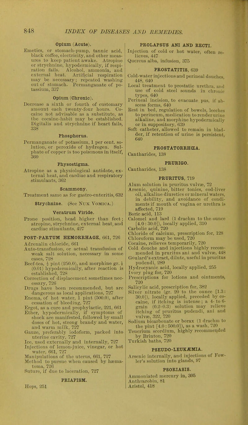 Opium (Acute). Emetics, or stomach-i)iimi), tannic acid, black coffee, electricity, and other meas- ures to keep patient awake. Atroi)iiio or stryclmino, hypoderniically, if respi- ration fails. Alcohol, ammonia, and external heat. Artilicial respiration may be necessary; repeated washing out of stomach. Permanganate of po- tassium, 337 Opium (Chronic). Decrease a sixth or fourth of customary amount eacli twenty-four hours. Co- caine not advisable as a substitute, as the cocaiuc-habit may be established. Digitalis and strychnine if heart fails, 338 Phosphorus. Permanganate of potassium, 1 per cent, so- hitiou, or peroxide of hydrogen. Sul- phate of copper is too poisonous in itself, 360 Physostigma. Atropine as a physiological antidote, ex- ternal heat, and cardiac and respiratory stimulants, 362 Scammony. Treatment same as for gastro-enteritis, 632 Strychnine. (See Nux Vomica.) Veratrum Viride. Prone position, head higher than feet; atropine, strychnine, external heat, and cardiac stimulants, 427 POST-PARTUM HEMORRHAGE, 661, 726 Adrenalin chloride, 661 Auto-transfusion, or actual transfusion of weak salt solution, necessary in some cases, 728 Beef-tea, i pint (250.0), and morphine gr. ^ (0.01) hypodermically, after reaction is established, 728 Correction of displacement sometimes nec- essary, 726 Drugs have been recommended, but are dangerous as local applications, 727 Enema, of hot water, 1 pint (500.0), after cessation of bleeding, 727 Ergot, as a cure and prophylactic, 221, 661 Ether, hypodermically, if symptoms of shock are manifested, followed by small doses of hot, strong Ijrandy and water, and warm milk, 727 Gauze, preferably iodoform, packed into uterine cavity, 727 Ice, used externally and internally, 727 Injections of Icmon-juice, vinegar, or hot water, 661, 727 Manipulations of the uterus, 661, 727 Method to pursue when caused by hema- toma, 726 Suture, if due to laceration, 727 PRIAPISM. Hops, 251 PROLAPSUS ANI AND RECTI. Injection of cold or hot water, often re- lieves, 447 Quercus alba, infusion, 375 PROSTATITIS, 639 Cold-water injections and perineal douches 448, 640 Local treatment to prostatic urethra, ami use of cold steel sounds in chronii' types, 640 Perineal incision, to evacuate pus, if ab- scess forms, 640 Rest in bed, regulation of bowels, lecclies to perineum, medication to renderurinc alkaline, and morphine hypodermically or in suppository, 639 Soft catheter, allowed to remain in blad- der, if retention of urine is persistent, 640 PROSTATORRHCEA. Cantharides, 138 PRURIGO. Cantharides, 138 PRURITUS, 719 Alum solution iu pruritus vulvae, 72 Arsenic, quinine, bitter tonics, cod-liver oil, alkaline diuretics or mineral waters, in debility, and avoidance of condi- ments if mouth of vagina or urethra is affected, 719 Boric acid, 113 Calomel and lard (1 drachm to the ounce [4.0 : 30.0]), locally applied, 310 Carbolic acid, 720 Chloride of calcium, prescription for, 128 Chloroform may be used, 720 Cocaine, relieves temporarily, 720 Cold douche and injections highly recom- mended in pruritus ani and vulvse, 448 Goulard's extract, dilute, useful in pruritus pudendi, 289 Hydrocyanic acid, locally applied, 255 Ivory plug for, 720 Prescriptions for lotions and ointments, 720 Salicylic acid, prescription for, 382 Silver nitrate (gr. 20 to the ounce [1.3: 30.0]), locally applied, preceded by co- caine, if itching is intense ; a 4- to 6- grain (0.2-0.3) solution may relieve itching of pruritus pudendi, ani and vulvffi, 322, 720 Sodium bicarbonate or borax (1 drachm to the pint [4.0 : 500.0]), as a wash, 720 Tencrium scordium, highly recommended by Brinton, 720 Turki.sh baths, 720 PSEUDO-LEUK.EMIA. Arsenic internally, and injections of Fow- ler's solution into glands, 97 PSORIASIS. Amincuiiated mercury iu, 305 Anthrarobin, 81 Aristol, 418