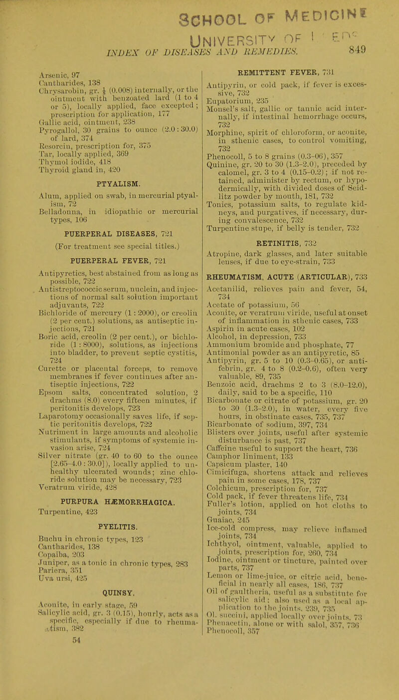 SCHOOL OF MEDIGIN? UNIVERSITv of ! Ei INDEX OF DISEASES AXD REMEDIES. 849 Arsenic, 97 Catitliaritles, 138 Chrysiuobiii, gv. i (0.008) iuteriially, or the oiiitiaeiit with bcnzoaf ed lard (1 to 4 or 5), locally applied, face excepted ; proscription for application, 177 Gallic acid, ointment, 238 Pyrogallol, 30 grains to ounce (2.0:30.0) of lard, 374 Rosorcin, prescription for, 375 Tar, locally applied, 369 Tliymol iodide, 418 Thyroid gland in, 420 PTYALISM. Alum, applied on swab, in mercurial ptyal- ism, 72 Belladonna, in idiopathic or mercurial types, 106 PUERPERAL DISEASES, 721 (For treatment see special titles.) PUERPERAL FEVER, 721 Antipyretics, best abstained from as long as possible, 722 Antistreptococcic.serum, nucleiu, andiujec- tions of normal salt solution important adjuvants, 722 Biciiloride of mercury (1 : 2000), or creoliu (2 per cent.) solutions, as antiseptic in- jections, 721 Boric acid, creolin (2 per cent.), or bichlo- ride (1 : 8000), solutions, as injections into bladder, to prevent septic cystitis, 724 Curette or placental forceps, to remove membranes if fever continues after an- tiseptic injections, 722 Epsom salts, concentrated solution, 2 drachms (8.0) every fifteen minutes, if peritonitis develops, 723 Laparotomy occasionally saves life, if sep- tic peritonitis develops, 722 Nutriment in large amounts and alcoholic stimulants, if symptoms of systemic in- vasion arise, 724 Silver nitrate (gr. 40 to 60 to the ounce [2.65-4.0:30.0]), locally applied to un- healthy ulcerated wounds; zinc chlo- ride solution may be necessary, 723 Veratrum viride, 428 PURPURA HjEMORRHAGICA. Turpentine, 423 PYELITIS. Budiu in chronic types, 123 Cantharides, 138 Copaiba, 203 .Juniper, as atonic in chronic type.s, 283 Pariera, 351 Uva ursi, 425 QUINSY. -Vconito, in early stage, .59 .Salicylic acid, g'r. 3 (0.15), hourly, acts asa specific, especially if due to rheuma- ttisni, .3.82 54 REMITTENT FEVER, 731 Antipyrin, or cold pack, if fever is exces- sive, 732 Eupatoriuui, 235 Monsel'ssalt, gallic or tannic acid inter- nally, if intestinal hemorrhage occurs, 732 Morphine, spirit of chloroform, or aconite, in sthenic cases, to control vomiting, 732 Phenocoll, 5 to 8 grains (0.3-06), 357 Quinine, gr. 20 to 30 (1.3-2.0), preceded by calomel, gr. 3 to 4 (0.15-0.2); if not re- tained, administer by rectum, or hypo- dermically, with divided doses of Seid- litz powder by mouth, 181, 7.32 Tonics, potassium salts, to regulate kid- neys, and purgatives, if necessary, dur- ing convalescence, 732 Turpentine stupe, if belly is tender, 732 RETINITIS, 7.32 Atropine, dark glasses, and later suitable lenses, if due to eye-strain, 733 RHEUMATISM, ACUTE (ARTICULAR), 733 Acctanilid, relieves pain and fever, 54, 734 Acetate of potassium, 56 Aconite, or veratrum viride, useful at onset of inflammation in sthenic cases, 733 Aspirin in acute cases, 102 .\lcohol, in depression, 733 Ammonium bromide and phosphate, 77 Antimonial powder as an antipyretic, 85 Antipyrin, gr. 5 to 10 (0.3-0.65), or anti- febrin, gr. 4 to 8 (0.2-0.6), often very valuable, 89, 735 Benzoic acid, drachms 2 to 3 (8.0-12.0), daily, said to be a specific, 110 Bicarbonate or citrate of potiissium, gr. 20 to 30 (1.3-2.0), in water, every five hours, in obstinate cases. 735, 737 Bicarbonate of sodium, 397, 734 Blisters over joints, useful after sy.stemic disturbance is past, 737 Caffeine useful to support the heart, 736 Camphor liniment, 133 Capsicum plaster, 140 Cirnicifuga, shortens attack and relieves pain in some cases, 178, 737 Colchicum, prescription for, 7.37 Cold pack, if fever threatens life, 7:34 Fuller's lotion, applied on hot cloths to joints, 734 Guaiac. 245 Ice-cold compress, may relieve inflamed joints, 7.34 Ichthyol, ointment, valuable, ap))licd to joints, prescription for, 260, 734 Iodine, ointment or tincture, painted over parts, 737 Lemon or lime-juice, or cittic acid, bene- ficial in nearly all cases, 186, 7.37 Oil of ganltlieria, useful a.s a substitute for .salicylic aid : also used as a local ap- pliciition to the joints. 2.39, 7.35 (II. snccini, aiiplied locally over joints. 73 Phenacetin, alone or with salol. 3,57, 7.36 Phenocoll, 3.5