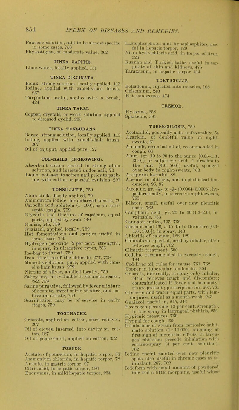 Fowler's solution, saiil to l)i'almost specific in some cases, 758 Physostigma, of moderate value, 36'^ TINEA CAPITIS. i Lime-water, locally a|)plied, 131 ' TINEA CIRCINATA. Borax, strong solution, locally applied, 113 Iodine, applied with camel's-hair brush, 267 Turpentine, useful, applied with a brush, 424 TINEA TARSI. Copper, crystals, or weak solution, applied to diseased eyelid, 205 TINEA TONSURANS. Borax, strong solution, locally applied, 113 Iodine, applied with camel's-hair brush, 267 Oil of cajuput, applied pure, 127 TOE-NAILS (INGROWING). Absorbent cotton, soaked in strong alum solution, and inserted under nail, 72 Liquor potassnj. to soften nail prior to pack- ing with cotton or partial evulsion, 291 TONSILLITIS, 759 i Alum stick, deeply applied, 72 i Ammonium iodide, for enlarged tonsils, 79 Carbolic acid, solution (1:100), as an anti- septic gargle, 759 Glycerin and tincture of capsicum, equal parts, applied by swab, 140 Guaiac, 245, 759 Guaiacol, applied locally, 759 Hot fomentations and gargles useful in some cases, 759 1 Hydrogen peroxide (2 percent, strength), J in spray, in ulcerative types, 256 j Tce-bag to throat, 759 Iron, tincture of the chloride, 277, 759 Monsel's solution, pure, applied with cam- i el's-hair brush, 279 Nitrate of silver, ai)plied locally, 759 Salicylate^, are valuable in rheumatic cases, 382, 759 j Salin e pu rgative, followed by fever mixture of aconite, sweet spirit of nitre, and po- tassium citrate, 759 Scarification may be of service in early stages, 759 TOOTHACHE. Creosote, applied on cotton, often relieves, i 207 Oil of cloves, inserted into cavity on cot- ton. 187 Oil of peppermint, applied on cotton, 352 TORPOR. , Acetate of potassium, in hepatic torpor. .56 ' Ammonium chloride, in hepatic torpor. 78 Arsenic, in gastric torpor, 97 ('itric acid, in hepatic toriior, 186 Euoiiynius, in mild hepatic tor))or, 234 Lactophosphates and hypoplio.sphites, use- ful in liejBatic torpor, 129 Nitro-hydrochloric acid, in torpor of liver 326 Russian and Turkish l)aths, useful in tor- pidity of skin and kidneys, 475 Taraxacum, in hepatic torpor, 414 TORTICOLLIS. Belladonna, injected into muscles, 108 Gel.semium, 240 Hot compresses, 474 TREMOR. Hyoscine, 2,58 Sparteine, 391 TUBERCULOSIS, 759 Acetanilid, generally acts unfavorably. 54 Agaricin, of doubtful value in night- sweats, 61 Almonds, essential oil of, recommended in cough, 68 Alum (gr. 10 to 20 to the ounce [0.6.5-1.3: 30.0]), or sulphuric acid (1 drachm to the pint [4.0:500]) useful, sponged over body in night-sweats, 763 Antipyrin harmful, 88 Arsenic, in phthisis, and in phthisical ten- dencies, 90, 97 Atropine, gr. to^J^ (0.0004-0.0006), hy- podermicallv, in excessive night-sweats, 763 Blister, small, useful over new pleuritic spots, 762 Camphoric acid. gr. 20 to .30 (1.3-2.0), in- valuable, 763 Cannabis indica, 1.35, 762 Carbolic acid (TT\^ 5 to 15 to the ounce [0.3- 1.0 :.30.0]), in spray, 143 Chloride of calcium, 128, 129 Chloroform, spirit of, used by inhaler, often relieves cough, 762 Climatic treatment, .500 Codeine, recommended in excessive cousfli, 194 Cod-liver oil, rules for its use, 761, 762 Copper in tubercular tendencies, 204 Creosote, internally, in spray or by inhaler, often relieves cough and discomfort; contraiudicated if fever and luemopty- sis are present; prescription for, 207, 761 Glycerin and water equal parts, with lem- on-juice, useful as a mouth-wash, 243 Guaiacol, u.scful in. 245, 246 Hydrogen peroxide (2 per cent, strength i, ' in fine spray in laryngeal phtliisis. 2.56 Hygienic measures, 760 Ilypnal for cough, 259 Inhalations of steam from corrosive subli- mate solution (1:10.0001. .stopping at first sign of mercurial eft'ects, in laryn- geal phthisis; precede inhalation with cocaine-sjiray (4 jier cent, solution). 762 Iodine, useful, painted over new pleuritic spots, also useful in chronic ca.ses as an inhalant. 267, 762 Iodoform with small amount of jiowdered talc and a little morphine, useful when