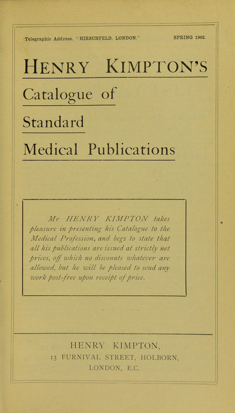 Telegraphic Address, HIRSCHFELD, LONDON. SPRING 1902. Henry Kimptqn^s Catalogue of Standard Medical Publications Mr HENRY KIMPTON takes pleasure in presenting his Catalogue to the Medical Profession, and begs to state that all his publications are isstied at strictly net prices^ off ivhich no discounts ivhatever are alloived, but he ivill be pleased to send any zvork post-free upon receipt of price. HENRY KIMPTON, 13 FURNIVAL STREET, HOLBORN, LONDON, E.G.