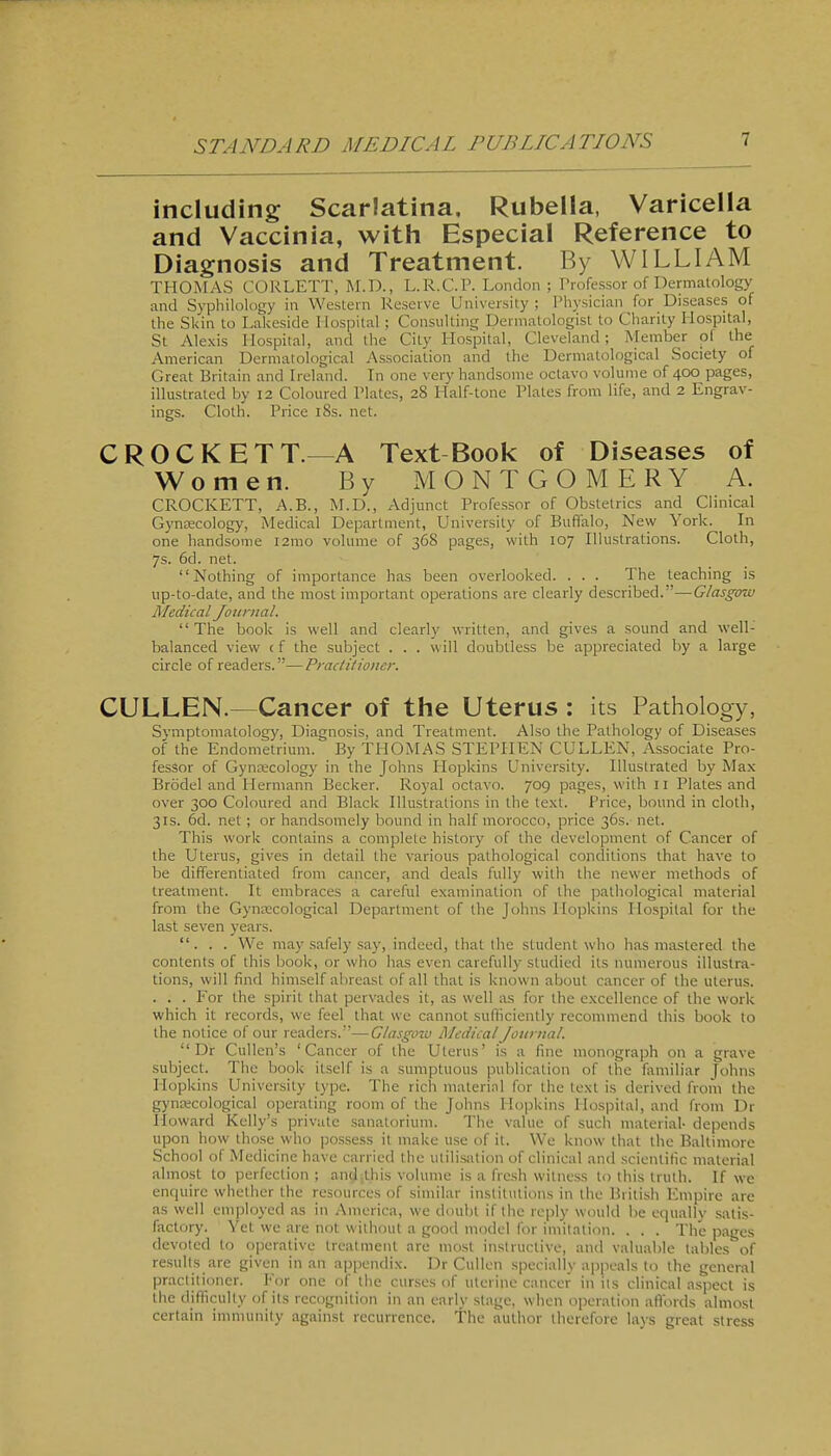 including Scarlatina. Rubella, Varicella and Vaccinia, with Especial Reference to Diagnosis and Treatment. By WILLIAM THOMAS CORLETT, M.D., L.R.C.P. London ; Professor of Dermatology and Syphilology in Western Reserve University ; Physician for Diseases of the SUin to Lakeside Hospital; Consulting Dermatologist to Charity Hospital, St Alexis Hospital, and the City Hospital, Cleveland; Member of the American Dermatological Association and the Dermatological Society of Great Britain and Ireland. In one very handsome octavo volume of 400 pages, illustrated by 12 Coloured Plates, 28 Half-tone Plates from life, and 2 Engrav- ings. Cloth. Price 18s. net. CROCKETT.—A Text Book of Diseases of Women. By MONTGOMERY A. CROCKETT, A.B., M.D., Adjunct Professor of Obstetrics and Clinical Gynrecology, Medical Department, University of Buffalo, New York. In one handsome i2mo volume of 36S pages, with 107 Illustrations. Cloth, 7s. 6d. net. Nothing of importance has been overlooked. . . . The teaching is up-to-date, and the most important operations are clearly described.—Glasgow Aledical Journal. The book is well and clearly written, and gives a sound and well- balanced view c f the subject . . . will doubtless be appreciated by a large circle of readers.—Practitioner. CULLEN.—Cancer of the Uterus : its Pathology, Symptomatology, Diagnosis, and Treatment. Also the Pathology of Diseases of the Endometrium. By THOMAS STEPHEN CULLEN, Associate Pro- fessor of Gynecology in the Johns Plopkins University. Illustrated by Max Brodel and Hermann Becker. Royal octavo. 709 pages, with 11 Plates and over 300 Coloured and Black Illustrations in the text. Price, bound in cloth, 31s. 6d. net; or handsomely bound in half morocco, price 36s. net. This work contains a complete history of the development of Cancer of the Uter us, gives in detail the various pathological conditions that have to be differentiated from cancer, and deals fully with the newer methods of treatment. It embraces a careful examination of the pathological material from the GynEccological Department of the Johns Hopkins Hospital for the last seven years. ... We may safely say, indeed, that the student who has mastered the contents of this book, or who has even carefully studied its numerous illustra- tions, will find himself abreast of all that is known about cancer of the uterus. . . . For the spirit that pervades it, as well as for the excellence of the work which it records, we feel that wc cannot sufficiently recommend this book to the notice of our readers.—Glasginu Medical Journal.  Dr Cullen's 'Cancer of the Uterus' is a fine monograph on a grave subject. The book itself is a sumptuous publication of the familiar Johns Hopkins University type. The rich material for the text is derived from the gyna;cological operating room of the Johns Hopkins Hospital, and from Dr Howard Kelly's private sanatorium. The value of such material- depends upon how those who jjossess it make use of it. We know that the Baltimore School of Medicine have carried the utilisation of clinical and scientific material almost to perfection ; and.this volume is a fresh witness to this truth. If we enquire whether the resources of similar institutions in the British Empire are as well employed as in America, we doubt if the reply would be equally satis- factory. Yet we are not without a good model for imitation. . . . The pages devoted to operative treatment are most instructive, and valuable tables'of result^ are given in .an ajjpendix. Dr Cullcn specially appeals to the general practitioner. For one of the curses of uterine cancer in its clinical aspect is the difficulty of its recognition in an early stage, when operation affords almost certain immunity against recurrence. The author therefore lays great stress