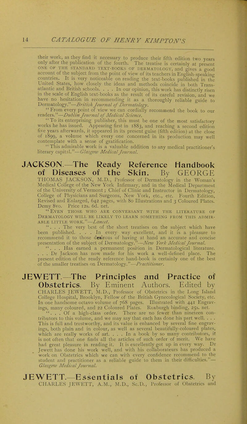 their work, as they find it necessary to produce their fifth edition two years only after the pubHcation of the fourth. The treatise is certainly at present ONK OK THE STANDAKI) TICXT-HOOKS OF DliRMATOI.OGY, and gives a good account of the subject from the point of view of its teachers in English-speaking countries. It is very noticeable on reading the text-books published in the United States, how closely the ideas and methods coincide in both 'J'rans- atlantic and British schools. ... In our opinion, this work has distinctly risen in the scale of English text-books as the result of its careful revision, and we have no hesitation in recommending it as a thoroughly reliable guide to Dermatology.—British Journal of Dermatology. From every point of view we can cordially recommend the book to our readers.—Dublin Journal of Medical Science.  To its enterprising publisher, this must be one of the most satisfactory works he has issued. Appearing first in 1883, and reaching a second edition five years afterwards, it appeared in its present guise (fifth edition) at the close of 1899, a volume which every one concerned in its production may well contemplate with a sense of gratification.  This admirable work is a valuable addition to any medical practitioner's literary capital.—Glasgow Medical Journal. JACKSON.—The Ready Reference Handbook of Diseases of the Skin. By GEORGE THOMAS JACKSON, M.D., Professor of Dermatology in the Woman's Medical College of the New York Infirmary, and in the Medical Deparimeut of the University of Vermont ; Chief of Clinic and Instructor in Dermatolog)', College of Physicians and Surgeons, New York, etc., etc. Fourth Edition, Revised and Enlarged, 642 pages, with 80 Illustrations and 3 Coloured Plates. Demy 8vo. Price 12s. 6d. net. Even those who are conversant with the literature of Dermatology will be likely to learn something from this ad.mir- ABLE LITTLE WORK.—Lancet. ... The very best of the short treatises on the subject which have been published. ... In every way excellent, and it is a pleasure to recommend it to those dewrous of having at hand an accurate and concise presentation of the subject of Dermatology.—New York Medical Journal. ... Has earned a permanent position in Dermatological literature. . . . Dr Jackson has now made for his work a well-defined place. The present edition of the ready reference hand-book is certainly one of the best of the smaller treatises on Dermatology.—Practitioner. JEWETT.—The Principles and Practice of Obstetrics. By Eminent Authors. Edited by CHARLES JEWETT, M.D., Professor of Obstetrics in the Long Island College Hospital, Brooklyn, Fellow of the British Gynecological Society, etc. In one handsome octavo volume of 768 pages. Illustrated with 441 Engrav- ings, many coloured, and 22 Coloured Plates. Roxburgh binding, 25s. net. . . . Of a high-class order. There are no fewer than nineteen con- tributors to this volume, and we may say that each has done his part well. . . . This is full and trustworthy, and its value is enhanced by several fine engrav- ings, both plain and in colour, as well as several beautifully-coloured plates, which are really works of arf. ... In a book by so many contributors, it is not often that one finds all the articles of such order of merit. We have had great pleasure in reading it. It is excellently got up in every way. Dr Jewett has done his work well, and with his collaborateurs has produced a work on Obstetrics which we con with every confidence recommend lo the student and practitioner as a reliable guide lo them in their difficulties.— Glasgow Medical Journal. JEWETT.—Essentials of Obstetrics. By CII.'\RLI,S H'.WK'rT, A.M., M.D., Sc.l)., Professor of Obstetrics and