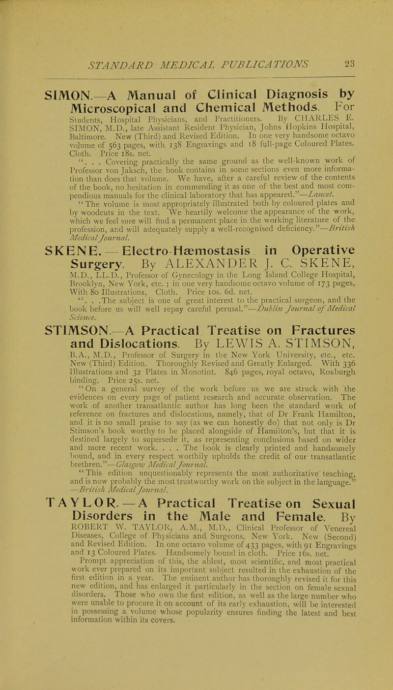 SIMON—A Manual of Clinical Diagnosis by Microscopical and Chemical Methods. For SUidenls, Hospital Physicians, and Praclitioners. By CHARLES E. SIMON, M.D., late Assistant Resident Physician, Johns Hopkins Hospital, Baltimore. New (Third) and Revised Edition. In one very handsome octavo vojiime of 563 pages, with 138 Engravings and 18 full-page Coloured Plates. Cloth. Price 18s. net. ... Covering practically the same ground as the well-known work of Professor von Jaksch, the book contains in some sections even more informa- tion than does'that volume. We have, after a careful review of the contents of the book, no hesitation in commending it as one of the best and most com- pendious manuals for the clinical laboratory that has appeared.—Lancet. The volume is most appropriately illustrated both by coloured plates and by woodcuts in the text. We heartily welcome the appearance of the work, which we feel sure will find a permanent place in the working literature of the profession, and will adequately supply a well-recognised deficiency.—British MedicalJournal. SKENE. — Electro Hsemostasis in Operative Surgery. By ALEXANDER J. C. SKENE, M.D., Lly.D., Professor of G3'necology in the Long Island College Hospital, Brooklyn, New York, etc. ; in one very handsome octavo volume of 173 pages, With 80 Illustralions, Cloth. Price los. 6d. net. . . .The subject is one of great interest to the practical surgeon, and the book before us will well repay careful perusal.—Dublin Journal of Medical Science. STIMSON.—A Practical Treatise on Fractures and Dislocations. By LEWIS A. STIMSON, B.A., M.D., Professor of Surgery in the New York University, etc., etc. New (Third) Edition. Thoroughly Revised and Greatly Enlarged. With 336 Illustrations and 32 Plates in Monotint. 846 pages, royal octavo, Roxburgh binding. Price 25s. net.  On a general survey of the work before us we are struck with the evidences on every page of patient research and accurate observation. The work of another transatlantic author has long been the standard work of reference on fractures and dislocations, namely, that of Dr Frank Hamilton, and it is no small praise to say (as we can honestly do) that not only is Dr Stimson's book worthy to be placed alongside of Hamilton's, but that it is destined largely to supersede it, as representing conclusions based on wider and more recent work. . . . The book is clearly printed and handsomely bound, and in every respect worthily upholds the credit of our transatlantic brethren.—Clasgo^v Medical Journal. This edition unquestionably represents the most authoritative'leaching, and is now probably the most trustworthy work on the subject in the language. —British Medical Journal. TAYLOR.—A Practical Treatise on Sexual Disorders in the Male and Female. By ROBERT W. TAYLOR, A.M., M.l)., Clinical Professor of Yenercal Diseases, College of Physicians and Surgeons, New York. New (Second) and Revised Edition. In one octavo volume of 433 pages, with 91 Engravings and 13 Coloured Plates. Handsomely bound in cloth. Price 16s. net. Prompt appreciation of this, the alilest, most scientific, and most practical work ever prepared on its important subject resulted in the exhaustion of the first edition in a year. The eminent author has thoroughly revised it for this new edition, and has enlarged it particularly in the section on female sexual disorders. Those who own the first edition, as well as the large number who were unable to procure it on account of its early exhaustion, will be interested in possessing a volume whose popularity ensures finding the latest and best information within its covers.