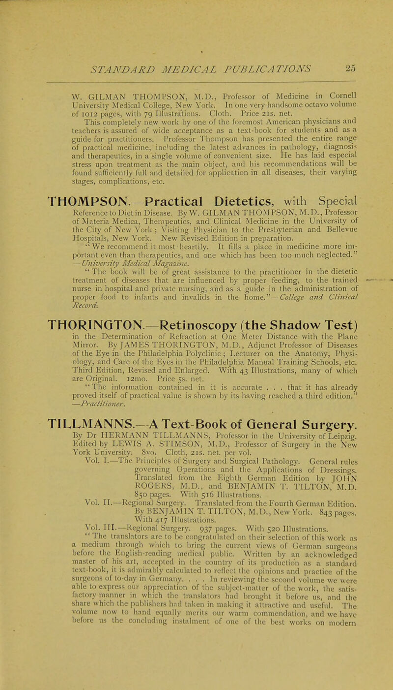 W. OILMAN THOMPSON, M.D., Professor of Medicine in Cornell University Medical College, New York. In one very handsome octavo volume of I0I2 pages, with 79 Illustrations. Cloth. Price 21s. net. This completely new work by one of the foremost American physicians and teachers is assured of wide acceptance as a text-book for students and as a guide for practitioners. Professor Thoni]xson has presented the entire range of practical medicine, inc'uding the latest advances in pathology, diagnosi-; and therapeutics, in a single volume of convenient size. He has laid especial stress upon treatment as the main object, and his recommendations will be found sufikienily full and detailed for application in all diseases, their varying stages, complications, etc. THOMPSON.^Practical Dietetics, with Special Reference to Diet in Disease. By W. OILMAN TIIOM PSON, M. D., Professor of Materia Medica, Therapeutics, and Clinical Medicine in the University of the City of New York ; Visiting I'hysician to the Presbyterian and Bellevue Hospitals, New York. New Revised Edition in preparation. We recommend it most-heartily. It fills a place in medicine more im- portant even than therapeutics, and one which has been too much neglected. — University Medical /Magazine.  The book will be of great assistance to the practitioner in the dietetic treatment of diseases that are influenced by proper feeding, to the trained -• nurse in hospital and private nursing, and as a guide in the administration of proper food to infants and invalids in the home.—College and Clinical Record. THORINQTON. Retinoscopy (the Sliadow Test) in the Determination of Refraction at One Meter Distance with the Plane Mirror. By JAME.S THORINOTON, M.D., Adjimct Professor of Diseases of the Eye in the Philadelphia Polyclinic ; Lecturer on the Anatomy, Physi- ology, and Care of the Eyes in the Philadelphia Manual Training Schools, etc. Third Edition, Revised and Enlarged. With 43 Illustrations, many of which are Original. i2mo. Price 5s. net. The information contained in it is accurate . . . that it has already proved itself of practical value is shown by its having reached a third edition. —Practitioner. TILLMANNS.-AText Bool^of General Surgery. By Dr HERMANN TILLMANNS, Professor in the University of Leipzig. Edited by LEWIS A. STIMSON, M.D., Professor of Surgery in the New York University. 8vo. Cloth, 21s. net. per vol. Vol. I.—The Principles of Surgery and Surgical Pathology. Oeneral rules governing Operations and the Applications of Dressings. Translated from the Eighth Oerman Edition by JOHN ROOERS, M.D., and ^BENJAMIN T. TILTON,' M.D. 850 pages. With 516 Illustrations. Vol. II.—Regional Surgery. Translated from the Eourth German Edition. By BENJAM IN T. TILTON, M.D., New York. S43 pages. With 417 Illustrations. Vol. in.—Regional Surger}'. 937 pages. With 520 Illustrations. The translators arc to be congratulated on their selection of this work as a medium through which to bring the current views of Oerman surgeons before the English-reading medical public. Written by an acknowledged master of his art, accepted in the country of its production as a standard text-book, it is admirably calculated to reflect the opinions and practice of the surgeons of to-day in Germany. . . . In reviewing the second volume we were able to express our appreciation of the subject-matter of the work, the .satis- factory manner in which the translators had brought it before us, and the share which (he publishers had taken in making it attractive and u.scful. The volume now to hand equally merits our warm commendation, and we have before us the concluding instalment of one of the best works on modern