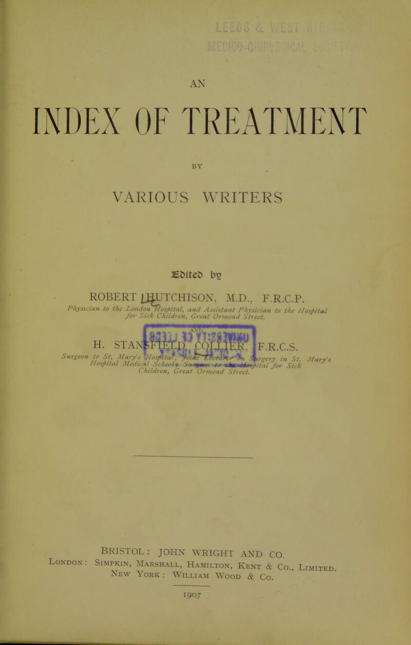 AN INDEX OF TREATMENT BY VARIOUS WRITERS ROBERT [RUTCHISON, M.D., F.R.C.P. Physician to the London Hospital, and Assistant Physician to the Hospital for Sick Chihh cn, Great Ormond Street. H. STAN*?W^;MfT^!:T F.R.C.S. Surseon to St. Marys V/os^-tar;yoiIf^cM)^^%t 3^r^ery in St. Clary's Hospital Medical Sc/iooif Suxf/mti '4^mmii0spital /or Sick Children, Great Oriuond Street. BRISTOL: JOHN WRIGHT AND CO. London : Simpkin, Marshall, Hamilton, Kent & Co., Limited New York : William Wood & Co. 1907