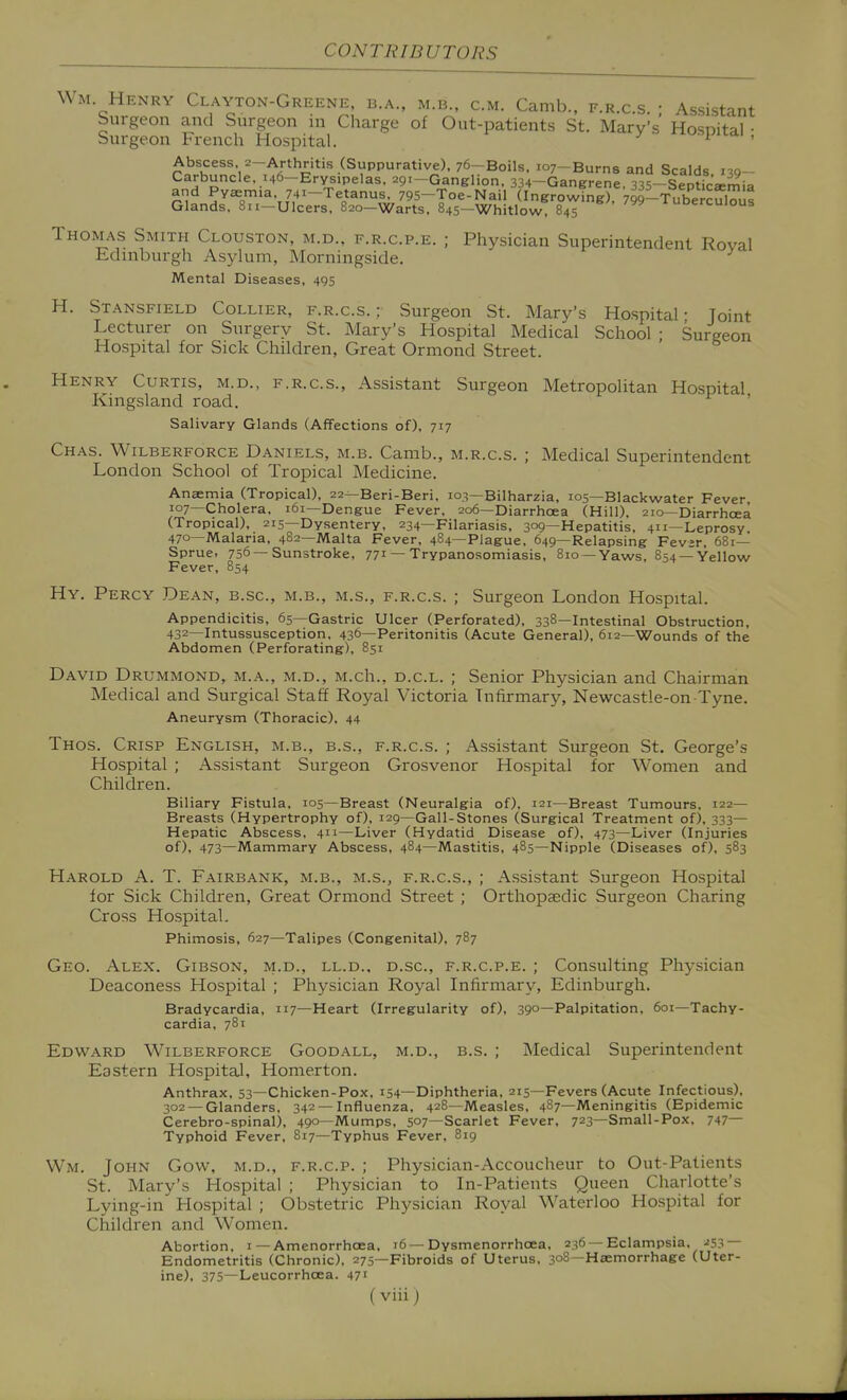 Wm Henry Clayton-Greene b.a., m.b., cm. Camb., e.r.c.s. ; Assistant burgeon and Surgeon m Charge of Out-patients St. Mary's Hosoital • Surgeon French Hospital. v ^ Abscess 2-Arthritis (Suppurative). 76-Boils, 107-Burns and Scalds 130- Carbuncle, 146-ErysipeIas. 291-Ganglion. 334-Gangrene. 335-Septica5mia and Pyaemia, 741-Tetanus, 795-Toe-Nail (Ingrowing), 79q-Tubercul?ut Glands, Sii-Ulcers, 820-Warts, 845-Whitlow 845 luberculous Thomas Smith Clouston, m.d., f.r.c.p.e. ; Physician Superintendent Roval Edinburgh Asylum, Morningside. Mental Diseases, 495 H. Stansfield Collier, f.r.c.s. : Surgeon St. Mary's Hospital- Joint Lecturer on Surgery St. Mary's Hospital Medical School • Surgeon Hospital for Sick Children, Great Ormond Street. Henry Curtis, m.d., f.r.c.s.. Assistant Surgeon Metropolitan Hospital Kingsland road. ' Salivary Glands (Affections of), 717 Chas. Wilberforce Daniels, m.b. Camb., m.r.c.s. ; Medical Superintendent London School of Tropical Medicine. Anaemia (Tropical), 22—Beri-Beri. 103—Bilharzia, 105—Blackwater Fever 107—Cholera, 161—Dengue Fever. 206—Diarrhoea (Hill), 210—Diarrhoea (Tropical), 215—Dysentery, 234—Filariasis, 309—Hepatitis, 411—Leprosy 470—Malaria, 482—Malta Fever, 484—Plague, 649—Relapsing Fevjr, 681— Sprue, 756—Sunstroke, 77^ — Trypanosomiasis, 810 —Yaws, 854 —Yellow Fever, 854 Hy. Percy Dean, b.sc, m.b., m.s., f.r.c.s. ; Surgeon London Hospital. Appendicitis, 65—Gastric Ulcer (Perforated), 338—Intestinal Obstruction, 432—Intussusception, 436—Peritonitis (Acute General), 612—Wounds of the Abdomen (Perforating), 851 David Drummond, m.a., m.d., M.ch., d.c.l. ; Senior Physician and Chairman Medical and Surgical Staff Royal Victoria Infirmary, Newcastle-on-Tyne. Aneurysm (Thoracic), 44 Thos. Crisp English, m.b., b.s., f.r.c.s. ; Assistant Surgeon St, George's Hospital ; Assistant Surgeon Grosvenor Hospital for Women and Children. Biliary Fistula, 105—Breast (Neuralgia of), 121—Breast Tumours, 122— Breasts (Hypertrophy of), 129—Gall-Stones (Surgical Treatment of), 333— Hepatic Abscess, 411—Liver (Hydatid Disease of), 473—Liver (Injuries of), 473—Mammary Abscess, 484—Mastitis, 485—Nipple (Diseases of), 583 Harold A. T. Fairbank, m.b., m.s., f.r.c.s., ; Assistant Surgeon Hospital for Sick Children, Great Ormond Street ; Orthopaedic Surgeon Charing Cross Hospital. Phimosis, 627—Talipes (Congenital), 787 Geo. Alex. Gibson, m.d., ll.d., d.sc, f.r.c.p.e. ; Consulting Physician Deaconess Hospital ; Physician Royal Infirmary, Edinburgh. Bradycardia, 117—Heart (Irregularity of), 39°—Palpitation, 6oi—Tachy- cardia, 781 Edward Wilberforce Goodall, m.d., b.s. ; Medical Superintendent Eastern Hospital, Homerton. Anthrax, 53—Chicken-Pox, 154—Diphtheria, 215—Fevers (Acute Infectious), 302 —Glanders, 342—Influenza, 428—Measles, 487—Meningitis (Epidemic Cerebro-spinal), 490—Mumps, 507—Scarlet Fever, 723—Small-Pox. 747— Typhoid Fever, 817—Typhus Fever, 819 Wm. John Gow, m.d., f.r.c.p. ; Physician-Accoucheur to Out-Patients St. Mary's Hospital ; Physician to In-Patients Queen Charlotte's Lying-in Hospital ; Obstetric Physician Royal Waterloo Hospital for Children and Women. Abortion, i — Amenorrhoea, 16 —Dysmenorrhoea, 236 —Eclampsia. ^^53 — Endometritis (Chronic), 275—Fibroids of Uterus, 308—Haemorrhage (Uter- ine), 375—Leucorrhoea. 47'