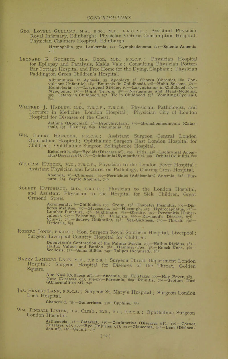 Geo. Lovell Gulland, m.a., b.sc. m.d., f.r.c.p.e. ; Assistant Physician Royal Infirmary, Edinburgh; Physician Victoria Consumption Hospital ; Physician Chalmers Hospital, Edinburgh. Haemophilia, 370—Leukaemia, 471—Lymphadenoma, 481—Splenic Anaemia 7.'>5 Leonard G. Guthrie, m.a. Oxon, m.d., f.r.c.p. ; Physician Hospital for Epilepsy and Paralysis, Maida Vale ; Consulting Physician Potters Bar Cottage Hospital and Free Home for the Dying, Clapham ; Physician Paddington Green Children's Hospital. Albuminuria, 12—Aphasia, 55—Apoplexy, 56—Chorea (Chronic), 162—Con- vulsions (Infantile), 189—Enuresis (in Childhood), 278—Habit Spasms, 368— Hemiplegia, 402—Laryngeal Stridor, 467—Laryngismus in Childhood, 467— Myoclonus, 516—Night Terrors, 582 — Nystagmus and Head-Nodding, 595—Tetany in Childhood, 797—Tic in Childhood, 79S—Vomiting (Cyclical), 844 Wilfred J. Hadley, m.d., f.r.c.p., f.r.c.s. ; Physician, Pathologist, and Lecturer in Medicine London Hospital ; Physician City of London Hospital for Diseases of the Chest. Asthma (Bronchial), 78—Bronchiectasis. 129—Bronchopneumonia (Catar- rhal), 137—Pleurisy, 649—Pneumonia, 653 Wm. Ilbert Hancock, f.r.c.s. ; Assistant Surgeon Central London Ophthalmic Hospital ; Ophthalmic Surgeon Ea.st London Hospital for Children ; Ophthalmic Surgeon Bolingbroke Hospital. Episcleritis, 289—Eyelids (Diseases of), 299—Iritis. 438—Lachrymal Appar- atus (Diseases of), 462—Ophthalmia(Sympathetic), 399—Orbital Cellulitis.600 William Hunter, m.d., f.r.c.p.. Physician to the London Fever Hospital ; Assistant Phy.sician and Lecturer on Pathology, Charing Cross Hospital. Anaemia, 16—Chlorosis, 155—Pernicious (Addisonian) Anaemia, 618—Pur- pura, 674—Septic Anaemia, 740 Robert Hutchison, m.d., f.r.c.p. ; Physician to the London Hospital, and Assistant Physician to the Hospital for Sick Children, Great Ormond Street Acromegaly, 6—Chilblains, 155—Croup, 198—Diabetes Insipidus. 207—Dia- betes Mellitus, 207—Glycosuria. 340—Hiccough, 41=;—Hydrocephalus. 418— Lumbar Puncture, 476—Nightmare, 5S2—Obesity, 59s—Peritonitis (Tuber- culous), 617—Poisoning, 650—Priapism, 666 — Raynaud's Disease, 678 — Scurvy, 738 —Scurvy (Infantile), 738 —Sea-Sickness, 739—Thrush. 798 — Urticaria, 835 Robert Jones, f.r.c.s. ; Hon, Surgeon Royal Southern Hospital, Liverpool ; Surgeon Liverpool Country Hospital for Children. Dupuytren's Contraction of the Palmar Fascia. 233—Hallux Rigidus, 381— Hallux Valgus and Bunion. 381—Hammer-Toe, 387—Knock-Knee. 460— Scoliosis, 732—Spina Bifida, 749—Talipes (Acquired). 782 Harr\- Lambert Lack, m.d., f.r.c.s. ; Surgeon Throat Department London Hospital ; Surgeon Hospital for Diseases of the Throat, Golden Square. Alae Nasi (Collapse of). 12—Anosmia. 53—Epistaxis, 290—Hay Fever 383— Nose (Diseases of). 584-593-Parosmia. 609—Rhinitis. 701-Septum ' Nasi (.Abnormalities of), 742 JAS. Ernest Lane, f.r,c.s. ; Surgeon St. Mary's Hospital ; Surgeon London Lock Hospital. ° Chancroid. 154—Gonorrhoea, 350—Syphilis, 772 '''LoX'-H^pitaK'  0PM'«1™.C Surgeon mi'ilT°c'*V7^~^c^''^^,T- .»46--Conjunctiva (Diseases of). 176-Cornea !Porof)47°c2:Sa'urn?757^'-^ ^93-Glaucoma. 342-Len; (DislocI!