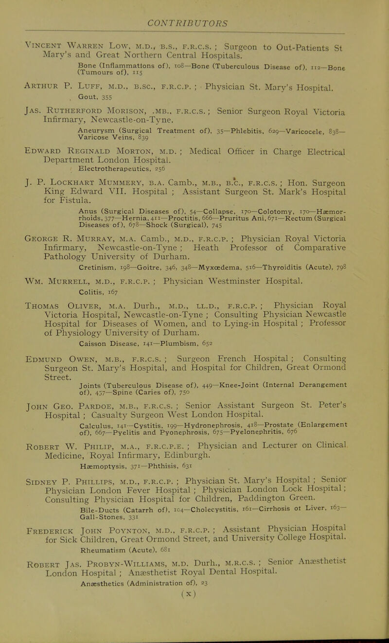 Vincent Warren Low, m.d., b.s., f.r.c.s. ; Surgeon to Out-Patients St Mary's and Great Northern Central Hospitals. Bone (Inflammations of), to8—Bone (Tuberculous Disease of), 112—Bone (Tumours of), 115 Arthur P. Luff, m.d., b.sc, f.r.c.p. ; Physician St. Mary's Hospital. Gout, 355 Jas. Rutherford Morison, .mb.. f.r.c.s. ; Senior Surgeon Royal Victoria Infirmary, Newcastle-on-Tyne. Aneurysm (Surgical Treatment of), 35—Phlebitis, 629—Varicocele. 838— Varicose Veins, 839 Edward Reginald Morton, m.d. ; Medical Officer in Charge Electrical Department London Hospital. Electrotherapeutics, 256 J. P. LocKHART Mummery, b.a. Camb., m.b., b.'c, f.r.c.s. ; Hon. Surgeon King Edward VII. Hospital ; Assistant Surgeon St. Mark's Hospital for Fistula. Anus (Surgical Diseases of), 54—Collapse, 170—Colotomy, 170—Haemor- rhoids, 377—Hernia, 411—Proctitis, 666—Pruritus Ani, 671—Rectum (Surgical Diseases of), 678—Shock (Surgical), 745 George R. Murray, m.a. Camb., m.d.. f.r.c.p. ; Physician Royal Victoria Infirmary, Newcastle-on-Tyne ; Heath Professor of (Comparative Pathology University of Durham. Cretinism, 198—Goitre, 346, 348—Myxoedema, 516—Thyroiditis (Acute), 798 Wm. Murrell, M.d., f.r.c.p. ; Physician Westminster Hospital. Colitis, 167 Thomas Oliver, m.a. Durh., m.d., ll.d., f.r.c.p. ; Physician Royal Victoria Hospital, Newcastle-on-Tyne ; (Consulting Physician Newcastle Hospital for Diseases of Women, and to Lying-in Hospital ; Professor of Physiology University of Durham. Caisson Disease, 141—Plumbism, 652 Edmund Owen, m.b., f.r.c.s. ; Surgeon French Hospital ; Consulting Surgeon St. Mary's Hospital, and Hospital for Children, Great Ormond Street. Joints (Tuberculous Disease of), 449—Knee-joint (Internal Derangement of), 457—Spine (Caries of), 75° John Geo. Pardoe, m.b., f.r.c.s. ; Senior Assistant Surgeon St. Peter's Hospital ; Casualty Surgeon West London Hospital. Calculus, 141—Cystitis, 199—Hydronephrosis, 418—Prostate (Enlargement of), 667—Pyelitis and Pyonephrosis, 675—Pyelonephritis, 676 Robert W. Philip, m.a., f.r.c.p.e. ; Physician and Lecturer on Clinical Medicine, Royal Infirmary, Edinburgh. Haemoptysis, 371—Phthisis, 631 Sidney P. Phillips, m.d., f.r.c.p. ; Physician St. Mary's Hospital ; Senior Physician London Fever Hospital ; Physician London Lock Hospital; Consulting Physician Hospital for Children, Paddington Green. Bile-Ducts (Catarrh of), 104—Cholecystitis, 161—Cirrhosis ot Liver. 163— Gall-Stones, 331 Frederick John Poynton, m.d.. f.r.c.p. ; Assistant Physician Hospital for Sick Children, Great Ormond Street, and University College Hospital. Rheumatism (Acute), 68i Robert Jas. Probyn-Williams, m.d. Durh., m.r.c.s. ; Senior Anaesthetist London Hospital ; Ana3sthetist Royal Dental Hospital. Anaesthetics (Administration of). 23