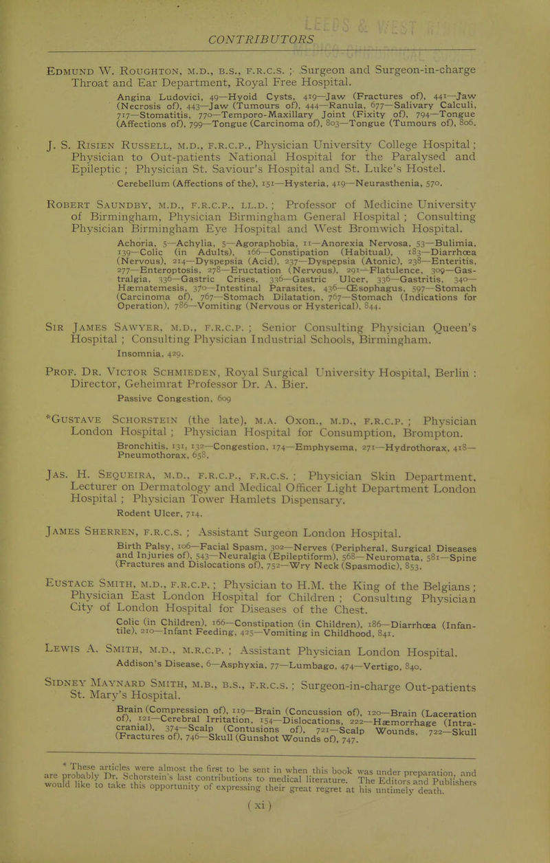 Edmund W. Roughton, m.d., b.s., f.r.c.s. ; .Surgeon and Surgeon-in-charge Throat and Ear Department, Royal Free Hospital. Angina Ludovici, 49—Hyoid Cysts, 419—Jaw (Fractures of), 441—Jaw (Necrosis of), 443—Jaw (Tumours of), 444—Ranula, 677—Salivary Calculi, 717—Stomatitis, 770—Temporo-Maxillary Joint (Fixity of), 794—Tongue (Affections of), 799—Tongue (Carcinoma of), 803—Tongue (Tumours of), 806. J. S. RisiEN Russell, m.d., f.r.c.p.. Physician University College Hospital; Physician to Out-patients National Hospital for the Paralysed and Epileptic ; Physician St. Saviour's Hospital and St. Luke's Hostel. Cerebellum (Affections of the), 151—Hysteria, 419—Neurasthenia, 57°. Robert S.a.undby, m.d., f.r.c.p., ll.d. ; Professor of Medicine University of Birmingham, Physician Birmingham General Hospital ; Consulting Physician Birmingham Eye Hospital and West Bromwich Hospital. Achoria, 5—Achylia, 5—Agoraphobia, 11—Anorexia Nervosa, 53—Bulimia, 139—Colic (in Adults), 166—Constipation (Habitual), 183—Diarrhoea (Nervous), 214—Dyspepsia (Acid), 237—Dyspepsia (Atonic), 238—Enteritis, 277—Enteroptosis. 278—Eructation (Nervous), 291—Flatulence, 309—Gas- tralgia, 336—Gastric Crises, 3^6—Gastric Ulcer, 336—Gastritis, 340— Haematemesis, 37°—Intestinal Parasites, 436—CEsophagus, 597—Stomach (Carcinoma oO, 767—Stomach Dilatation, 707—Stomach (Indications for Operation), 786—Vomiting (Nervous or Hysterical), 844. Sir James Sawyer, m.d., f.r.c.p. ; Senior Consulting Physician Queen's Hospital ; Consulting Physician Industrial Schools, Birmingham. Insomnia, 429. Prof. Dr. Victor Schmieden, Royal Surgical University Hospital, Berlin : Director, Geheimrat Professor Dr. A, Bier. Passive Congestion, 6og *Gustave Schorstein (the late), m.a. Oxon., m.d.. f.r.c.p. ; Physician London Hospital ; Physician Hospital for Consumption, Brompton. Bronchitis, 131, 132—Congestion, 174—Emphysema, 271—Hydrothorax, 418— Pneumothorax, 65S. Jas. H. Sequeira, M.D.. F.R.C.P., F.R.C.S. ; Phvsician Skin Department, Lecturer on Dermatology and Medical Officer Light Department London Hospital ; Physician Tower Hamlets Dispensary. Rodent Ulcer, 714. James Sherren, f.r.cs. ; Assistant Surgeon London Hospital. Birth Palsy. 106—Facial Spasm, 302—Nerves (Peripheral, Surgical Diseases and Injuries of). 543—Neuralgia (Epileptiform), 568—Neuromata, 581—Spine (Fractures and Dislocations of), 752—Wry Neck (Spasmodic), 853. Eustace Smith, m.d.. f.r.c.p. ; Physician to H.M. the King of the Belgians; Physician East London Hospital for Children ; Consultmg Phvsician City of London Hospital for Diseases of the Chest. Colic (in Children), 166—Constipation (in Children), 186—Diarrhoea (Infan- tile), 210—Infant Feeding, 425—Vomiting in Childhood, 841. Lewis A. Smith, m.d., m.r.c.p. ; Assistant Physician London Hospital. Addison's Disease, 6—Asphyxia, 77—Lumbago, 474—Vertigo, 840. Sidney AL^ynard Smith, m.b., b.s., f.r.c.s. ; Surgeon-in-charge Out-patients St. Mary's Hospital. Brain (Compression of), 119-Brain (Concussion of), 120-Brain (Laceration of), i2i-Cerebral Irntation, 154-Dislocations, 222-Haemorrhage (Intra- cranial), 374-Scalp ((:ontusions of), 721-Scalp Wounds. 722-Skull (Fractures of), 746—Skull (Gunshot Wounds oO, 747. * '^^Tf ^V^^'^^^^ u'^^ '^ '° sent in when this book was under preparation ind are probably Dr Schorste.n's last contributions to medical literature. The Srs aKuKers would like to t.ake this opportunity of expressing their great regret at his in;Sy deafh