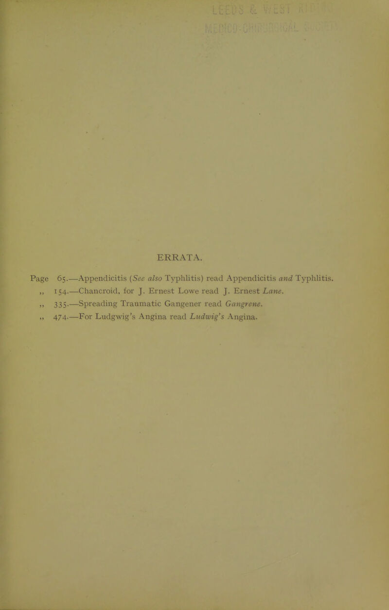 ERRATA. Page 65.—Appendicitis {See also Typhlitis) read Appendicitis and Typhlitis. ,, 154.—Chancroid, for J. Ernest Lowe read J. Ernest Lane. >' 335-—Spreading Traumatic Gangener read Gangrene. „ 474.—For Ludgwig's Angina read Ludwig's Angina.
