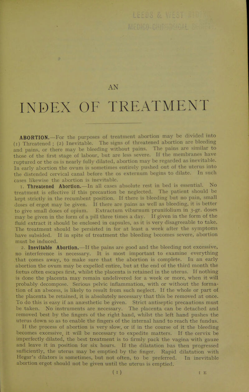 AN INDEX OF TREATMENT ABORTION.—For the purposes of treatment abortion may be divided into (i) Threatened ; (2) Inevitable. The signs of threatened abortion are bleeding and pains, or there may be bleeding without pains. The pains are similar to those of the first stage of labour, but are less severe. If the membranes have ruptured or the os is nearly fully dilated, abortion may be regai'ded as inevitable. In early abortion the ovum is sometimes entirely pushed out of the uterus into the distended cervical canal before the os externum begins to dilate. In such cases likewise the abortion is inevitable. 1. Threatened Abortion.—In all cases absolute rest in bed is essential. No treatment is effective if this precaution be neglected. The patient should be kept strictly in the recumbent position. If there is bleeding but no pain, small doses of ergot may be given. If there are pains as well as bleeding, it is better to give small doses of opium. Extractum viburnum prunifolium in 3-gr. doses may be given in the form of a pill three times a day. If given in the form of the fluid extract it should be enclosed in capsules, as it is very disagreeable to take. The treatment should be persisted in for at least a week after the symptoms have subsided. If in spite of treatment the bleeding becomes severe, abortion must be induced. 2. Inevitable Abortion.—If the pains are good and the bleeding not excessive, no interference is necessary. It is most important to examine everything that comes away, to make sure that the abortion is complete. In an early abortion the ovum may be expelled entire, but at the end of the third month the foetus often escapes first, whilst the placenta is retained in the uterus. If nothing is done the placenta may remain undelivered for a week or more, when it will probably decompose. Serious pelvic inflammation, with or without the forma- tion of an abscess, is likely to result from such neglect. If the whole or part of the placenta be retained, it is absolutely necessary that this be removed at once. To do this is easy if an anaesthetic be given. Strict antiseptic precautions must be taken. No instruments are necessary. The placenta can be detached and removed best by the fingers of the right hand, whilst the left hand pushes the uterus down so as to enable the fingers of the internal hand to reach the fundus. If the process of abortion is very slow, or if in the course of it the bleeding becomes excessive, it will be necessary to expedite matters. If the cervix be imperfectly dilated, the best treatment is to firmly pack the vagina with gauze and leave it in position for six hours. If the dilatation has then progressed sufficiently, the uterus may be emptied by the finger. Rapid dilatation with Hegar's dilators is sometimes, but not often, to be preferred. In inevitable abortion ergot should not be given until the uterus is emptied.