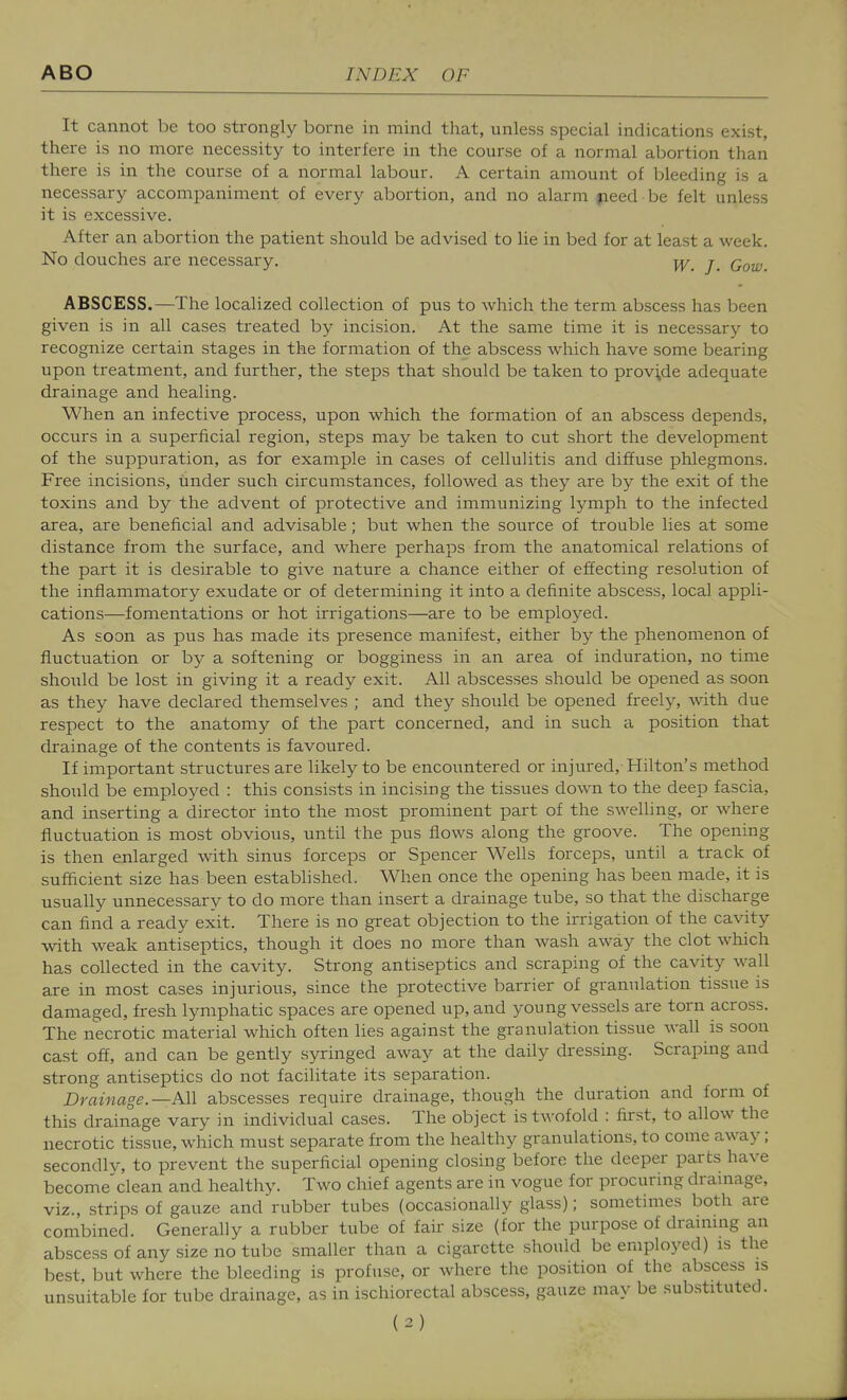 It cannot be too strongly borne in mind that, unless special indications exist, there is no more necessity to interfere in the course of a normal abortion than there is in the course of a normal labour. A certain amount of bleeding is a necessary accompaniment of every abortion, and no alarm jieed be felt unless it is excessive. After an abortion the patient should be advised to lie in bed for at least a week. No douches are necessary. j_ q^^^ ABSCESS.—The localized collection of pus to which the term abscess has been given is in all cases treated by incision. At the same time it is necessary to recognize certain stages in the formation of the abscess which have some bearing upon treatment, and further, the steps that should be taken to provide adequate drainage and healing. When an infective process, upon which the formation of an abscess depends, occurs in a superficial region, steps may be taken to cut short the development of the suppuration, as for example in cases of cellulitis and diffuse phlegmons. Free incisions, under such circumstances, followed as they are by the exit of the toxins and by the advent of protective and immunizing Ij^mph to the infected area, are beneficial and advisable; but when the source of trouble lies at some distance from the surface, and where perhaps from the anatomical relations of the part it is desirable to give nature a chance either of effecting resolution of the inflammatory exudate or of determining it into a definite abscess, local appli- cations—fomentations or hot irrigations—are to be employed. As soon as pus has made its presence manifest, either by the phenomenon of fluctuation or by a softening or bogginess in an area of induration, no time shoiild be lost in giving it a ready exit. All abscesses should be opened as soon as they have declared themselves ; and they should be opened freely, with due respect to the anatomy of the part concerned, and in such a position that drainage of the contents is favoured. If important structures are likely to be encountered or injured, Hilton's method should be employed : this consists in incising the tissues down to the deep fascia, and inserting a director into the most prominent part of the swelling, or where fluctuation is most obvious, until the pus flows along the groove. The opening is then enlarged with sinus forceps or Spencer Wells forceps, until a track of sufficient size has been established. When once the opening has been made, it is usually unnecessary to do more than insert a drainage tube, so that the discharge can find a ready exit. There is no great objection to the irrigation of the cavity with weak antiseptics, though it does no more than wash away the clot which has collected in the cavity. Strong antiseptics and scraping of the cavity wall are in most cases injurious, since the protective barrier of granulation tissue is damaged, fresh lymphatic spaces are opened up, and young vessels are torn across. The necrotic material which often lies against the granulation tissue wall is soon cast off, and can be gently syringed away at the daily dressing. Scraping and strong antiseptics do not facilitate its separation. Drainage.—All abscesses require drainage, though the duration and form of this drainage vary in individual cases. The object is twofold : first, to allow the necrotic tissue, which must separate from the healthy granulations, to come away; secondlv, to prevent the superficial opening closing before the deeper parts have become'clean and healthy. Two chief agents are in vogue for procuring dramage, viz., strips of gauze and'rubber tubes (occasionally glass); sometimes both are combined. Generally a rubber tube of fair size (for the purpose of drammg an abscess of any size no tube smaller than a cigarette should be employed) is the best, but where the bleeding is profuse, or where the position of the abscess is unsuitable for tube drainage, as in ischiorectal abscess, gauze may be substituted.