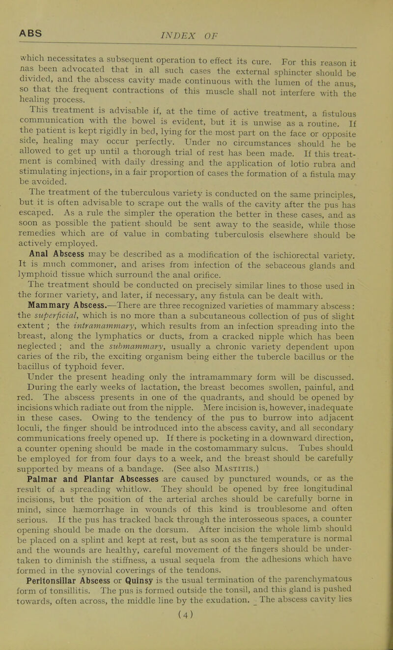 which necessitates a subsequent operation to effect its cure. For this reason it nas been advocated that in ah such cases the external sphincter should be divided, and the abscess cavity made continuous with the lumen of the anus so that the frequent contractions of this muscle shall not interfere with the healing process. This treatment is advisable if, at the time of active treatment, a fistulous communication with the bowel is evident, but it is unwise as a routine. If the patient is kept rigidly in bed, lying for the most part on the face or opposite side, healing may occur perfectly. Under no circumstances should he be allowed to get up until a thorough trial of rest has been made. If this treat- ment is combined with daily dressing and the application of lotio rubra and stimulating injections, in a fair proportion of cases the formation of a fistula may be avoided. The treatment of the tuberculous variety is conducted on the same principles, but it is often advisable to scrape out the walls of the cavity after the pus' has escaped. As a rule the simpler the operation the better in these cases, and as soon as possible the patient should be sent away to the seaside, while those remedies which are of value in combating tuberculosis elsewhere should be actively employed. Anal Abscess may be described as a modification of the ischiorectal variety. It is much commoner, and arises from infection of the sebaceous glands and lymphoid tissue which surround the anal orifice. The treatment should be conducted on preciselj- similar lines to those used in the former variety, and later, if necessary, any fistula can be dealt with. Mammary Abscess.—There are three recognized varieties of mammary abscess : the superficial, which is no more than a subcutaneous collection of pus of slight extent ; the intramammary, which results from an infection spreading into the breast, along the lymphatics or ducts, from a cracked nipple which has been neglected ; and the submammary, usually a chronic variety dependent upon caries of the rib, the exciting organism being either the tubercle bacillus or the bacillus of typhoid fever. Under the present heading only the intramammary form will be discussed. During the early weeks of lactation, the breast becomes swollen, painful, and red. The abscess presents in one of the quadrants, and should be opened by incisions which radiate out from the nipple. Mere incision is, however, inadequate in these cases. Owing to the tendency of the pus to burrow into adjacent loculi, the finger should be introduced into the abscess cavity, and all secondary communications freely opened up. If there is pocketing in a downward direction, a counter opening should be made in the costomammary sulcus. Tubes should be employed for from four days to a week, and the breast should be carefully supported by means of a bandage. (See also Mastitis.) Palmar and Plantar Abscesses are caused by punctured wounds, or as the result of a spreading whitlow. They should be opened by free longitudinal incisions, but the position of the arterial arches should be carefully borne in mind, since haemorrhage in wounds of this kind is troublesome and often serious. If the pus has tracked back through the interosseous spaces, a counter opening should be made on the dorsum. After incision the whole limb should be placed on a splint and kept at rest, but as soon as the temperature is normal and the wounds are healthy, careful movement of the fingers should be under- taken to diminish the stiffness, a usual sequela from the adhesions which have formed in the synovial coverings of the tendons. Peritonsillar Abscess or Quinsy is the usual termination of the parenchymatous form of tonsillitis. The pus is formed outside the tonsil, and this gland is pushed towards, often across, the middle line by the exudation. _ The abscess cavity lies