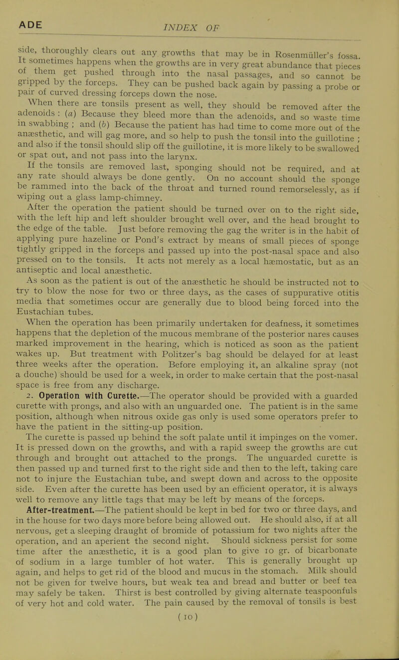 side, thoroughly clears out any growths that may be in Rosenmuller's fossa It sometimes happens when the growths are in very great abundance that pieces of them get pushed through into the nasal passages, and so cannot be gripped by the forceps. They can be pushed back again by passing a probe or pair of curved dressing forceps down the nose. When there are tonsils present as well, they should be removed after the adenoids : [a) Because they bleed more than the adenoids, and so waste time m swabbing ; and (&) Because the patient has had time to come more out of the anaesthetic, and will gag more, and so help to push the tonsil into the guillotine • and also if the tonsil should slip off the guillotine, it is more likely to be swallowed or spat out, and not pass into the larynx. If the tonsils are removed last, sponging should not be required, and at any rate should always be done gently. On no account should the sponge be rammed into the back of the throat and turned round remorselessly, as if wiping out a glass lamp-chimney. After the operation the patient should be turned over on to the right side, with the left hip and left shoulder brought well over, and the head brought to the edge of the table. Just before removing the gag the writer is in the habit of applying pure hazeline or Pond's extract by means of small pieces of sponge tightly gripped in the forceps and passed up into the post-nasal space and also pressed on to the tonsils. It acts not merely as a local heemostatic, but as an antiseptic and local anaesthetic. As soon as the patient is out of the ansesthetic he should be instructed not to try to blow the nose for two or three days, as the cases of suppurative otitis media that sometimes occur are generally due to blood being forced into the Eustachian tubes. When the operation has been primarily undertaken for deafness, it sometimes happens that the depletion of the mucous membrane of the posterior nares causes marked improvement in the hearing, which is noticed as soon as the patient wakes up. But treatment with Politzer's bag should be delayed for at least three weeks after the operation. Before employing it, an alkaline spraj^ (not a douche) should be used for a week, in order to make certain that the post-nasal space is free from any discharge. 2. Operation with Curette.—The operator should be provided with a guarded curette with prongs, and also with an unguarded one. The patient is in the same position, although when nitrous oxide gas only is used some operators prefer to have the patient in the sitting-up position. The curette is passed up behind the soft palate until it impinges on the vomer. It is pressed down on the gro\\i;hs, and with a rapid sweep the growths are cut through and brought out attached to the prongs. The unguarded curette is then passed up and turned first to the right side and then to the left, taking care not to injure the Eustachian tube, and swept down and across to the opposite side. Even after the curette has been used by an efficient operator, it is always well to remove any little tags that may be left by means of the forceps. After-treatment.—The patient should be kept in bed for two or three days, and in the house for two days more before being allowed out. He should also, if at all nervous, get a sleeping draught of bromide of potassium for two nights after the operation, and an aperient the second night. Should sickness persist for some time after the anaesthetic, it is a good plan to give lo gr. of bicarbonate of sodium in a large tumbler of hot water. This is generally brought up again, and helps to get rid of the blood and mucus in the stomach. Milk should not be given for twelve hours, but weak tea and bread and butter or beef tea may safely be taken. Thirst is best controlled by giving alternate teaspoonfuls of very hot and cold water. The pain caused by the removal of tonsils is best