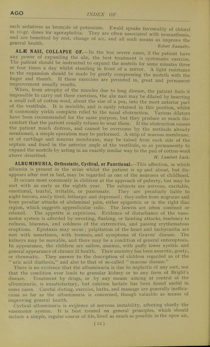 such sedatives as bromide of potassium. Ewald speaks favourably of chloral in lo-gr. doses for agoraphobia. They are often associated with neurasthenia and are benefited by rest, change of air, and all such means as improve the Robert Saundby. AL/E NASI, COLLAPSE OF.—In the less severe cases, if the patient have any power of expanding the ate, the best treatment is systematic exercise The patient should be instructed to expand the nostrils for some minutes three or four times a day whilst standing in front of a mirror. A light resistance to the expansion should be made by gently compressing the nostrils with the finger and thumb. If these exercises are persisted in, great and permanent improvement usually results. When, from atrophy of the muscles due to long disease, the patient finds it impossible to carry out these exercises, the alse nasi may be dilated by inserting a small roll of cotton-wool, about the size of a pea, into the most anterior part of the vestibule. It is invisible, and is easily retained in this position, whilst it commonly yields complete relief to the nasal obstruction. Various dilators have been recommended for the same purpose, but they produce so much dis- comfort that the patient usually refuses to wear them. If the obstruction causes the patient much distress, and cannot be overcome by the methods already mentioned, a simple operation may be performed. A strip of mucous membrane, or of cartilage and mucous membrane, may be raised from each side of the septum and fixed in the anterior angle of the vestibule, so as permanently to expand the nostrils by acting in an exactly similar way to the pad of cotton-wool above described. h. Lambert Lack. ALBUMINURIA, Orthostatic, Cyclical, or Functional.—This affection, in which albumin is present in the urine whilst the patient is up and about, but dis- appears after rest in bed, may be regarded as one of the neuroses of childhood. It occurs most commonly in children at the approach of puberty, but may be met with as early as the eighth year. The subjects are nervous, excitable, emotional, tearful, irritable, or passionate. They are peculiarly liable to night terrors, easily tired, lethargic and depressed ; they suffer from migraine and from peculiar attacks of abdominal pain, either epigastric or in the right iliac region, which suggests appendicular colic. The bowels are often confined or relaxed. The appetite is capricious. Evidence of disturbance of the vaso- motor system is afforded by sweating, flushing, or fainting attacks, tendency to redness, blueness, and coldness of the extremities, and passing erythematous eruptions. Epistaxis may occur; palpitation of the heart and tachycardia are met with sometimes, with tremors, and symptoms of Graves' disease. The kidneys may be movable, and there may be a condition of general enteroptosis. In appearance, the children are sallow, anaemic, with puffy lower eyelids and general appearance of chronic ill health. Their ancestry has been neurotic, gouty, or rheumatic. They answer to the description of children regarded as of the  uric acid diathesis, and also to that of so-called  mucous disease. There is no evidence that the albuminuria is due to nephritis of any sort, nor that the condition ever leads to granular kidney or to any form of Bright's disease. Treatment by drugs, or by any means aiming at control of the albuminuria, is unsatisfactory, but calcium lactate has been found useful in some cases. Careful dieting, exercise, baths, and massage are generally ineffica- cious so far as the albuminuria is concerned, though valuable as means of improving general health. Cyclical albuminuria is evidence of nervous instability, affecting chiefly the vasomotor system. It is best treated on general principles, which should include a simple, regular course of life, lived as much as possible in the open air,