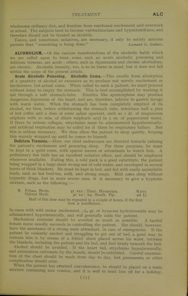 wholesome ordinary diet, and freedom from emotional excitement and overwork at school. The subjects tend to become valetudinarians and hypochondriacs, and therefore should not be treated as invalids. Tonics, and sometimes sedatives, are necessary, if only to satisf}' anxious parents that  something is being done. Leonard G. Guthrie. ALCOHOLISM.—Of the various manifestations of the alcoholic habit which we are called upon to treat, some, such as acute alcoholic poisoning and delirium tremens, are acute ; others, such as dipsomania and chronic alcoholism, are chronic. Alcoholic insanity, too, is to be borne in mind, but it does not fall within the scope of the present article. Acute Alcoholic Poisoning. Alcoholic Coma.—This results from absorption of a quantity of alcohol so excessive as to produce not merely exciteinent or incoherence, but actual coma. When called to such a patient, we must proceed without delay to empty the stomach. This is best accomplished by washing it out through a soft stomach-tube. Emetics like apomorphine may produce dangerous depression of the heart, and are, therefore, inferior to gastric lavage with warm water. When the stomach has been completely emptied of its alcohol, we then, before withdrawing the stomach tube, introduce half a pint of hot coffee and a dose of some saline aperient, such as 2 dr. of magnesium sulphate with 20 min. of dilute sulphuric acid in 2 oz. of peppermint water, If there be serious collapse, strychnine must be administered hj-podermically. and artificial respiration may be called for if there be respiratory failure. But this is seldom necessary. We then allow the patient to sleep quietly, keeping him warmly wrapped up until he comes to himself. Delirium Tremens.—Here, our chief endeavours are directed towards calming the patient's excitement and procuring sleep. For these purposes, he must be kept in a quiet room, with special nurses or attendants to watch him. A preliminary hot bath has an excellent sedative effect, and should be employed whenever available. Failing this, a cold pack is a good substitute, the patient being wrapped in a large sheet wrung out of cold water, and enveloped in several layers of thick blankets. He must be kept in bed, and fed with easily assimilable foods, such as hot beef-tea, milk, and strong soups. Mild cases sleep without hypnotic drugs, but in more severe ones it is necessary to give a hypnotic mixture, such as the following :— R Potass. Brom. gr xxx Chloral Hydr. gr xx Tinct. Hyoscyam. nixxx Aq. Menth. Pip. ad gj Half of this dose may be repeated in a couple of hours, if the first dose is insufficient. In cases with wild motor excitement, gr. of hyoscine hydrobromide may be administered hypodermically, and will generally calm the patient. Mechanical restraint should be avoided as much as possible. A tactful female nurse usually succeeds in controlling the patient. She should, however, have the assistance of a strong male attendant, in case of emergencies. If the patient be violently excited and struggling to get out of bed, a good way to restrain him is by means of a folded sheet placed across his waist, between the blankets, including the patient and his bed, and tied firmly beneath the bed. Alcohol should be avoided. If the heart fail, strychnine hypodermically, and ammonium carbonate by the mouth, should be exhibited. Careful examina- tion of the chest should be made from day to day, lest pneumonia or other complication should arise. When the patient has attained convalescence, he should be placed on a tonic mixture containing nux vomica, and it is well to send him off for a holiday,