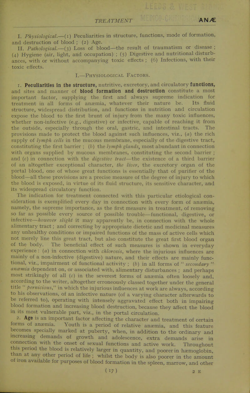 I. Physiological.—(i) Peculiarities in structure, functions, mode of formation, and destruction of blood ; (2) Age. II. Pathological.—(3) Loss of blood—the result of traumatism or disease ; (4) Hygiene (air, light, and occupation) ; (5) Digestive and nutritional disturb- ances, with or without accompanying toxic effects ; (6) Infections, with their toxic effects. I.—Physiological Factors. 1. Peculiarities in the structure, nutritive, excretory, and circulatory functions, and sites and manner of blood formation and destruction constitute a most important factor, supplying the first and always supreme indication for treatment in all forms of anaemia, whatever their nature be. Its fluid structure, widespread distribution, and functions in nutrition and circulation expose the blood to the first brunt of injury from the many toxic influences, whether non-infective (e.g., digestive) or infective, capable of reaching it from the outside, especially tlirough the oral, gastric, and intestinal tracts. The provisions made to protect the blood against such influences, viz., [a) the rich supply of lymph cells in the mucous membrane, especially of the digestive tract, constituting the first barrier ; {b) the lymph glands, most abundant in connection with organs supplied by mucous membranes, constituting the second barrier ; and (c) in connection with the digestive tract—the existence of a third barrier of an altogether exceptional character, the liver, the excretory organ of the portal blood, one of whose great functions is essentially that of purifier of the blood—all these provisions are a precise measure of the degree of injury to which the blood is exposed, in virtue of its fluid structure, its sensitive character, and its widespread circulatory function. The indication for treatment connected w-ith this particular etiological con- sideration is exemplified every day in connection with every form of anaemia, namely, the supreme importance, as the first measure in treatment, of removing so far as possible every source of possible trouble—functional, digestive, or infective—however slight it may apparently be, in connection with the whole alimentary tract; and correcting by appropriate dietetic and medicinal measures any unhealthy conditions or impaired functions of the mass of active cells which not merely line this great tract, but also constitute the great first blood organ of the body. The beneficial effect of such measures is shown in everyday experience : {a) in connection with chlorosis, w^here the injurious influences are mainly of a non-infective (digestive) nature, and their effects are mainly func- tional, viz., impairment of functional activity ; (ft) in all forms of  secondary  antsmia dependent on, or associated with, ahmentary disturbances ; and perhaps most strikingly of all {c) in the severest forms of anaemia often loosely and, according to the WTiter, altogether erroneously classed together under the general title  pernicious, in which the injurious influences at work are always, according to his observations, of an infective nature (of a varying character afterwards to be referred to), operating with intensely aggravated effect both in impairing blood formation and increasing blood destruction, because they affect the blood m its most vulnerable part, viz., in the portal circulation. 2. Age is an important factor affecting the character and treatment of certain forms of anaemia. Youth is a period of relative anjemia, and this feature becomes specially marked at puberty, when, in addition to the ordinary and mcreasmg demands of growth and adolescence, extra demands arise in connection with the onset of sexual functions and active work. Throughout this period the blood is relatively larger in quantity, and poorer in ha:;moglobin, than at any other period of life ; whilst the body is also poorer in the amount of iron available for purposes of blood formation in the spleen, marrow, and other