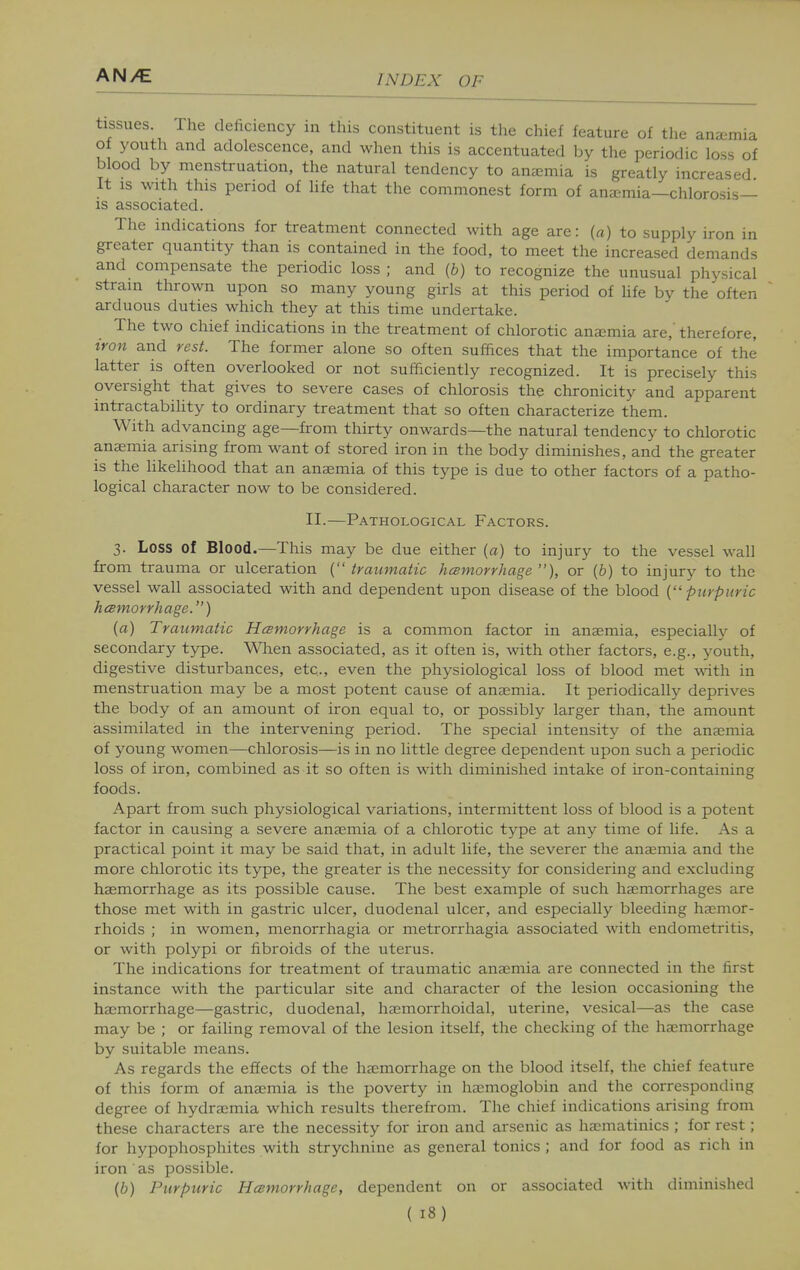 tissues. The deficiency in this constituent is the chief feature of the anaemia of youth and adolescence, and when this is accentuated by the periodic loss of blood by menstruation, the natural tendency to anjemia is greatly increased It IS with this period of life that the commonest form of ana:mia—chlorosis- is associated. The indications for treatment connected with age are: (a) to supply iron in greater quantity than is contained in the food, to meet the increased demands and compensate the periodic loss; and (b) to recognize the unusual physical strain thrown upon so many young girls at this period of life by the often arduous duties which they at this time undertake. The two chief indications in the treatment of chlorotic anemia are,' therefore, iron and rest. The former alone so often suffices that the importance of the latter is often overlooked or not sufficiently recognized. It is precisely this oversight that gives to severe cases of chlorosis the chronicity and apparent intractability to ordinary treatment that so often characterize them. With advancing age—from thirty onwards—the natural tendency to chlorotic anaemia arising from want of stored iron in the body diminishes, and the greater is the Hkelihood that an anaemia of this type is due to other factors of a patho- logical character now to be considered. II.—Pathological Factors. 3. Loss of Blood.—This may be due either (a) to injury to the vessel wall from trauma or ulceration {traumatic hcsmorrhage ), or (b) to injury to the vessel wall associated with and dependent upon disease of the blood {purpuric hcemorrhage.) {a) Traumatic Hcemorrhage is a common factor in anaemia, especially of secondary type. When associated, as it often is, with other factors, e.g., youth, digestive disturbances, etc., even the physiological loss of blood met with in menstruation may be a most potent cause of anaemia. It periodically deprives the body of an amount of iron equal to, or possibly larger than, the amount assimilated in the intervening period. The special intensity of the anaemia of young women—chlorosis—is in no little degree dependent upon such a periodic loss of iron, combined as it so often is with diminished intake of iron-containing foods. Apart from such physiological variations, intermittent loss of blood is a potent factor in causing a severe anaemia of a chlorotic type at any time of life. As a practical point it may be said that, in adult life, the severer the ansemia and the more chlorotic its type, the greater is the necessity for considering and excluding haemorrhage as its possible cause. The best example of such haemorrhages are those met with in gastric ulcer, duodenal ulcer, and especially bleeding haemor- rhoids ; in women, menorrhagia or metrorrhagia associated with endometritis, or with polypi or fibroids of the uterus. The indications for treatment of traumatic anaemia are connected in the first instance with the particular site and character of the lesion occasioning the haemorrhage—gastric, duodenal, hemorrhoidal, uterine, vesical—as the case may be ; or failing removal of the lesion itself, the checking of the haemorrhage by suitable means. As regards the effects of the haemorrhage on the blood itself, the chief feature of this form of anaemia is the poverty in haemoglobin and the corresponding degree of hydraimia which results therefrom. The chief indications arising from these characters are the necessity for iron and arsenic as haomatinics ; for rest; for hypophosphites with strychnine as general tonics ; and for food as rich in iron as possible. {b) Purpuric Hcsmorrhage, dependent on or associated with diminished