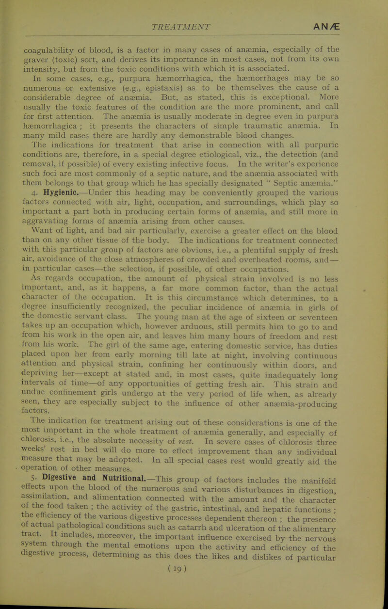coagulability of blood, is a factor in many cases of anaemia, especially of the graver (toxic) sort, and derives its importance in most cases, not from its own intensity, but from the toxic conditions with which it is associated. In some cases, e.g., purpura haemorrhagica, the haemorrhages may be so numerous or extensive (e.g., epistaxis) as to be themselves the cause of a considerable degree of anaemia. But, as stated, this is exceptional. More usually the toxic features of the condition are the more prominent, and call for first attention. The anaemia is usually moderate in degree even in purpura haemorrhagica ; it presents the characters of simple traumatic anaemia. In many mild cases there are hardly any demonstrable blood changes. The indications for treatment that arise in connection with all purpuric conditions are, therefore, in a special degi'ee etiological, viz., the detection (and removal, if possible) of every existing infective focus. In the writer's experience such foci are most commonly of a septic nature, and the anaemia associated with them belongs to that group which he has specially designated  Septic anaemia. 4. Hygienic.—Under this heading may be conveniently grouped the various factors connected with air, light, occupation, and surroundings, which play so important a part both in producing certain forms of anaemia, and still more in aggravating forms of anaemia arising from other causes. Want of light, and bad air particularly, exercise a greater effect on the blood than on any other tissue of the body. The indications for treatment connected with this particular group of factors are obvious, i.e., a plentiful supply of fresh air, avoidance of the close atmospheres of crowded and overheated rooms, and— in particular cases—the selection, if possible, of other occupations. As regards occupation, the amount of physical strain involved is no less important, and, as it happens, a far more common factor, than the actual character of the occupation. It is this circumstance which determines, to a degree insufficiently recognized, the pecuUar incidence of anaemia in girls of the domestic servant class. The young man at the age of sixteen or seventeen takes up an occupation which, however arduous, still permits him to go to and from his work in the open air, and leaves him many hours of freedom and rest from his work. The girl of the same age, entering domestic service, has duties placed upon her from early morning till late at night, involving continuous attention and physical strain, confining her continuously within doors, and depriving her—except at stated and, in most cases, quite inadequately long intervals of time—of any opportunities of getting fresh air. This strain and undue confinement girls undergo at the very period of Ufa when, as akeady seen, they are especially subject to the influence of other ana;mia-producing factors. The indication for treatment arising out of these considerations is one of the most important in the whole treatment of ana;mia generally, and especially of chlorosis, i.e., the absolute necessity of rest. In severe cases of chlorosis three weeks' rest in bed will do more to effect improvement than any individual measure that may be adopted. In all special cases rest would greatly aid the operation of other measures. 5. Digestive and Nutritional.—This group of factors includes the manifold effects upon the blood of the numerous and various disturbances in digestion, assimilation, and alimentation connected with the amount and the character of the food taken ; the activity of the gastric, intestinal, and hepatic functions • the efficiency of the various digestive processes dependent thereon ; the presence of actual pathological conditions such as catarrh and ulceration of the alimentary tract. It includes, moreover, the important influence exercised by the nervous system through the mental emotions upon the activity and efficiency of the digestive process, determining as this does the Ukes and dishkes of particular