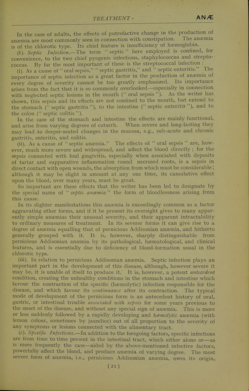 In the case of adults, the effects of putrefactive change in the production of anremia are most commonly Seen in connection with constipation. The anaemia is of the chlorotic type. Its chief feature is insufficiency of haemoglobin. (6). Septic Infection.—The term  septic  here employed is confined, for convenience, to the two chief pyogenic infections, staphylococcus and strepto- coccus. By far the most important of these is the streptococcal infection : (i) . As a cause of  oral sepsis,  septic gastritis, and  septic enteritis. The importance of septic infection as a great factor in the production of anaemia of every degree of severity cannot be too greatly emphasized. Its importance arises from the fact that it is so commonly overlooked—especially in connection with neglected septic lesions in the mouth ( oral sepsis ). As the writer has shown, this sepsis and its effects are not confined to the mouth, but extend to the stomach ( septic gastritis ), to the intestine ( septic enteritis ), and to the colon ( septic colitis ). In the case of the stomach and intestine the effects are mainly functional, and arise from varying degrees of catarrh. When severe and long-lasting they may lead to deeper-seated changes in the mucosa, e.g., sub-acute and chronic gastritis, enteritis, and colitis. (ii) . As a cause of septic anaemia. The effects of  oral sepsis  are, how- ever, much more severe and widespread, and affect the blood directly ; for the sepsis connected with foul gingivitis, especially when associated with deposits of tartar and suppurative inflammation round necrosed roots, is a sepsis in direct contact with open wounds, the absorption from which must be considerable ; although it may be shght in amount at any one time, its cumulative effect upon the blood, over many years, must be great. So important are these effects that the writer has been led to designate by the special name of  septic ancemia  the form of bloodlessness arising from this cause. In its slighter manifestations this anaemia is exceedingly common as a factor aggravating other forms, and if it be present its oversight gives to many appar- ently simple anaemias their unusual severity, and their apparent intractability to ordinary measures of treatment. In its severer forms it can give rise to a degree of anaemia equalling that of pernicious Addisonian anaemia, and hitherto generally grouped with it. It is, however, sharply distinguishable from pernicious Addisonian anajmia by its pathological, haematological, and clinical features, and is essentially due to deficiency of blood-formation usual in the chlorotic type. (iii) . In relation to pernicious Addisonian anaemia. Septic infection plays an important part in the development of this disease, although, however severe it may be, it is unable of itself to produce it. It is, however, a potent antecedent condition, creating the unhealthy conditions in the stomach and intestine which favour the contraction of the specific (haemolytic) infection responsible for the disease, and which favour its continuance after its contraction. The typical mode of development of the pernicious form is an antecedent history of oral, gastric, or intestinal trouble associated with sepsis for some years previous to the onset of the disease, and without any special sign of anaemia. This is more or less suddenly followed by a rapidly developing and hcsmolytic anaemia (with lemon colour, sometimes by jaundice) out of all proportion to the severity of any symptoms or lesions connected with the alimentary tract. (c). Specific Infections.—In addition to the foregoing factors, specific infections are from time to time present in the intestinal tract, which either alone or—as is more frequently the case—aided by the above-mentioned infective factors, powerfully affect the blood, and produce anaemia of varying degree. The most severe form of anaemia, i.e., pernicious Addisonian anaemia, owes its origin,