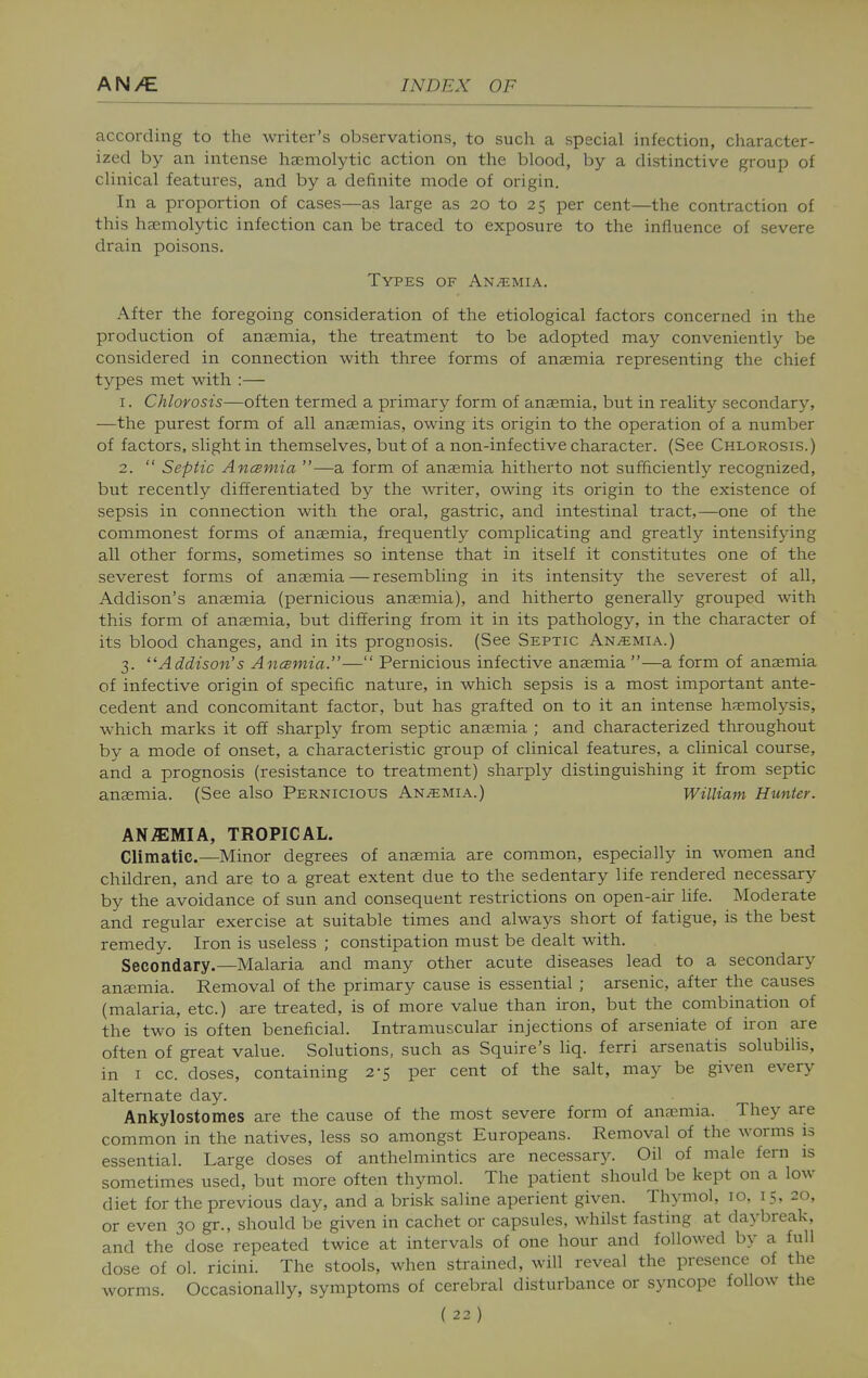 according to the writer's observations, to such a special infection, character- ized by an intense hasmolytic action on the blood, by a distinctive group of clinical features, and by a definite mode of origin. In a proportion of cases—as large as 20 to 25 per cent—the contraction of this hasmolytic infection can be traced to exposure to the influence of severe drain poisons. Types of An.^imia. After the foregoing consideration of the etiological factors concerned in the production of anaemia, the treatment to be adopted may conveniently be considered in connection with three forms of anaemia representing the chief types met with :— 1. Chlorosis—often termed a primary form of anaemia, but in reality secondary, —the purest form of all anaemias, owing its origin to the operation of a number of factors, slight in themselves, but of a non-infective character. (See Chlorosis.) 2.  Septic Ancemia —a form of anaemia hitherto not sufficientlj'' recognized, but recently differentiated by the writer, owing its origin to the existence of sepsis in connection with the oral, gastric, and intestinal tract,—one of the commonest forms of anaemia, frequently complicating and greatly intensifying all other forms, sometimes so intense that in itself it constitutes one of the severest forms of anaemia — resembling in its intensity the severest of all, Addison's anaemia (pernicious anaemia), and hitherto generally grouped with this form of anaemia, but differing from it in its patholog}'-, in the character of its blood changes, and in its prognosis. (See Septic Anemia.) 3. Addison's Ancsmia.— Pernicious infective anaemia —a form of anaemia of infective origin of specific nature, in which sepsis is a most important ante- cedent and concomitant factor, but has grafted on to it an intense haemolysis, which marks it off sharply from septic anaemia ; and characterized throughout by a mode of onset, a characteristic group of clinical features, a clinical course, and a prognosis (resistance to treatment) sharply distinguishing it from septic anaemia. (See also Pernicious Anemia.) William Hunter. ANEMIA, TROPICAL. Climatic.—Minor degrees of anaemia are common, especially in women and children, and are to a great extent due to the sedentary life rendered necessary by the avoidance of sun and consequent restrictions on open-air life. Moderate and regular exercise at suitable times and alwaj^s short of fatigue, is the best remedy. Iron is useless ; constipation must be dealt with. Secondary.—Malaria and many other acute diseases lead to a secondary aneemia. Removal of the primary cause is essential ; arsenic, after the causes (malaria, etc.) are treated, is of more value than iron, but the combination of the two is often beneficial. Intramuscular injections of arseniate of iron are often of great value. Solutions, such as Squire's liq. ferri arsenatis solubilis, in I cc. doses, containing 2-5 per cent of the salt, may be given every alternate day. Ankylostomes are the cause of the most severe form of anaemia. They are common in the natives, less so amongst Europeans. Removal of the worms is essential. Large doses of anthelmintics are necessary. Oil of male fern is sometimes used, but more often thymol. The patient should be kept on a low diet for the previous day, and a brisk saline aperient given. Thymol, 10, 15, 20, or even 30 gr., should be given in cachet or capsules, whilst fasting at daybreak, and the dose repeated twice at intervals of one hour and followed by a full dose of ol. ricini. The stools, when strained, will reveal the presence of the worms. Occasionally, symptoms of cerebral disturbance or syncope follow the