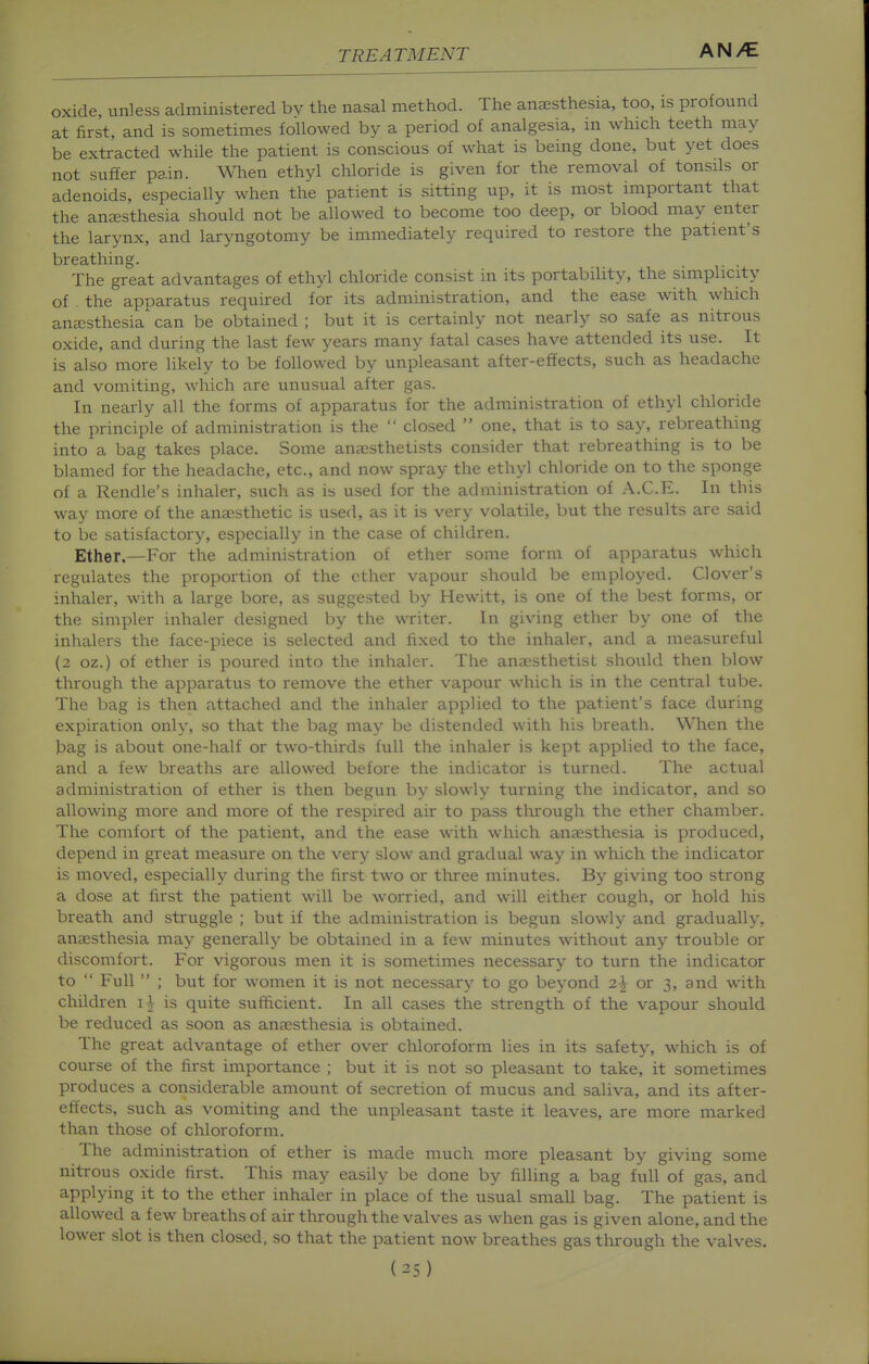 oxide, unless administered bv the nasal method. The anaesthesia, too, is profound at first, and is sometimes followed by a period of analgesia, in which teeth may be extracted while the patient is conscious of what is being done, but yet does not suffer pain. When ethyl chloride is given for the removal of tonsils or adenoids, especially when the patient is sitting up, it is most important that the anjEsthesia should not be allowed to become too deep, or blood may enter the larynx, and laryngotomy be immediately required to restore the patient's breathing. The great advantages of ethyl chloride consist in its portability, the simplicity of . the apparatus required for its administration, and the ease with which auEcsthesia can be obtained ; but it is certainly not nearly so safe as nitrous oxide, and during the last few years many fatal cases have attended its use. It is also more likely to be followed by unpleasant after-effects, such as headache and vomiting, which are unusual after gas. In nearly all the forms of apparatus for the administration of ethyl chloride the principle of administration is the  closed  one, that is to say, rebreathing into a bag takes place. Some ana3sthetists consider that rebreathing is to be blamed for the headache, etc., and now spray the ethyl chloride on to the sponge of a Rendle's inhaler, such as is used for the administration of A.C.E. In this way more of the anaesthetic is used, as it is very volatile, but the results are said to be satisfactory, especially in the case of children. Ether.—For the administration of ether some form of apparatus which regulates the proportion of the ether vapour should be employed. Clover's inhaler, with a large bore, as suggested by Hewitt, is one of the best forms, or the simpler inhaler designed by the writer. In giving ether by one of the inhalers the face-piece is selected and fixed to the inhaler, and a measureful (2 oz.) of ether is poured into the inhaler. The anaesthetist should then blow through the apparatus to remove the ether vapour which is in the central tube. The bag is then attached and the inhaler applied to the patient's face during expiration only, so that the bag may be distended with his breath. When the bag is about one-half or two-thirds full the inhaler is kept applied to the face, and a few breaths are allowed before the indicator is turned. The actual administration of ether is then begun by sloM^ly turning the indicator, and so allowing more and more of the respired air to pass tlirough the ether chamber. The comfort of the patient, and the ease with which anjesthesia is produced, depend in great measure on the very slow and gradual way in which the indicator is moved, especially during the first two or three minutes. By giving too strong a dose at first the patient will be worried, and will either cough, or hold his breath and struggle ; but if the administration is begun slowly and gradually, anaesthesia may generally be obtained in a few minutes without any trouble or discomfort. For vigorous men it is sometimes necessary to turn the indicator to  Full  ; but for women it is not necessary to go beyond 2^ or 3, and with children \\ is quite sufficient. In all cases the strength of the vapour should be reduced as soon as anaesthesia is obtained. The great advantage of ether over chloroform lies in its safety, which is of course of the first importance ; but it is not so pleasant to take, it sometimes produces a considerable amount of secretion of mucus and saliva, and its after- effects, such as vomiting and the unpleasant taste it leaves, are more marked than those of chloroform. The administration of ether is made much more pleasant by giving some nitrous oxide first. This may easily be done by filling a bag full of gas, and applying it to the ether inhaler in place of the usual small bag. The patient is allowed a few breaths of air through the valves as when gas is given alone, and the lower slot is then closed, so that the patient now breathes gas tlirough the valves. (35)