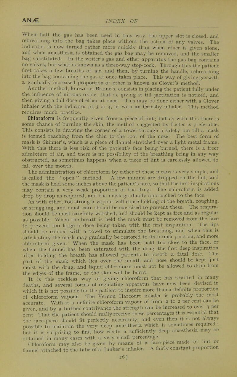 When half the gas has been used in this way, the upper slot is closed, and rebreathing into the bag takes place without the action of any valves. The indicator is now turned rather more quickly than when ether is given alone, and when anjesthesia is obtained the gas bag may be removed, and the smaller bag substituted. In the writer's gas and ether apparatus the gas bag contains no valves, but what is known as a three-way stop-cock. Through this the patient first takes a few breaths of air, and then, by turning the handle, rebreathing into the bag containing the gas at once takes place. This way of giving gas with a gradually increased proportion of ether is known as Clover's method. Another method, known as Braine's, consists in placing the patient fully under the influence of nitrous oxide, that is, giving it till jactitation is noticed, and then giving a full dose of ether at once. This may be done either with a Clover inhaler with the indicator at 3 or 4, or with an Ormsby inhaler. This method requires much practice. Chloroform is frequently given from a piece of lint; but as with this there is some chance of burning the skin, the method suggested by Lister is preferable. This consists in drawing the corner of a towel through a safety pin till a mask is formed reaching from the chin to the root of the nose. The best form of mask is Skinner's, which is a piece of flannel stretched over a light metal frame. With this there is less risk of the patient's face being burned, there is a freer admixture of air, and there is no possibility of the breathing being in any way obstructed, as sometimes happens when a piece of lint is carelessly allowed to fall over the mouth. The administration of chloroform by either of these means is very simple, and is called the  open  method. A few minims are dropped on the lint, and the mask is held some inches above the patient's face, so that the first inspirations may contain a very weak proportion of the drug. The chloroform is added drop by drop as required, and the mask gradually approached to the face. As with ether, too strong a vapour will cause holding of the breath, coughing, or struggling, and much care should be exercised to prevent these. The respira- tion should be most carefully watched, and should be kept as free and as regular as possible. When the breath is held the mask must be removed from the face to prevent too large a dose being taken with the first inspiration. The lips should be rubbed with a towel to stimulate the breathing, and when this is satisfactory the mask may gradually be restored to its former position, and more chloroform given. When the mask has been held too close to the face, or when the flannel has been saturated with the drug, the first deep inspiration after holding the breath has allowed patients to absorb a fatal dose. The part of the mask which lies over the mouth and nose should be kept just moist with the drug, and liquid chloroform must not be allowed to drop from the edges of the frame, or the skin will be burnt. It is this reckless way of giving chloroform that has resulted in many deaths, and several forms of regulating apparatus have now been devised in which it is not possible for the patient to inspire more than a definite proportion of chloroform vapour. The Vernon Harcourt inhaler is probably the most accurate. With it a definite chloroform vapour of from -2 to 2 per cent can be given, and by a further contrivance the strength can be increased to over 3 per cent. That the patient should really receive these percentages it is essential that the face-piece should fit perfectly accurately, and even then it is not always possible to maintain the very deep aneesthesia which is sometimes required ; but it is surprising to find how easily a sufficiently deep anaesthesia may be obtained in many cases with a very small percentage. r ^ Chloroform may also be given by means of a face-piece made of lint or flannel attached to the tube of a Junker's inhaler. A fairly constant proportion