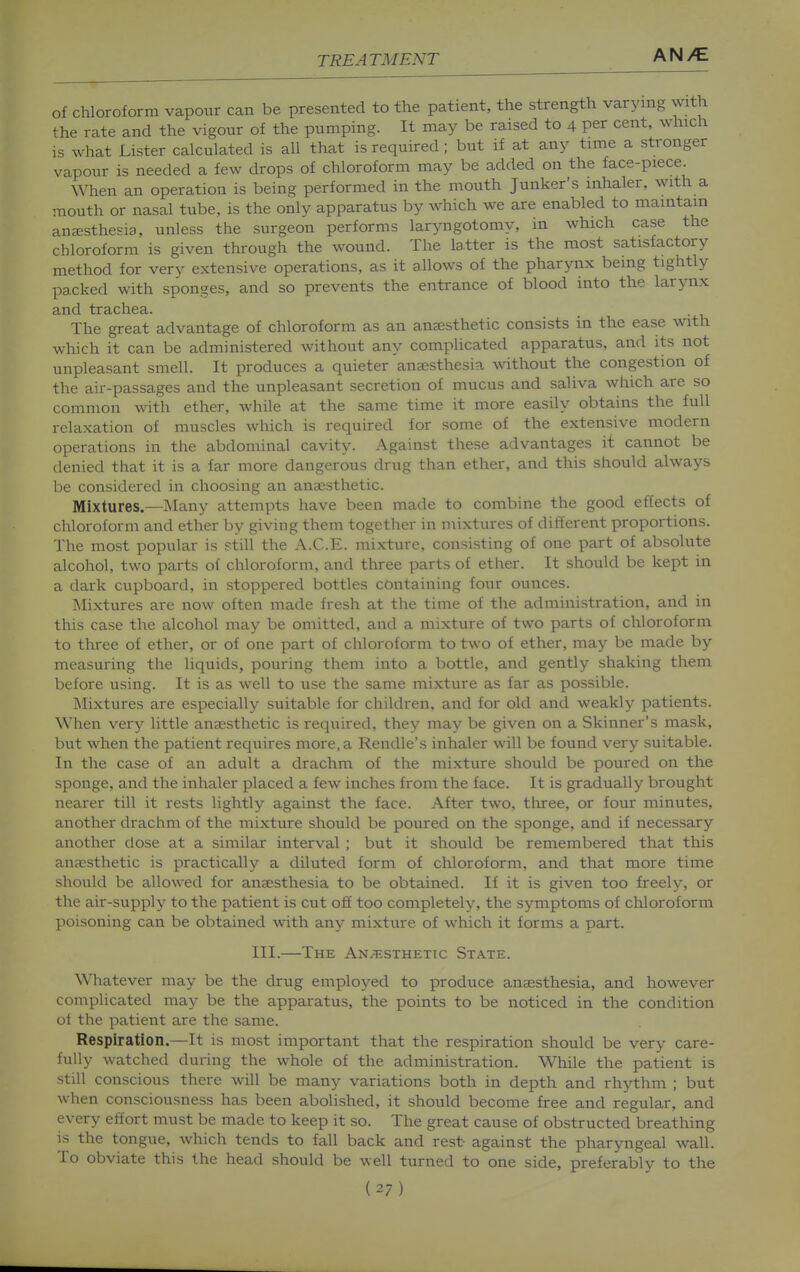 of chloroform vapour can be presented to the patient, the strength varying with the rate and the vigour of the pumping. It may be raised to 4 per cent, which is what Lister calculated is all that is required ; but if at any time a stronger vapour is needed a few drops of chloroform may be added on the face-piece When an operation is being performed in the mouth Junker's inhaler, with a mouth or nasal tube, is the only apparatus by which we are enabled to maintain ana;sthesia, unless the surgeon performs laryngotomy, in which case the chloroform is given through the wound. The latter is the most satisfactory method for very extensive operations, as it allows of the pharynx being tightly packed with sponges, and so prevents the entrance of blood into the larynx and trachea. The great advantage of chloroform as an anaesthetic consists in the ease with which it can be administered without any complicated apparatus, and its not unpleasant smell. It produces a quieter anaesthesia without the congestion of the air-passages and the unpleasant secretion of mucus and saliva which are so common with ether, while at the same time it more easily obtains the full relaxation of muscles which is required for some of the extensive modern operations in the abdominal cavity. Against these advantages it cannot be denied that it is a far more dangerous drug than ether, and this should always be considered in choosing an aucesthetic. Mixtures.—Many attempts have been made to combine the good effects of chloroform and ether by giving them together in mixtures of different proportions. The most popular is still the A.C.E. mixture, consisting of one part of absolute alcohol, two parts of chloroform, and three parts of ether. It should be kept in a dark cupboard, in stoppered bottles containing four ounces. Mixtures are now often made fresh at the time of the administration, and in this case the alcohol may be omitted, and a mixture of two parts of chloroform to three of ether, or of one part of chloroform to two of ether, may be made by measuring the liquids, pouring them into a bottle, and gently shaking them before using. It is as well to use the same mixture as far as possible. Mixtures are especially suitable for children, and for old and weakly patients. When very little anaesthetic is required, they may be given on a Skinner's mask, but when the patient requires more, a Rendle's inhaler will be found very suitable. In the case of an adult a drachm of the mixture should be poured on the sponge, and the inhaler placed a few inches from the face. It is gradually brought nearer till it rests lightly against the face. After two, tliree, or four minutes, another drachm of the mixture should be poured on the sponge, and if necessary another dose at a similar interval ; but it should be remembered that this anaesthetic is practically a diluted form of chloroform, and that more time should be allowed for anaesthesia to be obtained. If it is given too freelj', or the air-supply to the patient is cut ofi too completely, the symptoms of chloroform poisoning can be obtained with any mixture of which it forms a part. III.—The ANiTiSTHETTc State. Whatever may be the drug employed to produce anaesthesia, and however complicated may be the apparatus, the points to be noticed in the condition of the patient are the same. Respiration.—It is most important that the respiration should be very care- fully watched during the whole of the administration. While the patient is still conscious there will be many variations both in depth and rhythm ; but when consciousness has been abolished, it should become free and regular, and every effort must be made to keep it so. The great cause of obstructed breathing is the tongue, which tends to fall back and rest- against the pharyngeal wall. To obviate this the head should be well turned to one side, preferably to the