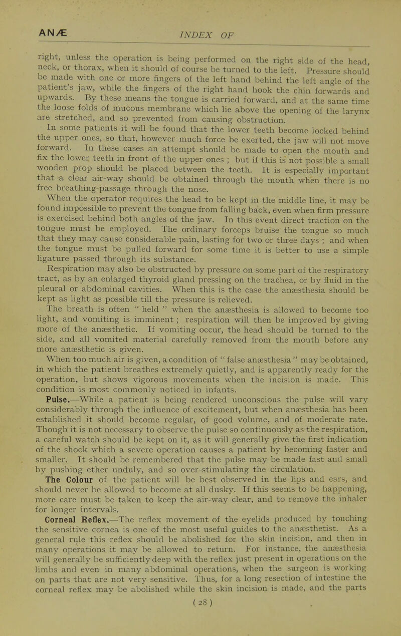 right, unless the operation is being performed on the right side of the head, neck, or thorax, when it should of course be turned to the left. Pressure should be made with one or more fingers of the left hand behind the left angle of the patient's jaw, while the fingers of tlie right hand hook the chin forwards and upwards. By these means the tongue is carried forward, and at the same time the loose folds of mucous membrane which lie above the opening of the larynx are stretched, and so prevented from causing obstruction. In some patients it will be found that the lower teeth become locked behind the upper ones, so that, however much force be exerted, the jaw will not move forward. In these cases an attempt should be made to open the mouth and fix the lower teeth in front of the upper ones ; but if this is not possible a small wooden prop should be placed between the teeth. It is especially important that a clear air-way should be obtained through the mouth when there is no free breathing-passage through the nose. When the operator requires the head to be kept in the middle line, it may be found impossible to prevent the tongue from falling back, even when firm pressure is exercised behind both angles of the jaw. In this event direct traction on the tongue must be employed. The ordinary forceps bruise the tongue so much that they may cause considerable pain, lasting for two or three days ; and when the tongue must be pulled forward for some time it is better to use a simple ligature passed through its substance. Respiration may also be obstructed by pressure on some part of the respiratory tract, as by an enlarged thyroid gland pressing on the trachea, or by fluid m the pleural or abdominal cavities. When this is the case the anaesthesia should be kept as light as possible till the pressure is relieved. The breath is often  held  when the anaesthesia is allowed to become too light, and vomiting is imminent ; respiration will then be improved by giving more of the anaesthetic. If vomiting occur, the head should be turned to the side, and all vomited material carefully removed from the mouth before any more anaesthetic is given. When too much air is given, a condition of false anaesthesia  maybe obtained, in which the patient breathes extremely quietly, and is apparently ready for the operation, but shows vigorous movements when the incision is made. This condition is most commonly noticed in infants. Pulse.—While a patient is being rendered unconscious the pulse will vary considerably through the influence of excitement, but when anaesthesia has been established it should become regular, of good volume, and of moderate rate. Though it is not necessary to observe the pulse so continuously as the respiration, a careful watch should be kept on it, as it will generally give the first indication of the shock which a severe operation causes a patient by becoming faster and smaller. It should be remembered that the pulse may be made fast and small by pushing ether unduly, and so over-stimulating the circulation. The Colour of the patient will be best observed in the lips and ears, and should never be allowed to become at all dusky. If this seems to be happening, more care must be taken to keep the air-way clear, and to remove the inhaler for longer intervals. Corneal Reflex.—The reflex movement of the eyelids produced by touching the sensitive cornea is one of the most useful guides to the anaesthetist. As a general rule this reflex should be abolished for the skin incision, and then in many operations it may be allowed to return. For instance, the anaesthesia will generally be sufficiently deep with the reflex just present in operations on the limbs and even in many abdominal operations, when the surgeon is working on parts that are not very sensitive. Thus, for a long resection of intestine the corneal reflex may be abolished while the skin incision is made, and the parts