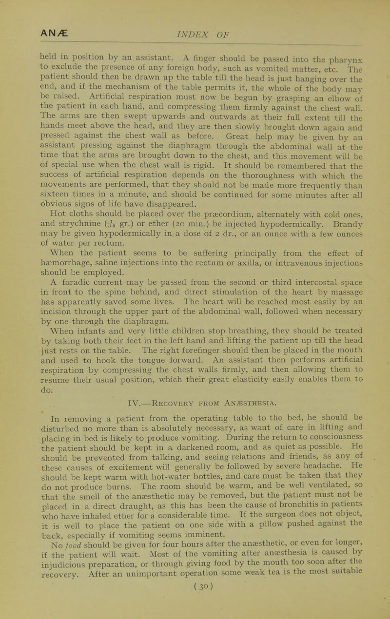 held in position by an assistant. A finger should be passed into the pharynx to exclude the presence of any foreign body, such as vomited matter, etc. The patient should then be drawn up the table till the head is just hanging over the end, and if the mechanism of the table permits it, the whole of the body may be raised. Artificial respiration must now be begun by grasping an elbow of the patient in each hand, and compressing them firmly against the chest wall. The arms are then swept upwards and outwards at their full extent till the hands meet above the head, and they are then slowly brought down again and pressed against the chest wall as before. Great help may be given by an assistant pressing against the diaphragm through the abdominal wall at the time that the arms are brought down to the chest, and this movement will be of special use when the chest wall is rigid. It should be remembered that the success of artificial respiration depends on the thoroughness with which the movements are performed, that they should not be made more frequently than sixteen times in a minute, and should be continued for some minutes after all obvious signs of life have disappeared. Hot cloths should be placed over the praecordium, alternately with cold ones, and strychnine (^^V gr.) or ether (20 min.) be injected hypodermically. Brandy may be given hypodermically in a dose of 2 dr., or an ounce Avith a few ounces of water per rectum. When the patient seems to be suffering principally from the effect of haemorrhage, saline injections into the rectum or axilla, or intravenous injections should be employed. A faradic current may be passed from the second or third intercostal space in front to the spine behind, and direct stimulation of the heart by massage has apparently saved some lives. Ihe heart will be reached most easily b^^ an incision through the upper part of the abdominal wall, followed when necessarj^ by one through the diaploragm. When infants and very little children stop breathing, they should be treated by taking both their feet in the left hand and lifting the patient up till the head just rests on the table. The right forefinger should then be placed in the mouth and used to hook the tongue forward. An assistant then performs artificial respiration by compressing the chest walls firmly, and then allowing them to resume their usual position, which their great elasticity easily enables them to do. IV.—Recovery from An.5;sthesia. In removing a patient from the operating table to the bed, he should be disturbed no more than is absolutely necessary, as want of care in lifting and placing in bed is likely to produce vomiting. During the return to consciousness the patient should be kept in a darkened room, and as quiet as possible. He should be prevented from talking, and seeing relations and friends, as any of these causes of excitement will generally be followed by severe headache. He should be kept warm with hot-water bottles, and care must be taken that they do not produce burns. The room should be warm, and be well ventilated, so that the smell of the anaesthetic may be removed, but the patient must not be placed in a direct draught, as this has been the cause of bronchitis in patients who have inhaled ether for a considerable time. If the surgeon does not object, it is well to place the patient on one side with a pillow pushed against the back, especially if vomiting seems imminent. No food should be given for four hours after the anesthetic, or even for longer, if the patient will wait. Most of the vomiting after anaesthesia is caused by injudicious preparation, or through giving food by the mouth too soon after the recovery. After an unimportant operation some weak tea is the most suitable