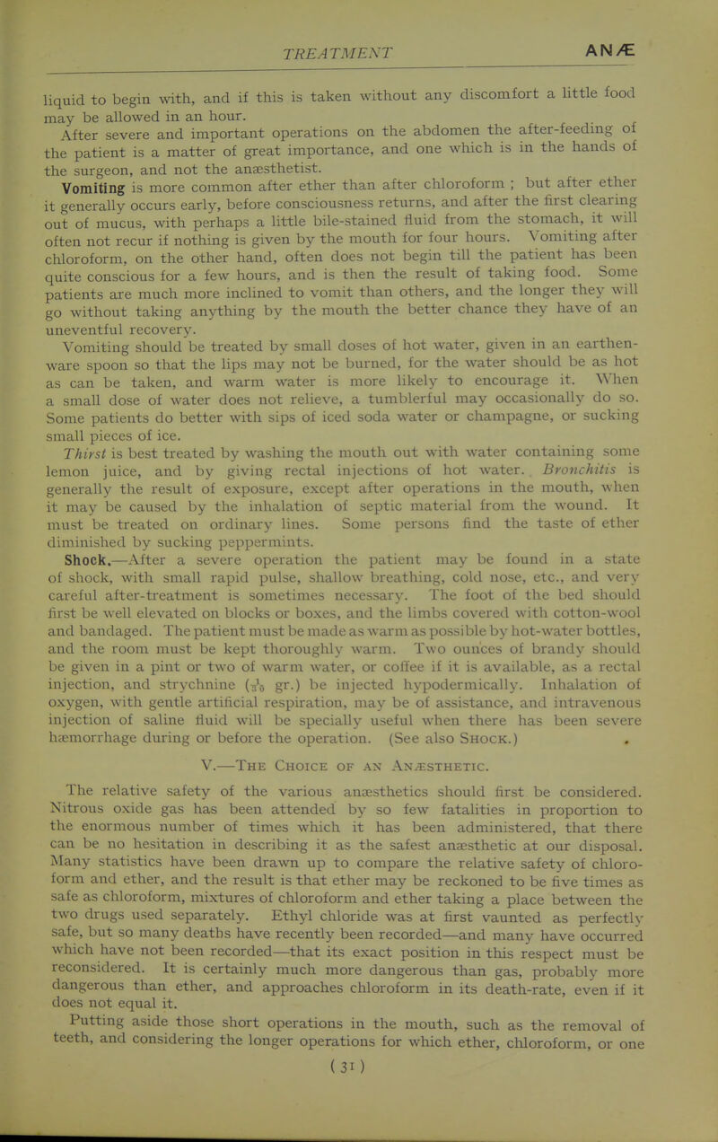 liquid to begin with, and if this is taken without any discomfort a little food may be allowed in an hour. After severe and important operations on the abdomen the after-feedmg of the patient is a matter of great importance, and one which is in the hands of the surgeon, and not the anassthetist. Vomiting is more common after ether than after chloroform ; but after ether it generally occurs early, before consciousness returns, and after the first clearmg out of mucus, with perhaps a little bile-stained fluid from the stomach, it will often not recur if nothing is given by the mouth for four hours. Vomiting after chloroform, on the other hand, often does not begin till the patient has been quite conscious for a few hours, and is then the result of taking food. Some patients are much more inclined to vomit than others, and the longer they will go without taking anything by the mouth the better chance they have of an uneventful recovery. Vomiting should be treated by small doses of hot water, given in an earthen- ware spoon so that the lips may not be burned, for the water should be as hot as can be taken, and warm water is more likely to encourage it. When a small dose of water does not relieve, a tumblerful may occasionally do so. Some patients do better with sips of iced soda water or champagne, or sucking small pieces of ice. Thirst is best treated by washing the mouth out with water containing some lemon juice, and by giving rectal injections of hot water. Bronchitis is generally the result of exposure, except after operations in the mouth, when it may be caused by the inhalation of septic material from the wound. It must be treated on ordinary lines. Some persons find the taste of ether diminished by sucking peppermints. Shock.—After a severe operation the patient may be found in a state of shock, with small rapid pulse, shallow breathing, cold nose, etc., and very careful after-treatment is sometimes necessary. The foot of the bed should first be well elevated on blocks or boxes, and the limbs covered with cotton-wool and bandaged. The patient must be made as warm as possible by hot-water bottles, and the room must be kept thoroughly warm. Two ounces of brandy should be given in a pint or two of warm water, or coSee if it is available, as a rectal injection, and strychnine (iio gr-) be injected hypodermically. Inhalation of oxygen, with gentle artificial respiration, may be of assistance, and intravenous injection of saline fluid will be specially useful when there has been severe haemorrhage during or before the operation. (See also Shock.) V.—The Choice of an Anaesthetic. The relative safety of the various anaesthetics should first be considered. Nitrous oxide gas has been attended by so few fatalities in proportion to the enormous number of times which it has been administered, that there can be no hesitation in describing it as the safest anaesthetic at our disposal. Many statistics have been drawn up to compare the relative safety of chloro- form and ether, and the result is that ether may be reckoned to be five times as safe as chloroform, mixtures of chloroform and ether taking a place between the two drugs used separately. Ethyl chloride was at first vaunted as perfectly safe, but so many deaths have recently been recorded—and many have occurred which have not been recorded—that its exact position in this respect must be reconsidered. It is certainly much more dangerous than gas, probably more dangerous than ether, and approaches chloroform in its death-rate, even if it does not equal it. Putting aside those short operations in the mouth, such as the removal of teeth, and considering the longer operations for which ether, chloroform, or one