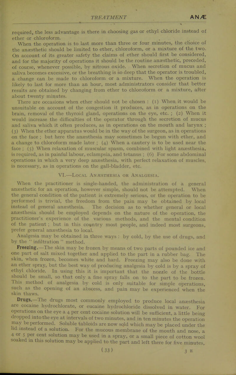 required, the less advantage is there in choosing gas or ethyl chloride instead of ether or chloroform. When the operation is to last more than three or four minutes, the choice of the anesthetic should be limited to ether, chloroform, or a mixture of the two. On account of its greater safety the claims of ether should first be considered, and for the majority of operations it should be the routine anaesthetic, preceded, of course, whenever possible, by nitrous oxide. When secretion of mucus and saliva becomes excessive, or the breathing is so deep that the operator is troubled, a change can be made to chloroform or a mixture. When the operation is likely to last for more than an hour, most administrators consider that better results are obtained by changing from ether to chloroform or a mixture, after about twenty minutes. There are occasions when ether should not be chosen : (i) When it would be unsuitable on account of the congestion it produces, as in operations on the brain, removal of the thyroid gland, operations on the eye, etc. ; (2) When it would increase the difficulties of the operator through the secretion of mucus and saliva which it often produces, as in operations on the mouth and larynx ; (3) When the ether apparatus would be in the way of the surgeon, as in operations on the face ; but here the anaesthesia may sometimes be begun with ether, and a change to chloroform made later ; (4) When a cautery is to be used near the face ; (5) When relaxation of muscular spasm, combined with light anaesthesia, is required, as in painful labour, eclampsia, and tetanus ; (6) For some abdominal operations in which a very deep anaesthesia, with perfect relaxation of muscles, is necessary, as in operations on the gall-bladder, etc. VI.—Local An^^isthesia or Analgesia. When the practitioner is single-handed, the administration of a general aniesthetic for an operation, however simple, should not be attempted. When the general condition of the patient is extremely serious, or the operation to be performed is trivial, the freedom from the pain may be obtained by local instead of general ana2.sthesia. The decision as to whether general or local anaesthesia should be employed depends on the nature of the operation, the practitioner's experience of the various methods, and the mental condition of the patient ; but in this country most people, and indeed most surgeons, prefer general anaesthesia to local. Analgesia may be obtained in three ways : by cold, by the use of drugs, and by the  infiltration  method. Freezing.—The skin may be frozen by means of two parts of pounded ice and one part of salt mixed together and applied to the part in a rubber bag. The skin, when frozen, becomes white and hard. Freezing may also be done with an ether spray, but the best way of producing analgesia by cold is by a spray of ethyl chloride. In using this it is important that the nozzle of the bottle should be small, so that only a fine spray falls on to the part to be frozen. This method of analgesia by cold is only suitable for simple operations, such as the opening of an abscess, and pain may be experienced when the skin thaws. Drugs—The drugs most commonly employed to produce local anaesthesia are cocaine hydrochlorate, or eucaine hydrochloride dissolved in water. For operations on the eye a 4 per cent cocaine solution will be sufficient, a little being dropped into the eye at intervals of two minutes, and in ten minutes the operation may be performed. Soluble tabloids are now sold which may be placed under the lid. mstead of a solution. For the mucous membrane of the mouth and nose, a 4 or 5 per cent solution may be used in a spray, or a small piece of cotton wool soaked m this solution may be applied to the part and left there for five minutes,