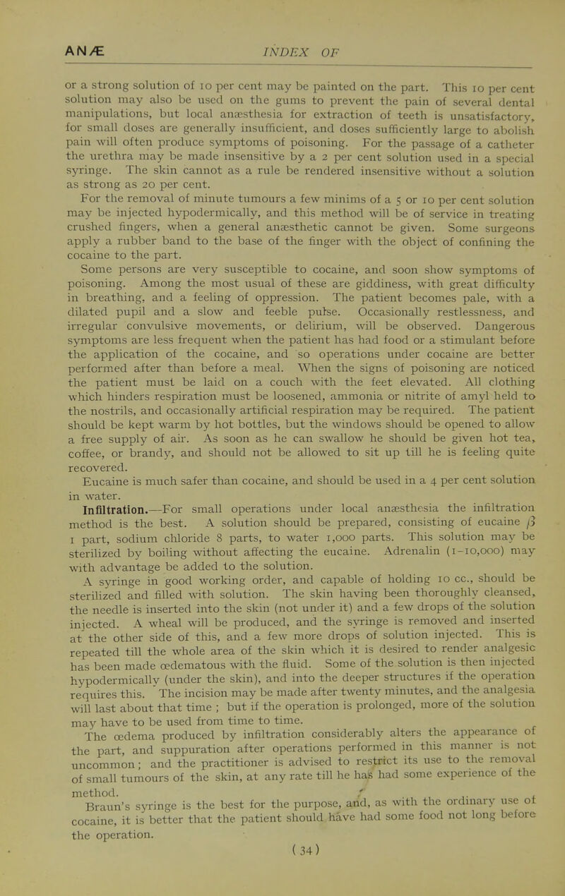 or a strong solution of lo per cent may be painted on the part. This lo per cent solution may also be used on the gums to prevent the pain of several dental manipulations, but local anassthesia for extraction of teeth is unsatisfactory, for small doses are generally msufficient, and doses sufficiently large to abolish pain will often produce symptoms of poisoning. For the passage of a catheter the urethra may be made insensitive by a 2 per cent solution used in a special syringe. The skin cannot as a rule be rendered insensitive without a solution as strong as 20 per cent. For the removal of minute tumours a few minims of a 5 or 10 per cent solution may be injected hypodermically, and this method will be of service in treating crushed fingers, when a general anaesthetic cannot be given. Some surgeons apply a rubber band to the base of the finger with the object of confining the cocaine to the part. Some persons are very susceptible to cocaine, and soon show symptoms of poisoning. Among the most \isual of these are giddiness, with great difficulty in breathing, and a feeling of oppression. The patient becomes pale, with a dilated pupil and a slow and feeble pulse. Occasionally restlessness, and irregular convulsive movements, or delirium, wUl be observed. Dangerous symptoms are less frequent when the patient has had food or a stimulant before the application of the cocaine, and so operations under cocaine are better performed after than before a meal. When the signs of poisoning are noticed the patient must be laid on a couch with the feet elevated. All clothing which hinders respiration must be loosened, ammonia or nitrite of amyl held to the nostrils, and occasionally artificial respiration may be required. The patient should be kept warm by hot bottles, but the windows should be opened to allow a free supply of ah. As soon as he can swallow he should be given hot tea, coffee, or brandy, and should not be allowed to sit up till he is feeling quite recovered. Eucaine is much safer than cocaine, and should be used in a 4 per cent solution in Avater. Infiltration.—For small operations under local anaesthesia the infiltration method is the best. A solution should be prepared, consisting of eucaine /3 I part, sodium chloride 8 parts, to water 1,000 parts. This solution may be sterilized by boiling without affecting the eucaine. Adrenalin {1-10,000) may with advantage be added to the solution. A syringe in good working order, and capable of holding 10 cc, should be sterilized and filled Avith solution. The skin having been thoroughly cleansed, the needle is inserted into the skin (not under it) and a few drops of the solution injected. A wheal will be produced, and the s\Tinge is removed and inserted at the other side of this, and a few more drops of solution injected. This is repeated till the whole area of the skin which it is desired to render analgesic has been made oedematous -with the fluid. Some of the solution is then injected hypodermically (under the skin), and into the deeper structures if the operation requires this. ' The incision may be made after twenty minutes, and the analgesia will last about that time ; but if the operation is prolonged, more of the solution may have to be used from time to time. The oedema produced by infiltration considerably alters the appearance of the part, and suppuration after operations performed in this manner is not uncommon; and the practitioner is advised to restrict its use to the removal of small tumours of the skin, at any rate till he has had some experience of the method. , ,■ j. Braun's syringe is the best for the purpose, and, as with the ordinary use ot cocaine, it is better that the patient should have had some food not long before the operation.