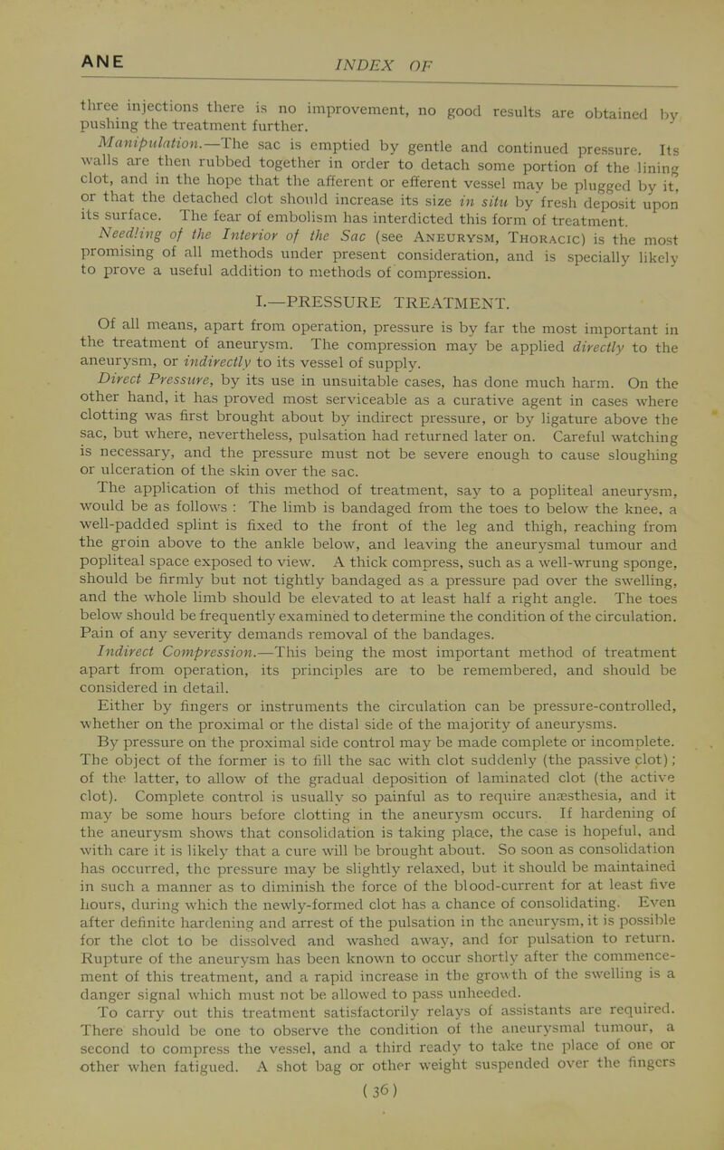 three injections there is no improvement, no good results are obtained bv pushing the treatment further. Manipulation.—The sac is emptied by gentle and continued pressure. Its walls are then rubbed together in order to detach some portion of the lining clot, and in the hope that the afferent or efferent vessel may be plugged by it'^ or that the detached clot should increase its size in situ by'fresh deposit upon its surface. The fear of embolism has interdicted this form of treatment. NeedHng of the Interior of the Sac (see Aneurysm, Thoracic) is the most promising of all methods under present consideration, and is specially likely to prove a useful addition to methods of compression. I.—PRESSURE TREATMENT. Of all means, apart from operation, pressure is by far the most important in the treatment of aneurysm. The compression may be applied directly to the aneurysm, or indirectly to its vessel of supply. Direct Pressure, by its use in unsuitable cases, has done much harm. On the other hand, it has proved most serviceable as a curative agent in cases where clotting was first brought about by indirect pressure, or by ligature above the sac, but where, nevertheless, pulsation had returned later on. Careful watching is necessary, and the pressure must not be severe enough to cause sloughing or ulceration of the skin over the sac. The application of this method of treatment, say to a popliteal aneurysm, would be as follows : The limb is bandaged from the toes to below the knee, a well-padded splint is fixed to the front of the leg and thigh, reaching from the groin above to the ankle below, and leaving the aneurysmal tumour and popliteal space exposed to view. A thick compress, such as a well-wrung sponge, should be firmly but not tightly bandaged as a pressure pad over the swelling, and the whole limb should be elevated to at least half a right angle. The toes below should be frequently examined to determine the condition of the circulation. Pain of any severity demands removal of the bandages. Indirect Compression.—This being the most important method of treatment apart from operation, its principles are to be remembered, and should be considered in detail. Either by fingers or instruments the circulation can be pressure-controlled, whether on the proximal or the distal side of the majority of aneurysms. By pressure on the proximal side control may be made complete or incomplete. The object of the former is to fill the sac with clot suddenly (the passive clot) ; of the latter, to allow of the gradual deposition of laminated clot (the active clot). Complete control is usuallv so painful as to reqiiire aneesthesia, and it may be some hours before clotting in the aneurysm occurs. If hardening of the aneurysm shows that consolidation is taking place, the case is hopeful, and with care it is likely that a cure will be brought about. So soon as consolidation has occurred, the pressure may be slightly relaxed, but it should be maintained in such a manner as to diminish the force of the blood-current for at least five hours, during which the newly-formed clot has a chance of consolidating. Even after definite hardening and arrest of the pulsation in the aneurysm, it is possible for the clot to be dissolved and washed away, and for pulsation to return. Rupture of the aneurysm has been known to occur shortly after the commence- ment of this treatment, and a rapid increase in the growth of the swelling is a danger signal which must not be allowed to pass unheeded. To carry out this treatment satisfactorily relays of assistants are required. There should be one to observe the condition of the aneurysmal tumour, a second to compress the vessel, and a third ready to take tne place of one or other when fatigued. A shot bag or other weight suspended over the fingers