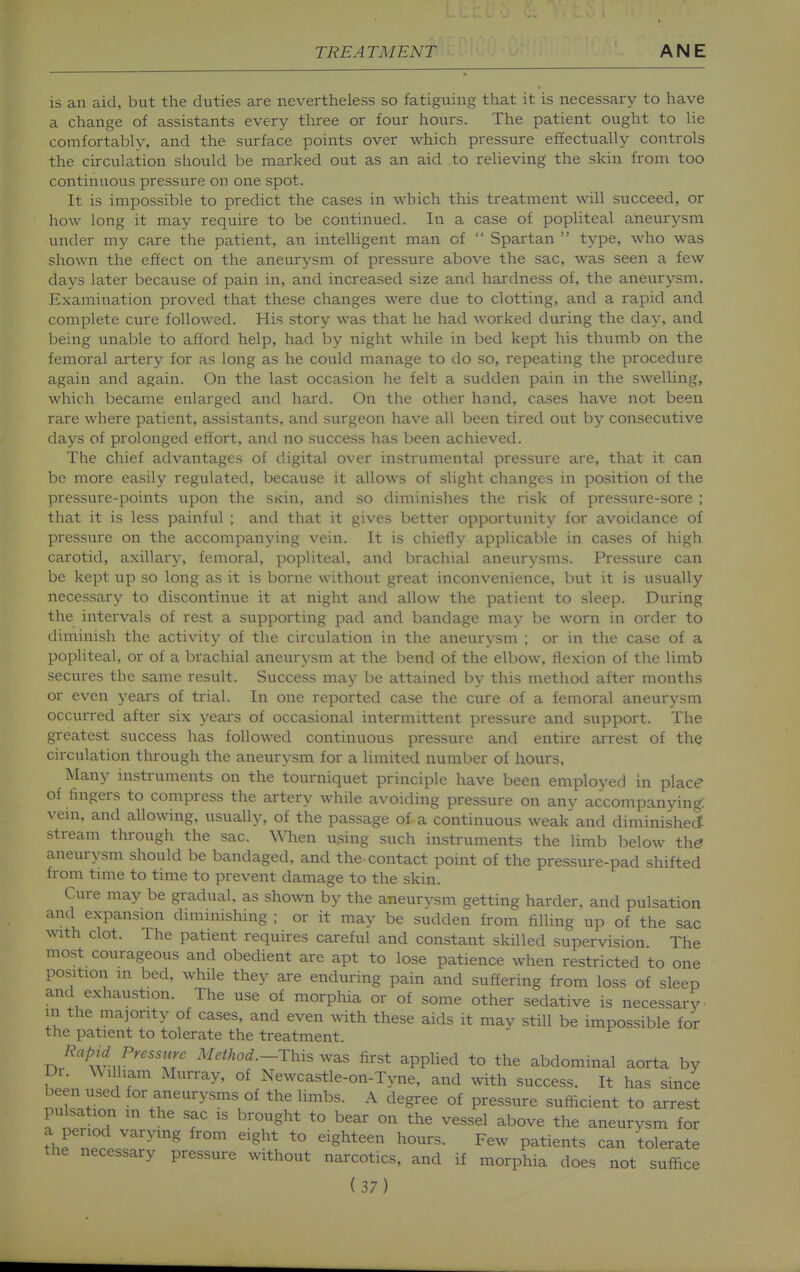 is an aid, but the duties are nevertheless so fatiguing that it is necessary to have a change of assistants every tliree or four hours. The patient ought to lie comfortably, and the surface points over which pressure effectually controls the circulation should be marked out as an aid to relieving the skin from too continuous pressure on one spot. It is impossible to predict the cases in which this treatment will succeed, or how long it may require to be continued. In a case of popliteal aneurysm under my care the patient, an intelligent man of  Spartan  type, who was shown the effect on the aneurysm of pressure above the sac, was seen a few days later because of pain in, and increased size and hardness of, the aneurysm. Examination proved that these changes were due to clotting, and a rapid and complete cure followed. His story was that he had worked during the day, and being unable to afford help, had by night while in bed kept his thumb on the femoral artery for as long as he could manage to do so, repeating the procedure again and again. On the last occasion he felt a sudden pain in the swelling, which became enlarged and hard. On the other hand, cases have not been rare where patient, assistants, and surgeon have all been tired oi;t by consecutive days of prolonged effort, and no success has been achieved. The chief advantages of digital over instrumental pressure are, that it can bo more easily regulated, because it allows of slight changes in position of the pressure-points upon the SKin, and so diminishes the risk of pressure-sore ; that it is less painful ; and that it gives better opportunity for avoidance of pressure on the accompanjdng vein. It is chiefly applicable in cases of high carotid, axillary, femoral, popliteal, and brachial aneurysms. Pressure can be kept up so long as it is borne without great inconvenience, but it is usually necessary to discontinue it at night and allow the patient to sleep. During the intervals of rest a supporting pad and bandage may be worn in order to diminish the activity of the circulation in the aneurysm ; or in the case of a popliteal, or of a brachial aneurysm at the bend of the elbow, flexion of the limb secures the same result. Success may be attained by this method after months or even years of trial. In one reported case the cure of a femoral aneurysm occurred after six years of occasional intermittent pressure and support. The greatest success has followed continuous pressure and entire arrest of the circulation through the aneurysm for a limited number of hours, Many instruments on the tourniquet principle have been employed in place of fingers to compress the artery while avoiding pressure on any accompanying: vem, and allowing, usually, of the passage of a continuous weak and diminished stream through the sac. When using such instruments the limb below t\ie aneurysm should be bandaged, and the contact point of the pressure-pad shifted from tmie to time to prevent damage to the skin. Cure may be gradual, as shown by the aneurysm getting harder, and pulsation and expansion diminishing ; or it may be sudden from filling up of the sac with clot. The patient requires careful and constant skilled supervision The most courageous and obedient are apt to lose patience when restricted to one position m bed, while they are enduring pain and suffering from loss of sleep and exhaustion. The use of morphia or of some other sedative is necessary- m the majority of cases, and even with these aids it may still be impossible for the patient to tolerate the treatment. Rapid Pressure M.//.o^.-This was first applied to the abdominal aorta by Dr. William Murray, of Newcastle-on-Tyne, and with success. It has since been used for aneurysms of the limbs. A degree of pressure sufficient to arrest pulsation in the sac is brought to bear on the vessel above the aneurysm for ixTZr ^'^'^ ^'^^^ '° '^S^*^ F^^^ P^ti^^^^ can tolerate the necessary pressure without narcotics, and if morphia does not suffice