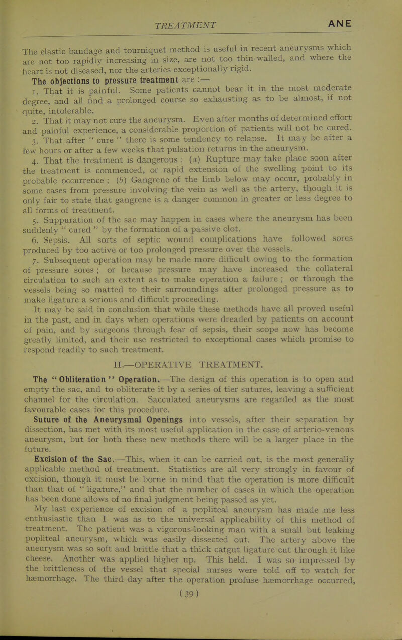 The elastic bandage and tourniquet method is useful in recent aneurysms which are not too rapidly increasing in size, are not too thin-walled, and where the heart is not diseased, nor the arteries exceptionally rigid. The objections to pressure treatment are :— 1. That it is painful. Some patients cannot bear it in the most moderate degree, and all find a prolonged course so exhausting as to be almost, if not quite, intolerable. 2. That it may not cure the aneurysm. Even after months of determined effort and painful experience, a considerable proportion of patients will not be cured. 3. That after  cure  there is some tendency to relapse. It may be after a few hours or after a few weeks that pulsation returns in the aneurysm. 4. That the treatment is dangerous : {a) Rupture may take place soon after the treatment is commenced, or rapid extension of the swelling point to its probable occurrence ; {h) Gangrene of the limb below may occur, probably in some cases from pressure involving the vein as well as the artery, though it is only fair to state that gangrene is a danger common in greater or less degree to all forms of treatment. 5. Suppuration of the sac may happen in cases where the aneurysm has been suddenly  cured  by the formation of a passive clot. 6. Sepsis. All sorts of septic wound complications have followed sores produced by too active or too prolonged pressure over the vessels. 7. Subsequent operation may be made more difficult owing to the formation of pressure sores ; or because pressure may have increased the collateral circulation to such an extent as to make operation a failure ; or through the vessels being so matted to their surroundings after prolonged pressure as to make ligature a serious and difficult proceeding. It ma}^ be said in conclusion that while these methods have all proved useful in the past, and in days when operations were dreaded by patients on account of pain, and by surgeons through fear of sepsis, their scope now has become greatly limited, and their use restricted to exceptional cases which promise to respond readily to such treatment. II.—OPERATIVE TREATMENT. The Obliteration Operation.—The design of this operation is to open and empty the sac, and to obliterate it by a series of tier sutures, leaving a sufficient channel for the circulation. Sacculated aneurysms are regarded as the most favourable cases for this procedure. Suture of the Aneurysmal Openings into vessels, after their separation by dissection, has met with its most useful application in the case of arterio-venous aneurysm, but for both these new methods there will be a larger place in the futin^e. Excision of the Sac.—This, when it can be carried out, is the most generally applicable method of treatment. Statistics are all very strongly in favour of excision, though it must be borne in mind that the operation is more difficult than that of  ligature, and that the number of cases in which the operation has been done allows of no final judgment being passed as yet. My last experience of excision of a popliteal aneurysm has made me less enthusiastic than I was as to the universal applicability of this method of treatment. The patient was a vigorous-looking man with a small but leaking popliteal aneurysm, which was easily dissected out. The artery above the aneurysm was so soft and brittle that a thick catgut ligature cut tlu'ough it like cheese. Another was applied higher up. This held. I was so impressed by the brittleness of the vessel that special nurses were told off to watch for haemorrhage. The third day after the operation profuse haemorrhage occurred,