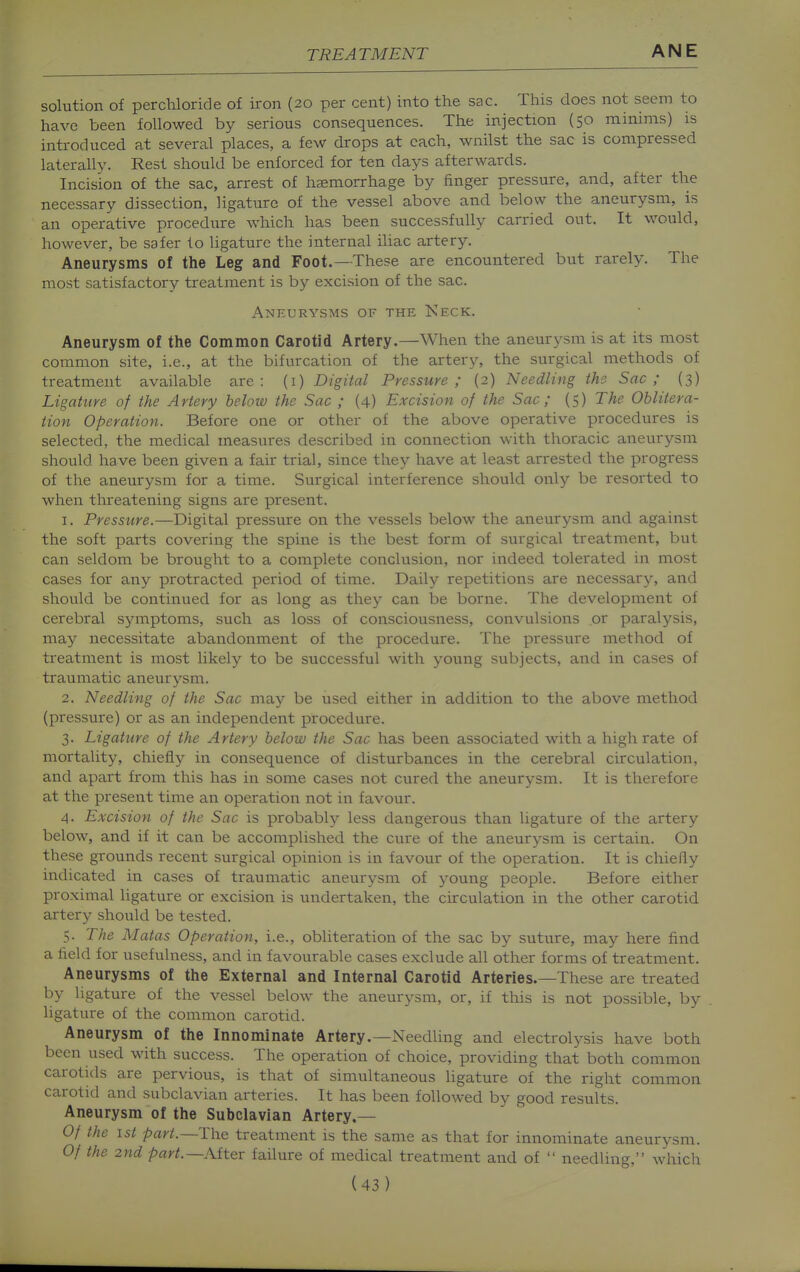 solution of perchloride of iron {20 per cent) into the sac. This does not seem to have been followed by serious consequences. The injection (50 minims) is introduced at several places, a few drops at each, wnilst the sac is compressed laterally. Rest should be enforced for ten days afterwards. Incision of the sac, arrest of haemorrhage by finger pressure, and, after the necessary dissection, ligature of the vessel above and below the aneurysm, is an operative procedure which has been successfully carried out. It would, however, be safer lo ligature the internal iliac artery. Aneurysms of the Leg and Foot.—These are encountered but rarely. The most satisfactory treatment is by excision of the sac. Aneurysms of the Neck. Aneurysm of the Common Carotid Artery.—When the aneurysm is at its most common site, i.e., at the bifurcation of the artery, the surgical methods of treatment available are: (i) Digital Pressure; (2) Needling the Sac; (3) Ligature of the Artery below the Sac ; (4) Excision of the Sac ; (5) The Oblitera- tion Operation. Before one or other of the above operative procedures is selected, the medical measures described in connection with thoracic aneurysm should have been given a fair trial, since they have at least arrested the progress of the aneurysm for a time. Surgical interference should only be resorted to when tlireatening signs are present. 1. Pressure.—Digital pressure on the vessels below the aneurysm and against the soft parts covering the spine is the best form of surgical treatment, but can seldom be brought to a complete conclusion, nor indeed tolerated in most cases for any protracted period of time. Daily repetitions are necessary, and should be continued for as long as they can be borne. The development of cerebral symptoms, such as loss of consciousness, convulsions or paralysis, may necessitate abandonment of the procedure. The pressure method of treatment is most likely to be successful with young subjects, and in cases of traumatic aneurysm. 2. Needling of the Sac may be used either in addition to the above method (pressure) or as an independent procedure. 3. Ligature of the Artery below the Sac has been associated with a high rate of mortality, chiefly in consequence of disturbances in the cerebral circulation, and apart from this has in some cases not cured the aneurysm. It is therefore at the present time an operation not in favour. 4. Excision of the Sac is probably less dangerous than ligature of the artery below, and if it can be accomplished the cure of the aneurysm is certain. On these grounds recent surgical opinion is in favour of the operation. It is chiefly indicated in cases of traumatic aneurysm of young people. Before either proximal ligature or excision is undertaken, the circulation in the other carotid artery should be tested. 5. The Matas Operation, i.e., obliteration of the sac by suture, may here find a field for usefulness, and in favourable cases exclude all other forms of treatment. Aneurysms of the External and Internal Carotid Arteries.—These are treated by ligature of the vessel below the aneurysm, or, if this is not possible, by ligature of the common carotid. Aneurysm of the Innominate Artery.—Needling and electrolysis have both been used with success. The operation of choice, providing that both common carotids are pervious, is that of simultaneous ligature of the right common carotid and subclavian arteries. It has been followed by good results. Aneurysm of the Subclavian Artery.- Of the 1st part.~The treatment is the same as that for innominate aneurysm. Of the 2nd part.—After failure of medical treatment and of  needling, which