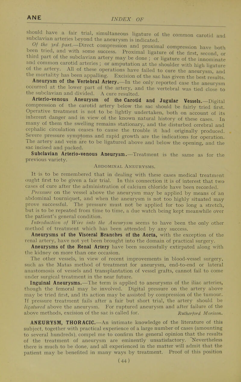 should have a fair trial, simultaneous ligature of the common carotid and subclavian arteries beyond the aneurysm is indicated. Of the yyd part.—mxect compression and proximal compression have both been tried, and with some success. Proximal ligature of the first second or third part of the subclavian artery may be done ; or ligature of the'innominate and common carotid arteries ; or amputation at the shoulder with higli ligature of the artery. All of these operations have failed to cure the aneurysm and the mortality has been apixalling. Excision of the sac has given the best results Aneurysm of the Vertebral Artery.—In the only reported case the aneurysm occurred at the lower part of the artery, and the vertebral was tied close to the subclavian and divided. A cure resulted. Arterio-venous Aneurysm of the Carotid and Jugular Vessels.—Digital compression of the carotid artery below the sac should be fairly tried first. Operative treatment is not to be lightly undertaken, both on account of its inherent danger and in view of the known natural history of these cases. In many of them the swelling remains stationary, and the disturbed cerebral and cephalic circulation ceases to cause the trouble it had originally produced. Severe pressure symptoms and rapid growth are the indications for operation. The artery and vein are to be ligatured above and below the opening, and the sac incised and packed. Subclavian Arterio-venous Aneurysm.—Treatment is the same as for the previous variety. Abdominal Aneurysms. It is to be remembered that in dealing with these cases medical treatment ought first to be given a fair trial. In this connection it is of interest that two cases of cure after the administration of calcium chloride have been recorded. Pressure on the vessel above the aneurysm may be applied by means of an abdominal tourniquet, and when the aneurysm is not too highly situated may prove successful. The pressure must not be applied for too long a stretch, but is to be repeated from time to time, a due watch being kept meanwhile over the patient's general condition. Introduction of Wire into the Aneurysm seems to have been the only other method of treatment which has been attended by any success. Aneurysms of the Visceral Branches of the Aorta, with the exception of the renal artery, have not yet been brought into the domain of practical surgerj-. Aneurysms of the Renal Artery have been successfully extirpated along with the kidney on more than one occasion. The other vessels, in view of recent improvements in blood-vessel surgerj', such as the Matas method of treatment for aneurysm, end-to-end or lateral anastomosis of vessels and transplantation of vessel grafts, cannot fail to come under surgical treatment in the near future. Inguinal Aneurysms.—The term is applied to aneurysms of the iliac arteries, though the femoral may be involved. Digital pressure on the artery above may be tried first, and its action may be assisted by compression of the tumour. If pressure treatment fails after a fair but short trial, the artery should be ligatured above the aneurysm. For ruptured aneurysm and after failure of the above methods, excision of the sac is called for. Rutherford Morison. ANEURYSM, THORACIC.—An intimate knowledge of the literature of this subject, together with practical experience of a large number of cases (amounting to several hundreds), compel me to confirm the general opinion that the results of the treatment of aneurysm are eminently unsatisfactory. Nevertheless there is much to be done, and all experienced in the matter will admit that the patient may be benefited in many ways by treatment. Proof of this position