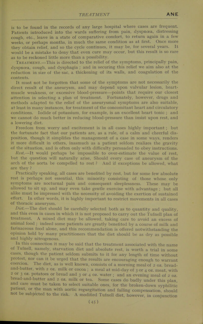 is to be found in the records of any large hospital where cases are frequent. Patients introduced into the wards suffering from pain, dyspnoea, distressing cough, etc., leave in a state of comparative comfort, to return again in a few weeks, or perhaps months, in much the same condition as at first. Once more they obtain rehef, and so the cycle continues, it may be, for several years. It would be a mistake to deny that even cure may occur, but this result is so rare as to be reckoned little more than a possibility. Treatment.—This is directed to the relief of the symptoms, principally pain, dyspnoea, cough, and dysphagia ; and in securing this relief we aim also at the reduction in size of the sac, a thickening of its walls, and coagulation of the contents. It must not be forgotten that some of the symptoms are not necessarily the direct result of the aneurysm, and may depend upon valvular lesion, heart- muscle weakness, or excessive blood-pressure—points that require our closest attention in selecting a plan of treatment. Fortunately, however, drugs and methods adapted to the relief of the aneurysmal symptoms are also suitable, at least in many instances, for treatment of the concomitant heart and circulatory conditions. Iodide of potassium, for example, is an excellent heart tonic ; and we cannot do much better in reducing blood-pressure than insist upon rest, and a lowering diet. Freedom from worry and excitement is in all cases highly important ; but the fortunate fact that our patients are, as a rule, of a calm and cheerful dis- position, though it simplifies the management of a case in some ways, renders it more difficult in others, inasmuch as a patient seldom realizes the gravity of the situation, and is often only with difficulty persuaded to obey instructions. Rest.—It would perhaps be impossible to over-estimate the value of rest, but the question will naturally arise. Should every case of aneurysm of the arch of the aorta be compelled to rest ? And if exceptions be allowed, what are they ? Practically speaking, all cases are benefited by rest, but for some few absolute rest is perhaps not essential, this minority consisting of those whose only symptoms are nocturnal pain and consequent sleeplessness. These may be allowed to sit up, and may even take gentle exercise with advantage ; but all alike must be impressed with the necessity of avoiding the exertion of sustained effort. In other words, it is highly important to restrict movements in all cases of thoracic aneurysm. Diet.—The diet should be carefully selected both as to quantity and quality, and this even in cases in which it is not proposed to carry out the Tufnell plan of treatment. A mixed diet may be allowed, taking care to avoid an excess of animal food ; indeed some patients are greatly benefited by a course of milk and farinaceous food alone, and this recommendation is offered notwithstanding the opinion held by many practitioners that the diet should be as dry as possible and highly nitrogenous. In this connection it may be said that the treatment associated with the name of Tufnell, namely, starvation diet and absolute rest, is worth a trial in some cases, though the patient seldom submits to it for any length of time without protest, nor can it be urged that the results are encouraging enough to warrant coercion. The diet, as is well known, consists of a morning meal of 2 oz. bread- and-butter, with 2 oz. milk or cocoa ; a meal at mid-day of 3 or 4 oz. meat, with 2 or 3 oz. potatoes or bread and 3 or 4 oz. water ; and an evening meal of 2 oz. bread-and-butter and 2 oz. milk or tea. Some cases do badly under this plan, and care must be taken to select suitable ones, for the broken-down syphilitic patient, or the man with aortic regurgitation and faiUng compensation, should not be subjected to the risk. A modified Tufnell diet, however, in conjunction