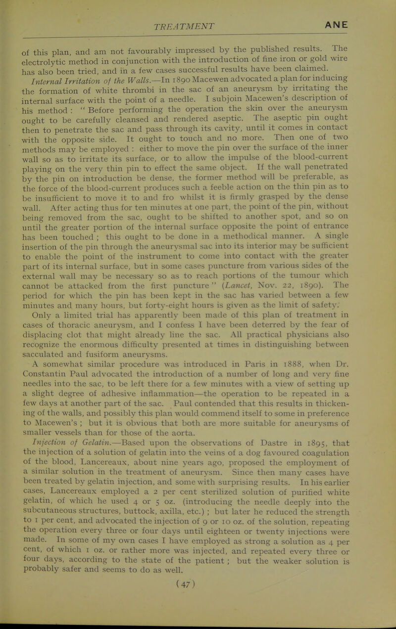 of this plan, and am not favourably impressed by the pubUshed results. The electrolytic method in conjunction with the introduction of fine iron or gold wire has also been tried, and in a few cases successful results have been clamied. InternaUrritation of the Walls.—In 1890 Macewen advocated a plan for inducmg the formation of white thrombi in the sac of an aneurysm by irritating the internal surface with the point of a needle. I subjoin Macewen's description of his method :  Before performing the operation the skin over the aneurysm ought to be carefully cleansed and rendered aseptic. The aseptic pin ought then to penetrate the sac and pass through its cavity, until it comes in contact with the opposite side. It ought to touch and no more. Then one of two methods may be employed : either to move the pin over the surface of the inner wall so as to irritate its surface, or to allow the impulse of the blood-current playing on the very thin pin to effect the same object. If the wall penetrated by the pin on introduction be dense, the former method will be preferable, as the force of the blood-current produces such a feeble action on the thin pin as to be insufficient to move it to and fro whilst it is firmly grasped by the dense wall. After acting thus for ten minutes at one part, the point of the pin, without being removed from the sac, ought to be shifted to another spot, and so on until the greater portion of the internal surface opposite the point of entrance has been touched ; this ought to be done in a methodical manner. A single insertion of the pin through the aneurysmal sac into its interior may be sufficient to enable the point of the instrument to come into contact with the greater part of its internal surface, but in some cases puncture from various sides of the external wall may be necessary so as to reach portions of the tumour which cannot be attacked from the first puncture {Lancet, Nov. 22, 1890). The period for which the pin has been kept in the sac has varied between a few minutes and many hours, but forty-eight hours is given as the limit of safety. Only a limited trial has apparently been made of this plan of treatment in cases of thoracic aneurysm, and I confess I have been deterred by the fear of displacing clot that might already line the sac. All practical physicians also recognize the enormous difficulty presented at times in distinguishing between sacculated and fusiform aneurysms. A somewhat similar procedure was introduced in Paris in 1888, when Dr. Constantin Paul advocated the introduction of a number of long and very fine needles into the sac, to be left there for a few minutes with a view of setting up a slight degree of adhesive inflammation—the operation to be repeated in a few days at another part of the sac. Paul contended that this results in thicken- ing of the walls, and possibly this plan would commend itself to some in preference to Macewen's ; but it is obvious that both are more suitable for aneurysms of smaller vessels than for those of the aorta. Injection of Gelatin.—Based upon the observations of Dastre in 1895, that the injection of a solution of gelatin into the veins of a dog favoured coagulation of the blood, Lancereaux, about nine years ago, proposed the employment of a similar solution in the treatment of aneurysm. Since then many cases have been treated by gelatin injection, and some with surprising results. In his earher cases, Lancereaux employed a 2 per cent sterihzed solution of purified white gelatin, of which he used 4 or 5 oz. (introducing the needle deeply into the subcutaneous structures, buttock, axilla, etc.) ; but later he reduced the strength to I per cent, and advocated the injection of 9 or 10 oz. of the solution, repeating the operation every three or four days until eighteen or twenty injections were made. In some of my own cases I have employed as strong a solution as 4 per cent, of which i oz. or rather more was injected, and repeated every three or four days, according to the state of the patient ; but the weaker solution is probably safer and seems to do as well.