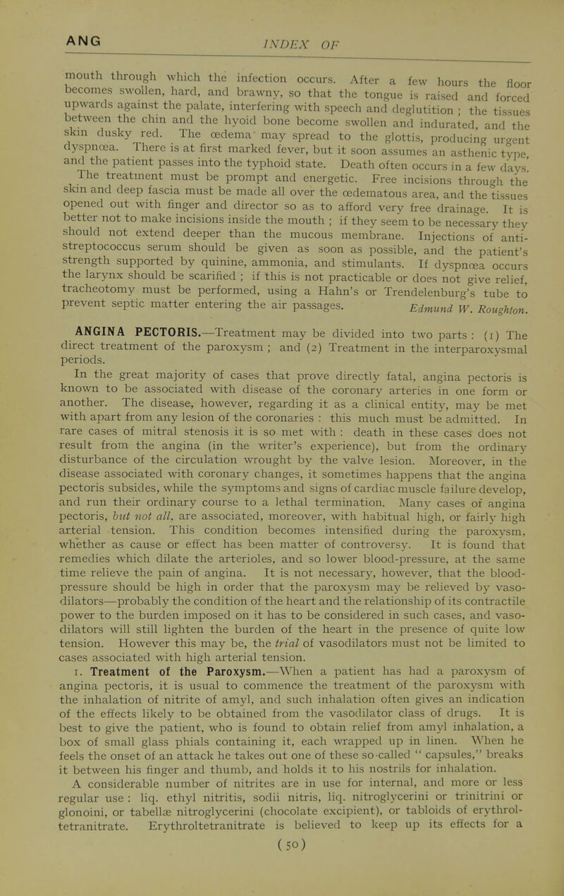 mouth through which the infection occurs. After a few hours the floor becomes swollen, hard, and brawny, so that the tongue is raised and forced upwards agamst the palate, interfering with speech and deglutition • the tissues between the chni and the hyoid bone become swollen and indurated and the skm dusky red. The oedema' may spread to the glottis, producing ur-ent dyspnoea. There is at first marked fever, but it soon assumes an asthenic type and the patient passes into the typhoid state. Death often occurs in a few days' The treatment must be prompt and energetic. Free incisions through the skm and deep fascia must be made all over the oedematous area, and the tissues opened out with finger and director so as to afford very free drainage. It is better not to make incisions inside the mouth ; if they seem to be necessary they should not extend deeper than the mucous membrane. Injections of anti- streptococcus serum should be given as soon as possible, and the patient's strength supported by quinine, ammonia, and stimulants. If dyspnoea occurs the larynx should be scarified ; if this is not practicable or does not give relief, tracheotomy must be performed, using a Hahn's or Trendelenburg's tube to prevent septic matter entering the air passages. Edmund W. Roughton. ANGINA PECTORIS.—Treatment may be divided into two parts: (i) The direct treatment of the paroxysm ; and (2) Treatment in the interparoxysmal periods. In the great majority of cases that prove directly fatal, angina pectoris is known to be associated with disease of the coronary arteries in one form or another. The disease, however, regarding it as a clinical entity, may be met with apart from any lesion of the coronaries : this much must be admitted. In rare cases of mitral stenosis it is so met with : death in these cases does not result from the angina (in the writer's experience), but from the ordinary disturbance of the circulation wrought by the valve lesion. Moreover, in the disease associated with coronary changes, it sometimes happens that the angina pectoris subsides, while the symptoms and signs of cardiac muscle failure develop, and run then- ordinary course to a lethal termination. Many cases of angina pectoris, hut not all, are associated, moreover, with habitual high, or fairly high arterial tension. This condition becomes intensified during the paroxysm, whether as cause or effect has been matter of controversy. It is found that remedies which dilate the arterioles, and so lower blood-pressure, at the same time relieve the pain of angina. It is not necessary, however, that the blood- pressure should be high in order that the paroxysm may be relieved by vaso- dilators—probably the condition of the heart and the relationship of its contractile power to the burden imposed on it has to be considered in such cases, and vaso- dilators will still lighten the burden of the heart in the presence of quite low tension. However this may be, the trial of vasodilators must not be limited to cases associated with high arterial tension. I. Treatment of the Paroxysm.—When a patient has had a paroxysm of angina pectoris, it is usual to commence the treatment of the paroxj^sm with the inhalation of nitrite of amyl, and such inhalation often gives an indication of the effects likely to be obtained from the vasodilator class of drugs. It is best to give the patient, who is found to obtain relief from amyl inhalation, a box of small glass phials containing it, each wrapped up in linen. When he feels the onset of an attack he takes out one of these so-called  capsules, breaks it between his finger and thumb, and holds it to his nostrils for inhalation. A considerable number of nitrites are in use for internal, and more or less regular use : liq. ethyl nitritis, sodii nitris, liq. nitroglycerini or trinitrini or glonoini, or tabellse nitroglycerini (chocolate excipient), or tabloids of erythrol- tetranitrate. Erythroltetranitrate is believed to keep up its effects for a