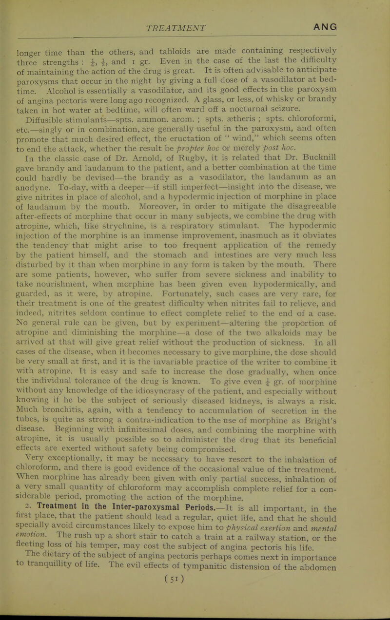 longer time than the others, and tabloids are made containing respectively three strengths : \, i, and i gr. Even in the case of the last the difficulty of maintaining the action of the drug is great. It is often advisable to anticipate paroxysms that occur in the night by giving a full dose of a vasodilator at bed- time. Alcohol is essentially a vasodilator, and its good effects in the paroxysm of angina pectoris were long ago recognized. A glass, or less, of whisky or brandy taken in hot water at bedtime, will often ward off a nocturnal seizure. Diffusible stimulants—spts. amnion, arom. ; spts. ajtheris ; spts. chloroformi, etc.—singly or in combination, are generally useful in the paroxysm, and often promote that much desired effect, the eructation of  wind, which seems often to end the attack, whether the result be propter hoc or merely post hoc. In the classic case of Dr. Arnold, of Rugby, it is related that Dr. Bucknill gave brandy and laudanum to the patient, and a better combination at the time could hardly be devised—the brandy as a vasodilator, the laudanum as an anodyne. To-day, with a deeper—if still imperfect—insight into the disease, we give nitrites in place of alcohol, and a hypodermic injection of morphine in place of laudanum by the mouth. Moreover, in order to mitigate the disagreeable after-effects of morphine that occur in many subjects, we combine the drug with atropine, which, like strychnine, is a respiratory stimulant. The hypodermic injection of the morphine is an immense improvement, inasmuch as it obviates the tendency that might arise to too frequent application of the remedy by the patient himself, and the stomach and intestines are very much less disturbed by it than when morphine in any form is taken by the mouth. There are some patients, however, who suffer from severe sickness and inability to take nourishment, when morphine has been given even hypodermically, and guarded, as it were, by atropine. Fortunately, such cases are very rare, for their treatment is one of the greatest difficulty when nitrites fail to relieve, and indeed, nitrites seldom continue to effect complete relief to the end of a case. No general rule can be given, but by experiment—altering the proportion of atropine and diminishing the morphine—a dose of the two alkaloids may be arrived at that will give great relief without the production of sickness. In all cases of the disease, when it becomes necessary to give morphine, the dose should be very small at first, and it is the invariable practice of the \\Titer to combine it with atropine. It is easy and safe to increase the dose gradually, when once the individual tolerance of the drug is known. To give even ^ gr. of morphine without any knowledge of the idiosyncrasy of the patient, and especially without knowing if he be the subject of seriously diseased kidneys, is always a risk. Much bronchitis, again, with a tendency to accumulation of secretion in the tubes, is quite as strong a contra-indication to the use of morphine as Bright's disease. Beginning with infinitesimal doses, and combining the morphine with atropine, it is usually possible so to administer the drug that its beneficial effects are exerted without safety being compromised. Very exceptionally, it may be necessary to have resort to the inhalation of chloroform, and there is good evidence of the occasional value of the treatment. When morphine has already been given with only partial success, inhalation of a very small quantity of chloroform may accomplish complete relief for a con- siderable period, promoting the action of the morphine. 2. Treatment in the Inter-paroxysmal Periods.—It is all important, in the first place, that the patient should lead a regular, quiet life, and that he should specially avoid circumstances likely to expose him to physical exertion and mental emotion. The rush up a short stair to catch a train at a railway station, or the fleetmg loss of his temper, may cost the subject of angina pectoris his life. The dietary of the subject of angina pectoris perhaps comes next in importance to tranquillity of life. The evil effects of tympanitic distension of the abdomen