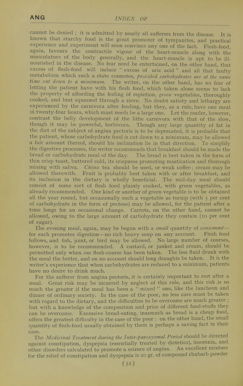 cannot be denied ; it is admitted by nearly all sufferers froni the disease. It is known that starchy food is the great promoter of tympanites, and practical experience and experiment will soon convince any one of the fact. Flesh-food, again, favours the contractile vigour of the heart-muscle along with the musculature of the body generally, and the heart-muscle is apt to be ill- nourished in the disease. No fear need be entertained, on the other hand, that excess of flesh-food will induce  excess of uric acid  and all that faulty metabolism which such a state connotes, provided carbohydrates are at the same time cut down to a minimum. The writer, on the other hand, has no fear of letting the patient have with his flesh food, which taken alone seems to lack the property of affording the feeling of repletion, g^'cen vegetables, thoroughly cooked, and best squeezed through a sieve. No doubt satiety and lethargy are experienced by the carnivora after feeding, but they, as a rule, have one meal in twenty-four hours, which must needs be a large one. Let the reader, however, contrast the belly development of the lithe carnivora with that of the slow, though it may be powerful, herbivora. Though any large quantity of fat in the diet of the subject of angina pectoris is to be deprecated, it is probable that the patient, whose carbohydrate food is cut down to a minimum, may be allowed a fair amount thereof, should his inclination lie in that direction. To simplify the digestive processes, the writer recommends that breakfast should be made the bread or carbohydrate meal of the da.y. The bread is best taken in the form of thin crisp toast, buttered cold, its crispness promoting mastication and thorough mixing with saliva. China tea should be used, or weak coffee; cream maybe allowed therewith. Fruit is probably best taken with or after breakfast, and its inclusion in the dietary is wholly beneficial. The mid-day meal should consist of some sort of flesh food plainly cooked, with green vegetables, as already recommended. One kind or another of green vegetable is to be obtained all the year round, but occasionally such a vegetable as turnip (with 5 per cent of carbohydrate in the form of pectose) may be allowed, for the patient after a time longs for an occasional change. Carrots, on the other hand, cannot be allowed, owing to the large amount of carbohydrate they contain (10 per cent of sugar). The evening meal, again, may be begun with a small quantity of consomm/— for such promotes digestion—no rich heavy soup on any account. Flesh food follows, and fish, joint, or bird may be allowed. No large number of courses, however, is to be recommended. A custard, or junket and cream, should be permitted only when one flesh-course has been taken. The less fluid drunk with the meal the better, and on no account should long draughts be taken. It is the writer's experience that when carbohydrates are reduced to a minimum, patients have no desire to drink much. For the sufferer from angina pectoris, it is certainly important to rest after a meal. Great risk may be incurred by neglect of this rule, and this risk.is so much the greater if the meal has been a  mixed  one, like the luncheon and dinner of ordinary society. In the case of the poor, no less care must be taken with regard to the dietary, and the difficulties to be overcome are much greater ; but with a knowledge of the composition and price of different food-stuffs they can be overcome. Excessive bread-eating, inasmuch as bread is a cheap food, offers the greatest difficulty in the case of the poor : on the other hand, the small quantity of flesh-food usually obtained by them is perhaps a saving fact in their case. The Medicinal Treatment during the Inter-paroxysmal Period should be directed against constipation, dyspepsia (essentially treated by dietetics), insomnia, and other disorders calculated to promote a seizure of angina. An excellent mixture for the relief of constipation and dyspepsia is 20 gr. of compound rhubarb powder