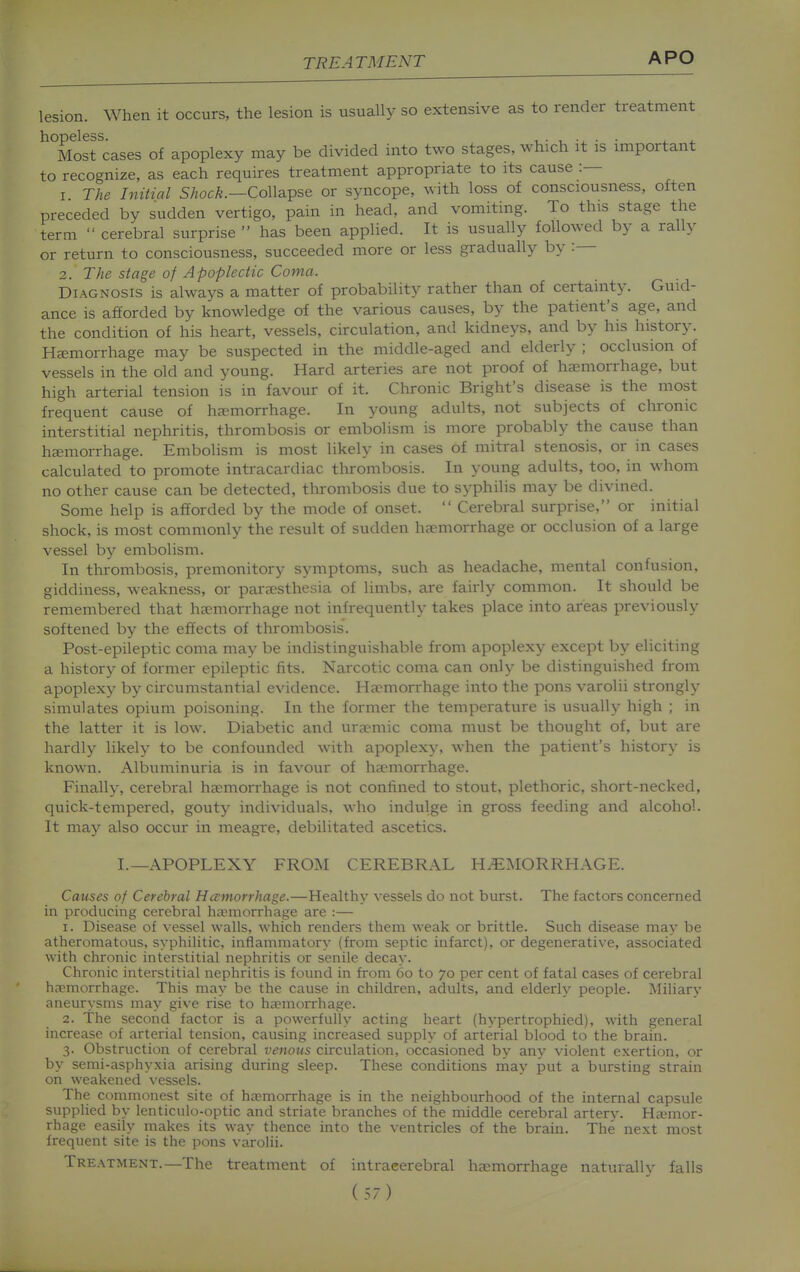 lesion. When it occurs, the lesion is usually so extensive as to render treatment ^Tltsrcases of apoplexy may be divided into two stages, which it is important to recognize, as each requires treatment appropriate to its cause :— 1. The Initial Shock.—CoW&^se or syncope, with loss of consciousness, often preceded by sudden vertigo, pain in head, and vomiting. To this stage the term  cerebral surprise has been applied. It is usually followed by a rally or return to consciousness, succeeded more or less gradually by : 2. The stage of Apoplectic Coma. Diagnosis is always a matter of probability rather than of certainty. Guid- ance is afforded by knowledge of the various causes, by the patient's age, and the condition of his heart, vessels, circulation, and kidneys, and by his history. Ha;niorrhage may be suspected in the middle-aged and elderly ; occlusion of vessels in the old and young. Hard arteries are not proof of haemorrhage, but high arterial tension is in favour of it. Chronic Bright's disease is the most frequent cause of hjemorrhage. In young adults, not subjects of chronic interstitial nephritis, thrombosis or embolism is more probably the cause than hEemorrhage. Embolism is most likely in cases of mitral stenosis, or in cases calculated to promote intracardiac thrombosis. In young adults, too, in whom no other cause can be detected, thrombosis due to sj'^philis may be divined. Some help is afforded by the mode of onset.  Cerebral surprise, or initial shock, is most commonly the result of sudden haemorrhage or occlusion of a large vessel by embolism. In tlirombosis, premonitory symptoms, such as headache, mental confusion, giddiness, weakness, or parassthesia of limbs, are fairly common. It should be remembered that haemorrhage not infrequently takes place into areas previously softened by the effects of thrombosis. Post-epileptic coma may be indistinguishable from apoplexy except by eliciting a history of former epileptic fits. Narcotic coma can only be distinguished from apoplexy by circumstantial evidence. Ha-morrhage into the pons varolii strongly simulates opium poisoning. In the former the temperature is usually high ; in the latter it is low. Diabetic and uraemic coma must be thought of, but are hardly likely to be confounded with apoplexy, when the patient's history is known. Albuminuria is in favour of haemorrhage. Finally, cerebral haemorrhage is not confined to stout, plethoric, short-necked, quick-tempered, gouty individuals, who indulge in gross feeding and alcohol. It may also occur in meagre, debilitated ascetics. I.—APOPLEXY FROM CEREBRAL HEMORRHAGE. Causes of Cerebral Hccmorrhage.—Healthy vessels do not burst. The factors concerned in producing cerebral haemorrhage are :— 1. Disease of vessel walls, which renders them weak or brittle. Such disease may be atheromatous, syphilitic, inflammatory (from septic infarct), or degenerative, associated with chronic interstitial nephritis or senile decay. Chronic interstitial nephritis is found in from 60 to 70 per cent of fatal cases of cerebral haemorrhage. This may be the cause in children, adults, and elderly people. Miliary aneurysms may give rise to haemorrhage. 2. The second factor is a powerfully acting heart (hypertrophied), with general increase of arterial tension, causing increased supply of arterial blood to the brain. 3. Obstruction of cerebral venous circulation, occasioned by any violent exertion, or by semi-asphyxia arising during sleep. These conditions rnay put a bursting strain on weakened vessels. The commonest site of haemorrhage is in the neighbourhood of the internal capsule supplied by lenticulo-optic and striate branches of the middle cerebral arterv. Haimor- rhage easily makes its way thence into the ventricles of the brain. The next most frequent site is the pons varolii. Treatment.—The treatment of intracerebral haemorrhage naturally falls